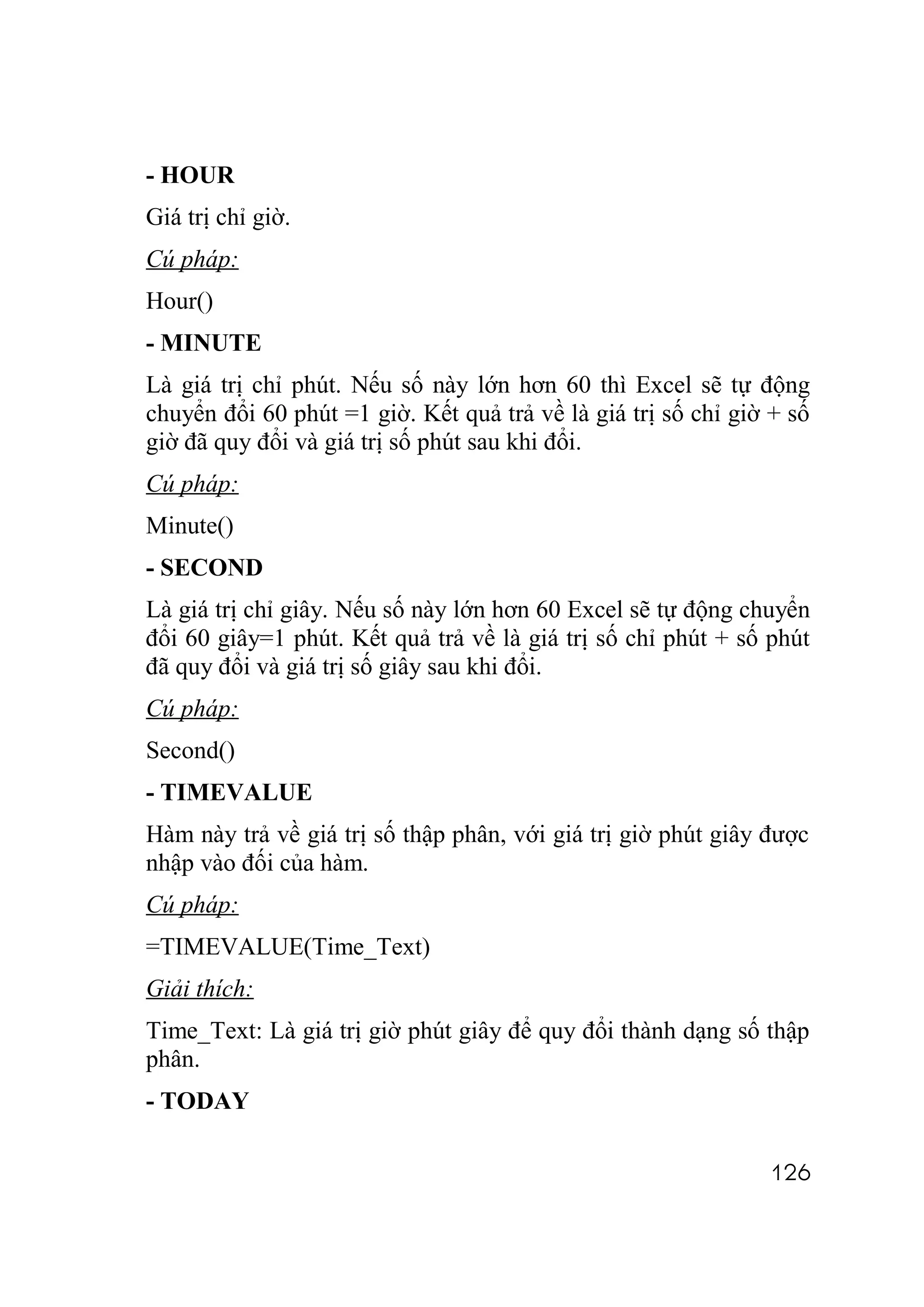 - HOUR
Giá trị chỉ giờ.
Cú pháp:
Hour()
- MINUTE
Là giá trị chỉ phút. Nếu số này lớn hơn 60 thì Excel sẽ tự động
chuyển đổi 60 phút =1 giờ. Kết quả trả về là giá trị số chỉ giờ + số
giờ đã quy đổi và giá trị số phút sau khi đổi.
Cú pháp:
Minute()
- SECOND
Là giá trị chỉ giây. Nếu số này lớn hơn 60 Excel sẽ tự động chuyển
đổi 60 giây=1 phút. Kết quả trả về là giá trị số chỉ phút + số phút
đã quy đổi và giá trị số giây sau khi đổi.
Cú pháp:
Second()
- TIMEVALUE
Hàm này trả về giá trị số thập phân, với giá trị giờ phút giây được
nhập vào đối của hàm.
Cú pháp:
=TIMEVALUE(Time_Text)
Giải thích:
Time_Text: Là giá trị giờ phút giây để quy đổi thành dạng số thập
phân.
- TODAY

                                                               126
 