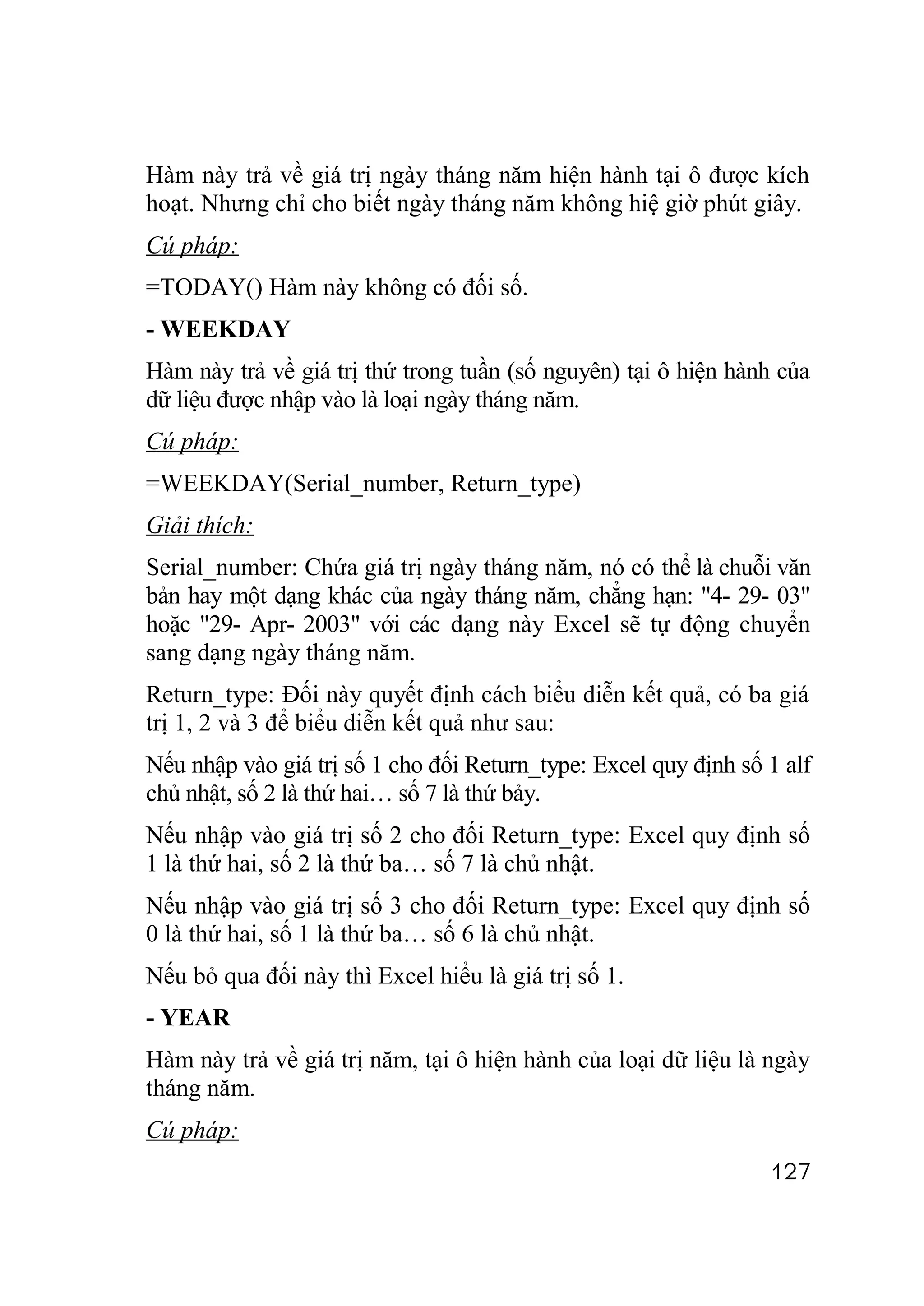 Hàm này trả về giá trị ngày tháng năm hiện hành tại ô được kích
hoạt. Nhưng chỉ cho biết ngày tháng năm không hiệ giờ phút giây.
Cú pháp:
=TODAY() Hàm này không có đối số.
- WEEKDAY
Hàm này trả về giá trị thứ trong tuần (số nguyên) tại ô hiện hành của
dữ liệu được nhập vào là loại ngày tháng năm.
Cú pháp:
=WEEKDAY(Serial_number, Return_type)
Giải thích:
Serial_number: Chứa giá trị ngày tháng năm, nó có thể là chuỗi văn
bản hay một dạng khác của ngày tháng năm, chẳng hạn: "4- 29- 03"
hoặc "29- Apr- 2003" với các dạng này Excel sẽ tự động chuyển
sang dạng ngày tháng năm.
Return_type: Đối này quyết định cách biểu diễn kết quả, có ba giá
trị 1, 2 và 3 để biểu diễn kết quả như sau:
Nếu nhập vào giá trị số 1 cho đối Return_type: Excel quy định số 1 alf
chủ nhật, số 2 là thứ hai… số 7 là thứ bảy.
Nếu nhập vào giá trị số 2 cho đối Return_type: Excel quy định số
1 là thứ hai, số 2 là thứ ba… số 7 là chủ nhật.
Nếu nhập vào giá trị số 3 cho đối Return_type: Excel quy định số
0 là thứ hai, số 1 là thứ ba… số 6 là chủ nhật.
Nếu bỏ qua đối này thì Excel hiểu là giá trị số 1.
- YEAR
Hàm này trả về giá trị năm, tại ô hiện hành của loại dữ liệu là ngày
tháng năm.
Cú pháp:
                                                                 127
 
