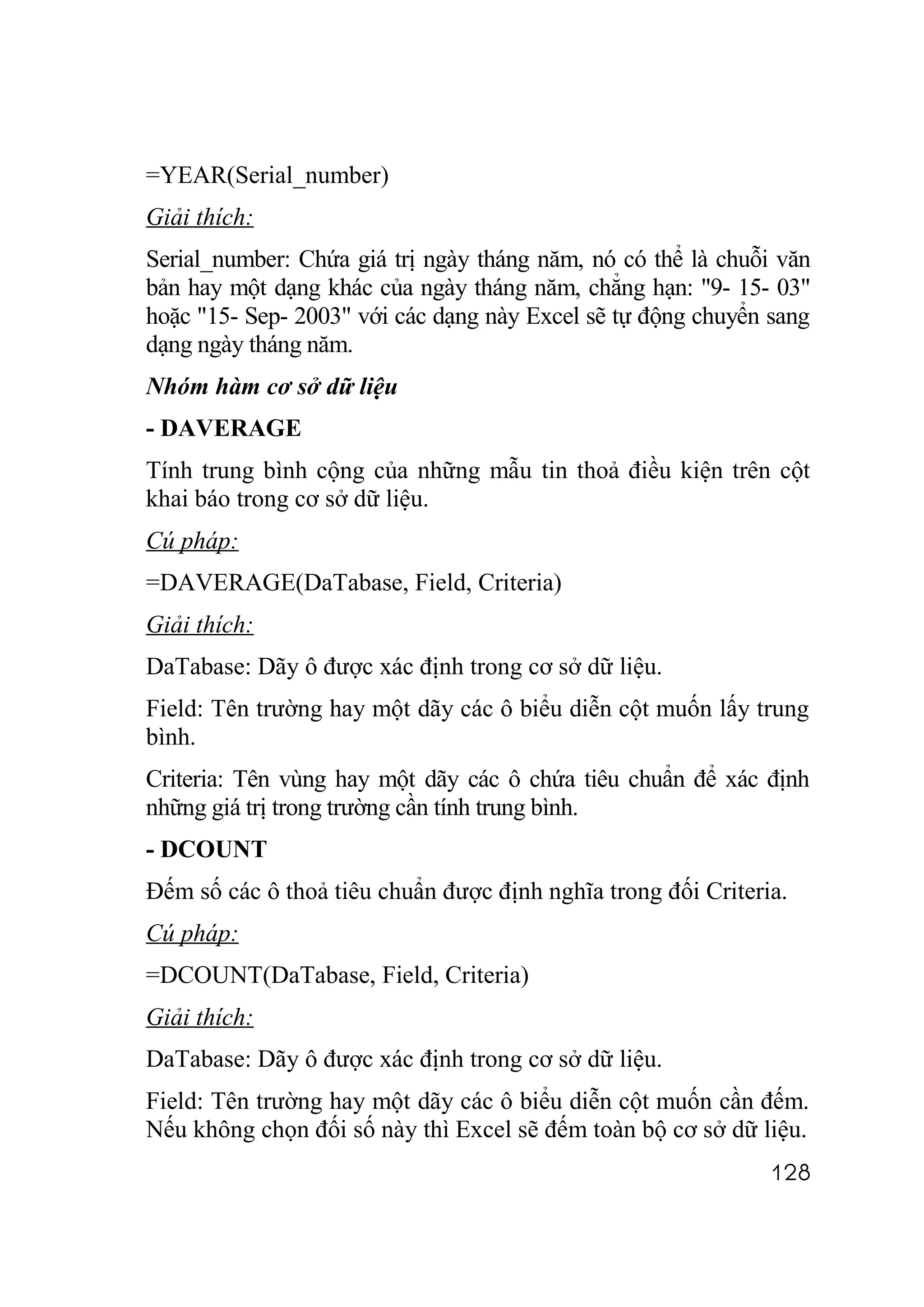 =YEAR(Serial_number)
Giải thích:
Serial_number: Chứa giá trị ngày tháng năm, nó có thể là chuỗi văn
bản hay một dạng khác của ngày tháng năm, chẳng hạn: "9- 15- 03"
hoặc "15- Sep- 2003" với các dạng này Excel sẽ tự động chuyển sang
dạng ngày tháng năm.
Nhóm hàm cơ sở dữ liệu
- DAVERAGE
Tính trung bình cộng của những mẫu tin thoả điều kiện trên cột
khai báo trong cơ sở dữ liệu.
Cú pháp:
=DAVERAGE(DaTabase, Field, Criteria)
Giải thích:
DaTabase: Dãy ô được xác định trong cơ sở dữ liệu.
Field: Tên trường hay một dãy các ô biểu diễn cột muốn lấy trung
bình.
Criteria: Tên vùng hay một dãy các ô chứa tiêu chuẩn để xác định
những giá trị trong trường cần tính trung bình.
- DCOUNT
Đếm số các ô thoả tiêu chuẩn được định nghĩa trong đối Criteria.
Cú pháp:
=DCOUNT(DaTabase, Field, Criteria)
Giải thích:
DaTabase: Dãy ô được xác định trong cơ sở dữ liệu.
Field: Tên trường hay một dãy các ô biểu diễn cột muốn cần đếm.
Nếu không chọn đối số này thì Excel sẽ đếm toàn bộ cơ sở dữ liệu.
                                                              128
 