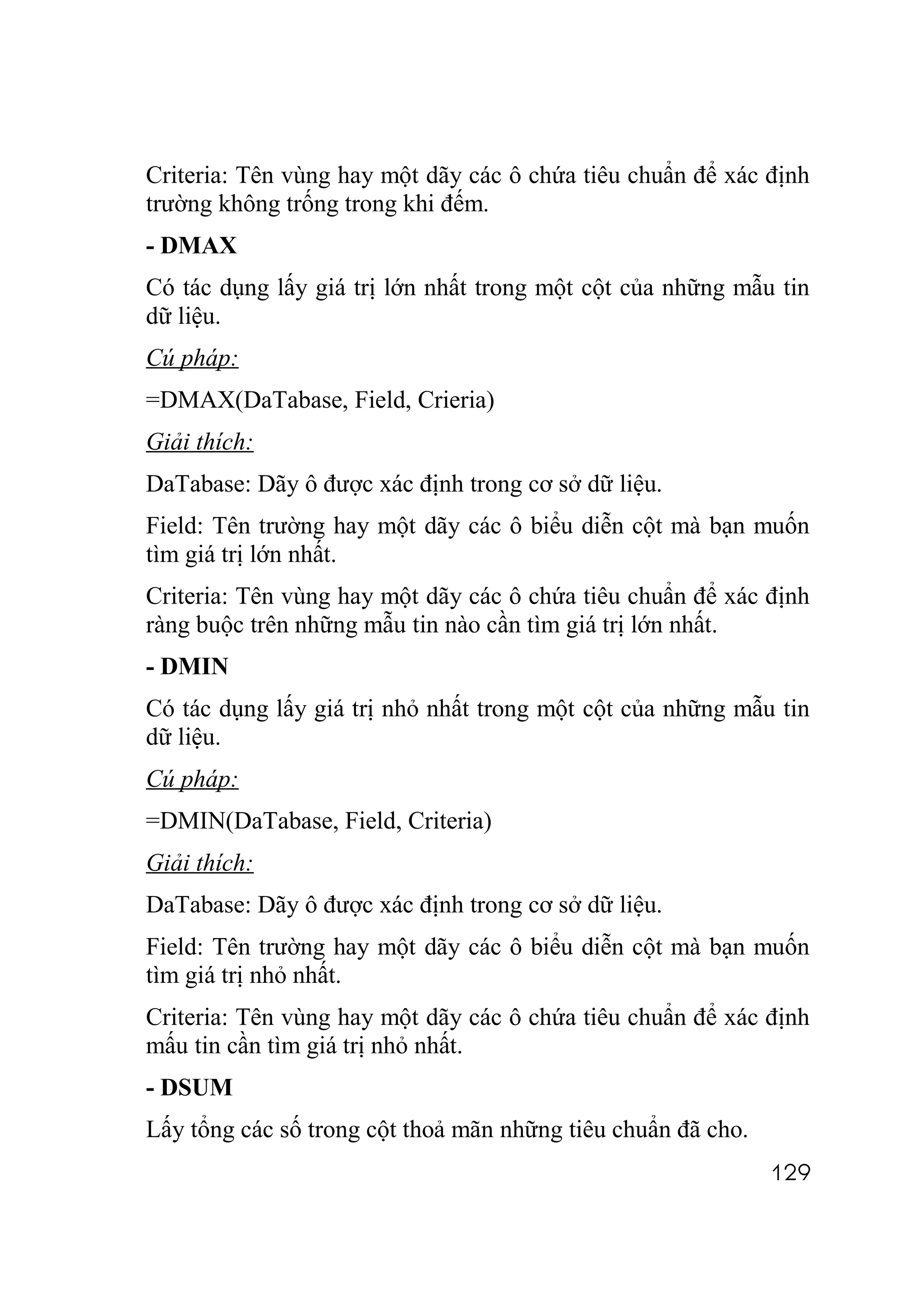 Criteria: Tên vùng hay một dãy các ô chứa tiêu chuẩn để xác định
trường không trống trong khi đếm.
- DMAX
Có tác dụng lấy giá trị lớn nhất trong một cột của những mẫu tin
dữ liệu.
Cú pháp:
=DMAX(DaTabase, Field, Crieria)
Giải thích:
DaTabase: Dãy ô được xác định trong cơ sở dữ liệu.
Field: Tên trường hay một dãy các ô biểu diễn cột mà bạn muốn
tìm giá trị lớn nhất.
Criteria: Tên vùng hay một dãy các ô chứa tiêu chuẩn để xác định
ràng buộc trên những mẫu tin nào cần tìm giá trị lớn nhất.
- DMIN
Có tác dụng lấy giá trị nhỏ nhất trong một cột của những mẫu tin
dữ liệu.
Cú pháp:
=DMIN(DaTabase, Field, Criteria)
Giải thích:
DaTabase: Dãy ô được xác định trong cơ sở dữ liệu.
Field: Tên trường hay một dãy các ô biểu diễn cột mà bạn muốn
tìm giá trị nhỏ nhất.
Criteria: Tên vùng hay một dãy các ô chứa tiêu chuẩn để xác định
mấu tin cần tìm giá trị nhỏ nhất.
- DSUM
Lấy tổng các số trong cột thoả mãn những tiêu chuẩn đã cho.
                                                              129
 