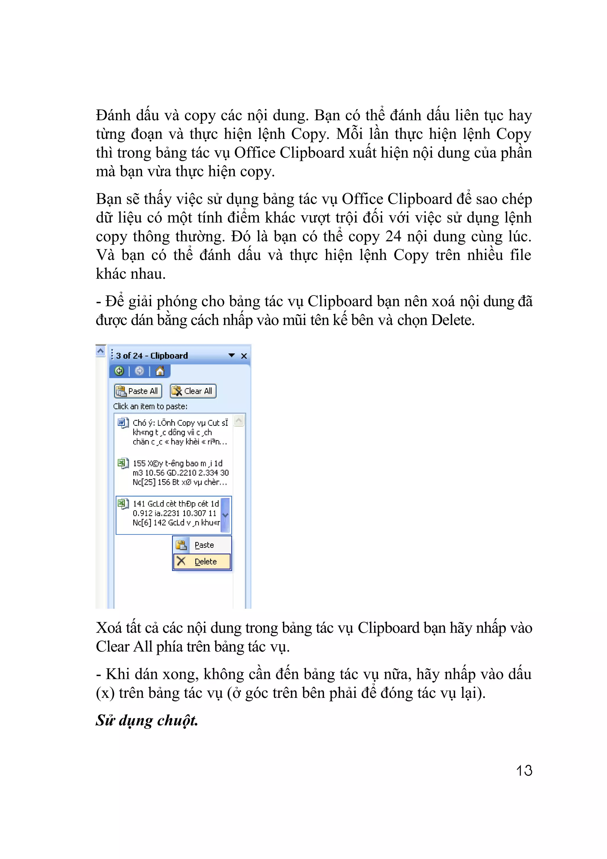 Đánh dấu và copy các nội dung. Bạn có thể đánh dấu liên tục hay
từng đoạn và thực hiện lệnh Copy. Mỗi lần thực hiện lệnh Copy
thì trong bảng tác vụ Office Clipboard xuất hiện nội dung của phần
mà bạn vừa thực hiện copy.
Bạn sẽ thấy việc sử dụng bảng tác vụ Office Clipboard để sao chép
dữ liệu có một tính điểm khác vượt trội đối với việc sử dụng lệnh
copy thông thường. Đó là bạn có thể copy 24 nội dung cùng lúc.
Và bạn có thể đánh dấu và thực hiện lệnh Copy trên nhiều file
khác nhau.
- Để giải phóng cho bảng tác vụ Clipboard bạn nên xoá nội dung đã
được dán bằng cách nhấp vào mũi tên kế bên và chọn Delete.




Xoá tất cả các nội dung trong bảng tác vụ Clipboard bạn hãy nhấp vào
Clear All phía trên bảng tác vụ.
- Khi dán xong, không cần đến bảng tác vụ nữa, hãy nhấp vào dấu
(x) trên bảng tác vụ (ở góc trên bên phải để đóng tác vụ lại).
Sử dụng chuột.


                                                                 13
 