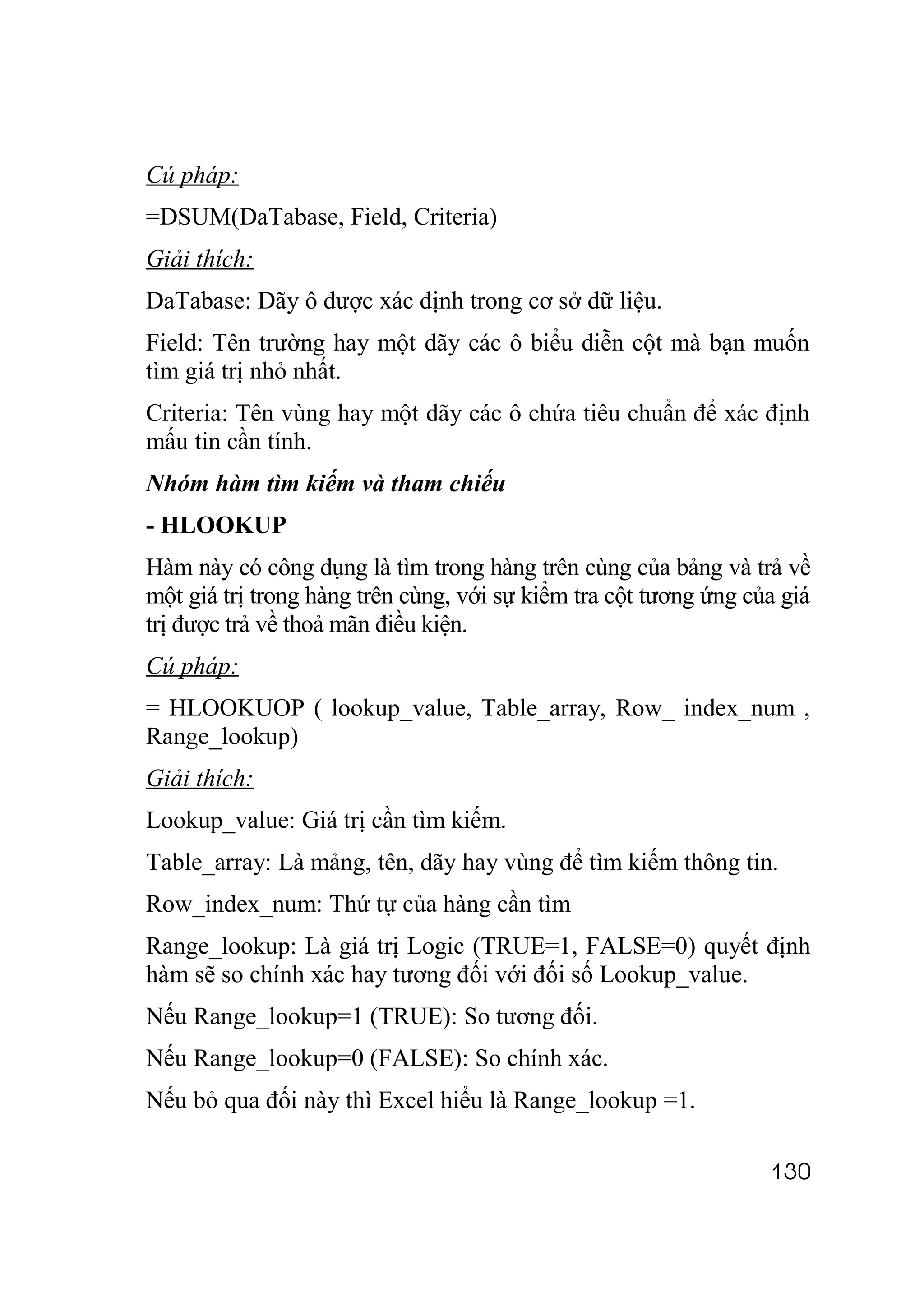 Cú pháp:
=DSUM(DaTabase, Field, Criteria)
Giải thích:
DaTabase: Dãy ô được xác định trong cơ sở dữ liệu.
Field: Tên trường hay một dãy các ô biểu diễn cột mà bạn muốn
tìm giá trị nhỏ nhất.
Criteria: Tên vùng hay một dãy các ô chứa tiêu chuẩn để xác định
mấu tin cần tính.
Nhóm hàm tìm kiếm và tham chiếu
- HLOOKUP
Hàm này có công dụng là tìm trong hàng trên cùng của bảng và trả về
một giá trị trong hàng trên cùng, với sự kiểm tra cột tương ứng của giá
trị được trả về thoả mãn điều kiện.
Cú pháp:
= HLOOKUOP ( lookup_value, Table_array, Row_ index_num ,
Range_lookup)
Giải thích:
Lookup_value: Giá trị cần tìm kiếm.
Table_array: Là mảng, tên, dãy hay vùng để tìm kiếm thông tin.
Row_index_num: Thứ tự của hàng cần tìm
Range_lookup: Là giá trị Logic (TRUE=1, FALSE=0) quyết định
hàm sẽ so chính xác hay tương đối với đối số Lookup_value.
Nếu Range_lookup=1 (TRUE): So tương đối.
Nếu Range_lookup=0 (FALSE): So chính xác.
Nếu bỏ qua đối này thì Excel hiểu là Range_lookup =1.

                                                                  130
 