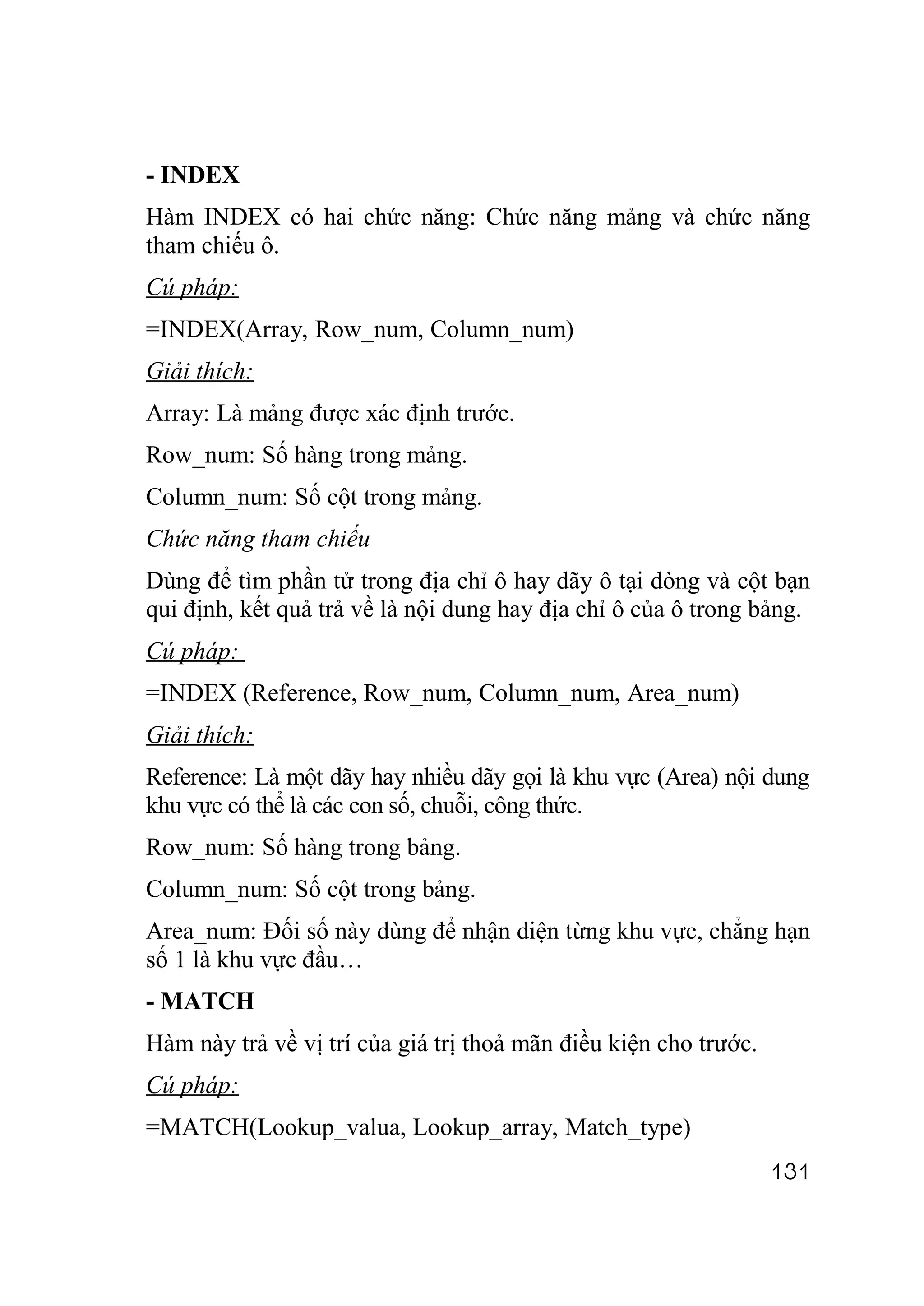 - INDEX
Hàm INDEX có hai chức năng: Chức năng mảng và chức năng
tham chiếu ô.
Cú pháp:
=INDEX(Array, Row_num, Column_num)
Giải thích:
Array: Là mảng được xác định trước.
Row_num: Số hàng trong mảng.
Column_num: Số cột trong mảng.
Chức năng tham chiếu
Dùng để tìm phần tử trong địa chỉ ô hay dãy ô tại dòng và cột bạn
qui định, kết quả trả về là nội dung hay địa chỉ ô của ô trong bảng.
Cú pháp:
=INDEX (Reference, Row_num, Column_num, Area_num)
Giải thích:
Reference: Là một dãy hay nhiều dãy gọi là khu vực (Area) nội dung
khu vực có thể là các con số, chuỗi, công thức.
Row_num: Số hàng trong bảng.
Column_num: Số cột trong bảng.
Area_num: Đối số này dùng để nhận diện từng khu vực, chẳng hạn
số 1 là khu vực đầu…
- MATCH
Hàm này trả về vị trí của giá trị thoả mãn điều kiện cho trước.
Cú pháp:
=MATCH(Lookup_valua, Lookup_array, Match_type)
                                                                  131
 