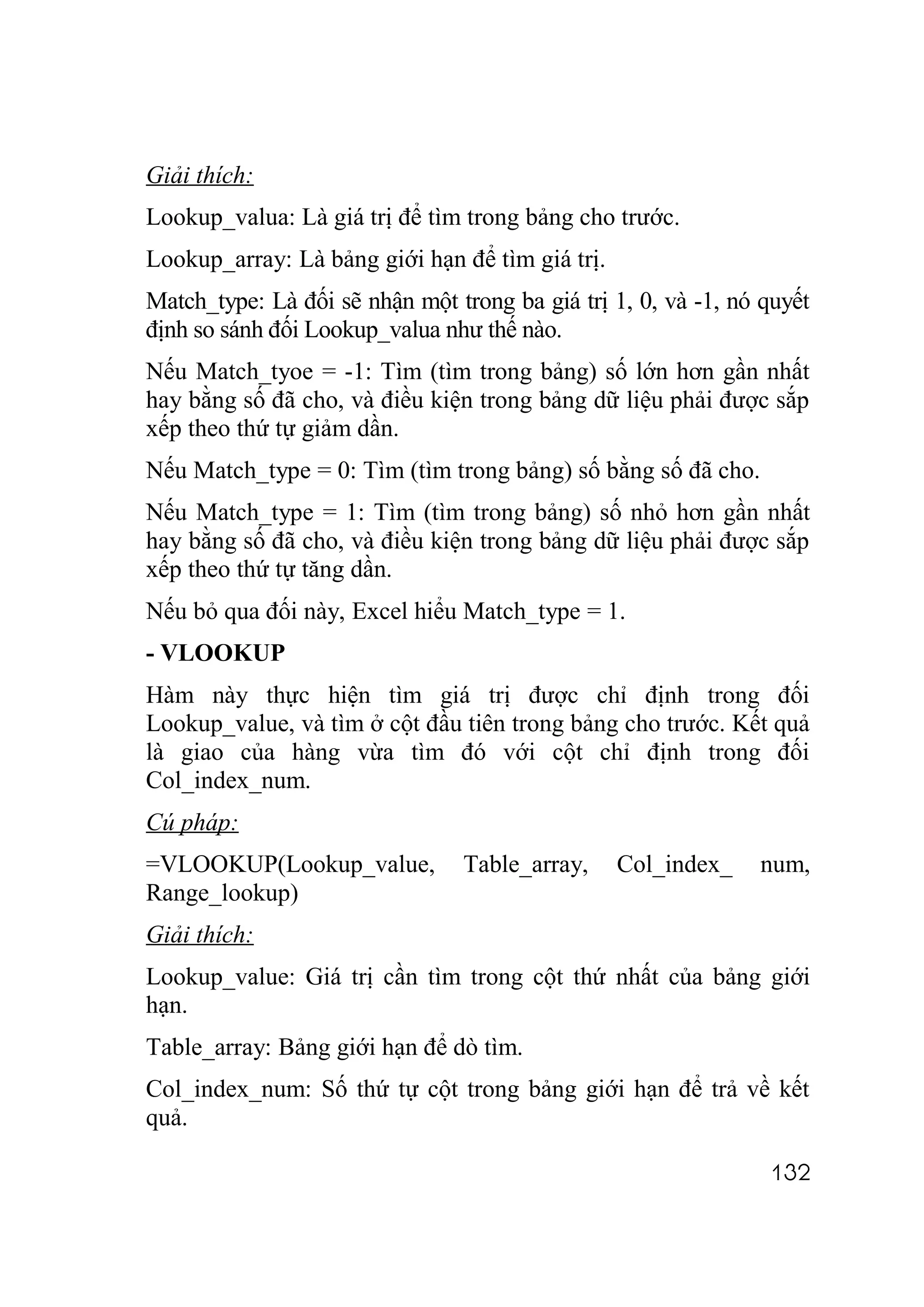 Giải thích:
Lookup_valua: Là giá trị để tìm trong bảng cho trước.
Lookup_array: Là bảng giới hạn để tìm giá trị.
Match_type: Là đối sẽ nhận một trong ba giá trị 1, 0, và -1, nó quyết
định so sánh đối Lookup_valua như thế nào.
Nếu Match_tyoe = -1: Tìm (tìm trong bảng) số lớn hơn gần nhất
hay bằng số đã cho, và điều kiện trong bảng dữ liệu phải được sắp
xếp theo thứ tự giảm dần.
Nếu Match_type = 0: Tìm (tìm trong bảng) số bằng số đã cho.
Nếu Match_type = 1: Tìm (tìm trong bảng) số nhỏ hơn gần nhất
hay bằng số đã cho, và điều kiện trong bảng dữ liệu phải được sắp
xếp theo thứ tự tăng dần.
Nếu bỏ qua đối này, Excel hiểu Match_type = 1.
- VLOOKUP
Hàm này thực hiện tìm giá trị được chỉ định trong đối
Lookup_value, và tìm ở cột đầu tiên trong bảng cho trước. Kết quả
là giao của hàng vừa tìm đó với cột chỉ định trong đối
Col_index_num.
Cú pháp:
=VLOOKUP(Lookup_value,           Table_array,    Col_index_    num,
Range_lookup)
Giải thích:
Lookup_value: Giá trị cần tìm trong cột thứ nhất của bảng giới
hạn.
Table_array: Bảng giới hạn để dò tìm.
Col_index_num: Số thứ tự cột trong bảng giới hạn để trả về kết
quả.

                                                                132
 