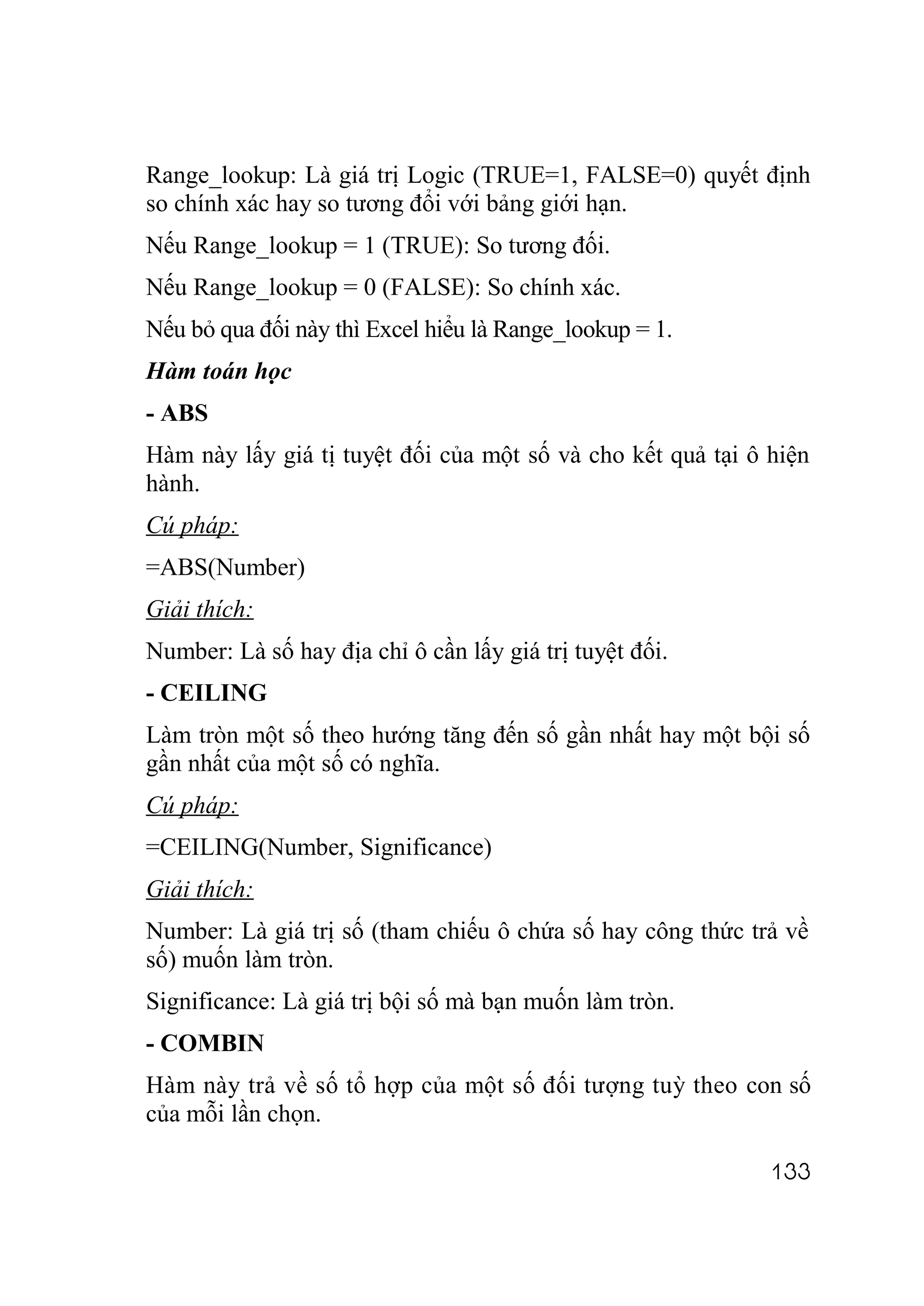 Range_lookup: Là giá trị Logic (TRUE=1, FALSE=0) quyết định
so chính xác hay so tương đổi với bảng giới hạn.
Nếu Range_lookup = 1 (TRUE): So tương đối.
Nếu Range_lookup = 0 (FALSE): So chính xác.
Nếu bỏ qua đối này thì Excel hiểu là Range_lookup = 1.
Hàm toán học
- ABS
Hàm này lấy giá tị tuyệt đối của một số và cho kết quả tại ô hiện
hành.
Cú pháp:
=ABS(Number)
Giải thích:
Number: Là số hay địa chỉ ô cần lấy giá trị tuyệt đối.
- CEILING
Làm tròn một số theo hướng tăng đến số gần nhất hay một bội số
gần nhất của một số có nghĩa.
Cú pháp:
=CEILING(Number, Significance)
Giải thích:
Number: Là giá trị số (tham chiếu ô chứa số hay công thức trả về
số) muốn làm tròn.
Significance: Là giá trị bội số mà bạn muốn làm tròn.
- COMBIN
Hàm này trả về số tổ hợp của một số đối tượng tuỳ theo con số
của mỗi lần chọn.

                                                             133
 
