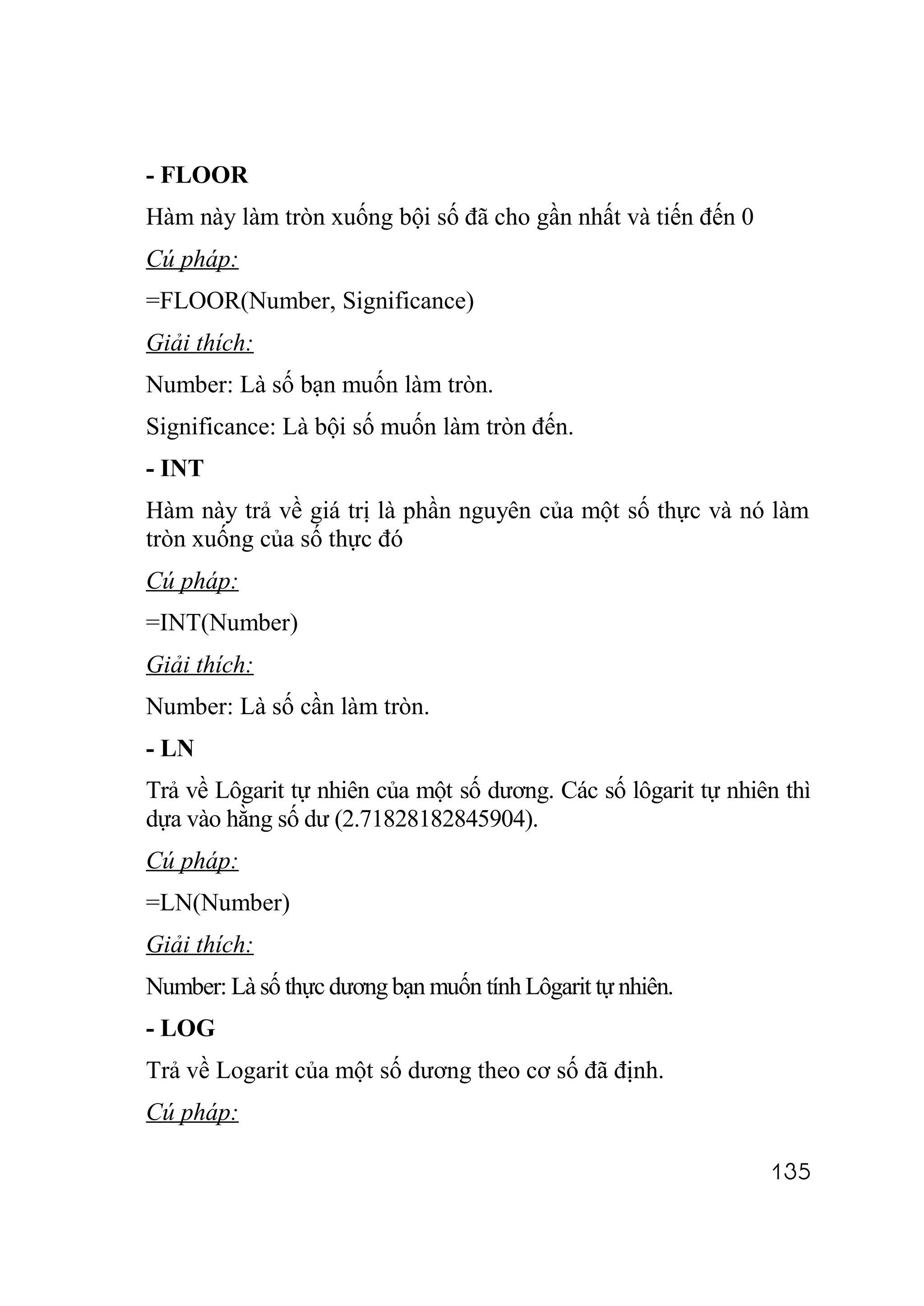 - FLOOR
Hàm này làm tròn xuống bội số đã cho gần nhất và tiến đến 0
Cú pháp:
=FLOOR(Number, Significance)
Giải thích:
Number: Là số bạn muốn làm tròn.
Significance: Là bội số muốn làm tròn đến.
- INT
Hàm này trả về giá trị là phần nguyên của một số thực và nó làm
tròn xuống của số thực đó
Cú pháp:
=INT(Number)
Giải thích:
Number: Là số cần làm tròn.
- LN
Trả về Lôgarit tự nhiên của một số dương. Các số lôgarit tự nhiên thì
dựa vào hằng số dư (2.71828182845904).
Cú pháp:
=LN(Number)
Giải thích:
Number: Là số thực dương bạn muốn tính Lôgarit tự nhiên.
- LOG
Trả về Logarit của một số dương theo cơ số đã định.
Cú pháp:

                                                                135
 