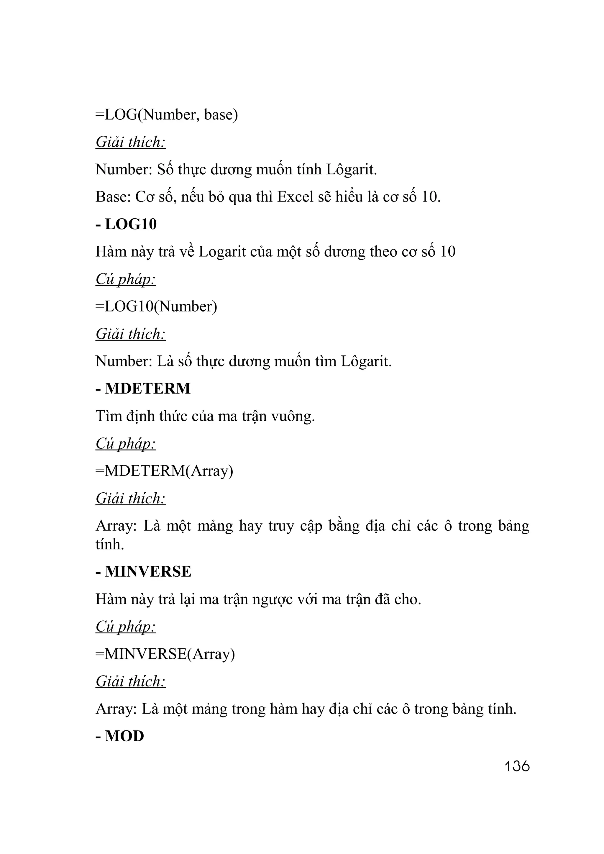 =LOG(Number, base)
Giải thích:
Number: Số thực dương muốn tính Lôgarit.
Base: Cơ số, nếu bỏ qua thì Excel sẽ hiểu là cơ số 10.
- LOG10
Hàm này trả về Logarit của một số dương theo cơ số 10
Cú pháp:
=LOG10(Number)
Giải thích:
Number: Là số thực dương muốn tìm Lôgarit.
- MDETERM
Tìm định thức của ma trận vuông.
Cú pháp:
=MDETERM(Array)
Giải thích:
Array: Là một mảng hay truy cập bằng địa chỉ các ô trong bảng
tính.
- MINVERSE
Hàm này trả lại ma trận ngược với ma trận đã cho.
Cú pháp:
=MINVERSE(Array)
Giải thích:
Array: Là một mảng trong hàm hay địa chỉ các ô trong bảng tính.
- MOD
                                                            136
 