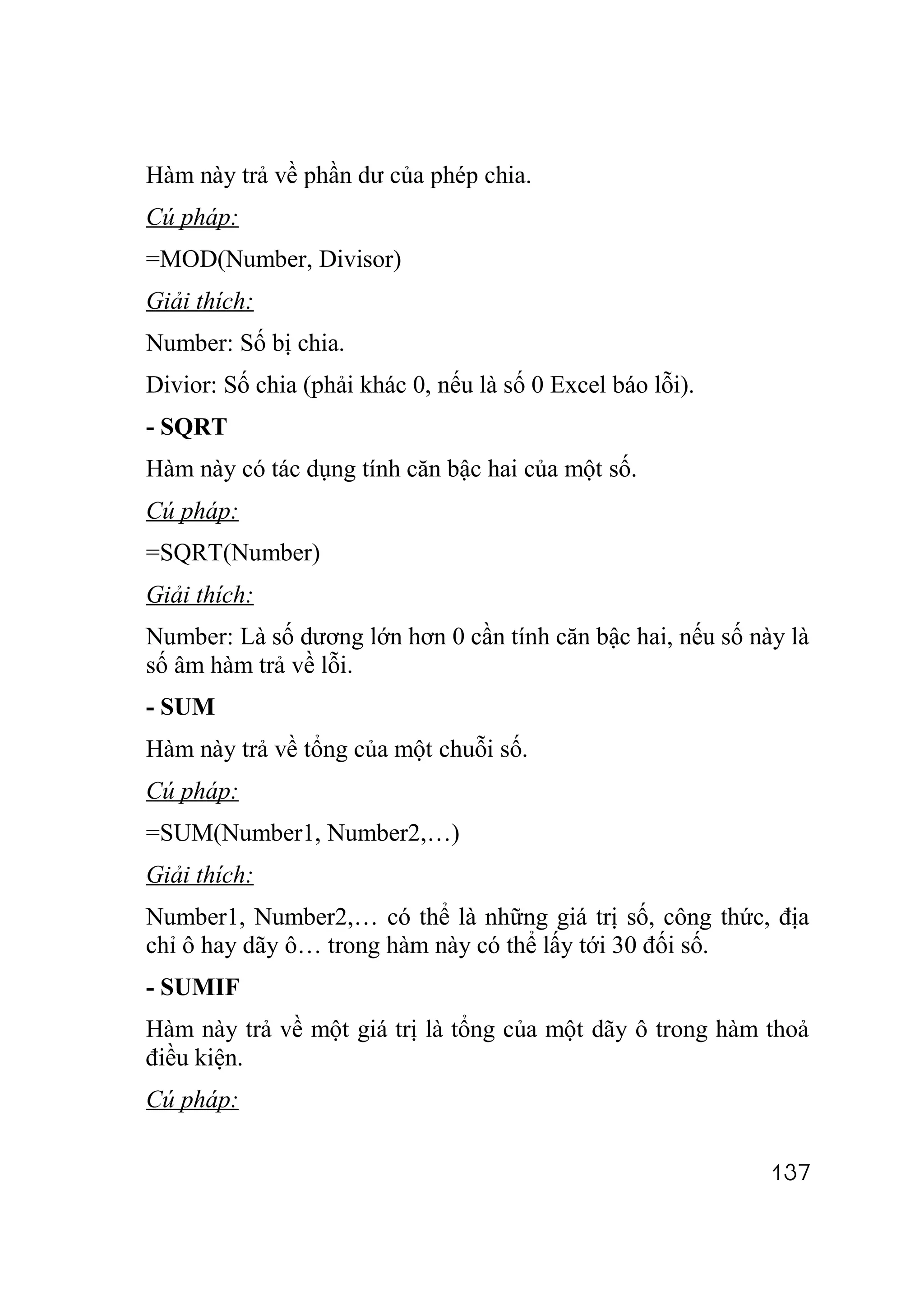 Hàm này trả về phần dư của phép chia.
Cú pháp:
=MOD(Number, Divisor)
Giải thích:
Number: Số bị chia.
Divior: Số chia (phải khác 0, nếu là số 0 Excel báo lỗi).
- SQRT
Hàm này có tác dụng tính căn bậc hai của một số.
Cú pháp:
=SQRT(Number)
Giải thích:
Number: Là số dương lớn hơn 0 cần tính căn bậc hai, nếu số này là
số âm hàm trả về lỗi.
- SUM
Hàm này trả về tổng của một chuỗi số.
Cú pháp:
=SUM(Number1, Number2,…)
Giải thích:
Number1, Number2,… có thể là những giá trị số, công thức, địa
chỉ ô hay dãy ô… trong hàm này có thể lấy tới 30 đối số.
- SUMIF
Hàm này trả về một giá trị là tổng của một dãy ô trong hàm thoả
điều kiện.
Cú pháp:

                                                             137
 