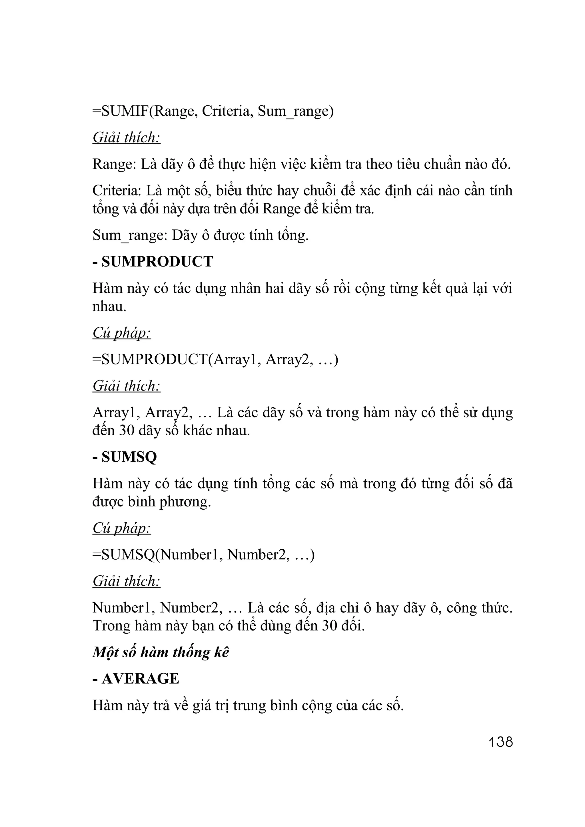 =SUMIF(Range, Criteria, Sum_range)
Giải thích:
Range: Là dãy ô để thực hiện việc kiểm tra theo tiêu chuẩn nào đó.
Criteria: Là một số, biểu thức hay chuỗi để xác định cái nào cần tính
tổng và đối này dựa trên đối Range để kiểm tra.
Sum_range: Dãy ô được tính tổng.
- SUMPRODUCT
Hàm này có tác dụng nhân hai dãy số rồi cộng từng kết quả lại với
nhau.
Cú pháp:
=SUMPRODUCT(Array1, Array2, …)
Giải thích:
Array1, Array2, … Là các dãy số và trong hàm này có thể sử dụng
đến 30 dãy số khác nhau.
- SUMSQ
Hàm này có tác dụng tính tổng các số mà trong đó từng đối số đã
được bình phương.
Cú pháp:
=SUMSQ(Number1, Number2, …)
Giải thích:
Number1, Number2, … Là các số, địa chỉ ô hay dãy ô, công thức.
Trong hàm này bạn có thể dùng đến 30 đối.
Một số hàm thống kê
- AVERAGE
Hàm này trả về giá trị trung bình cộng của các số.

                                                                138
 