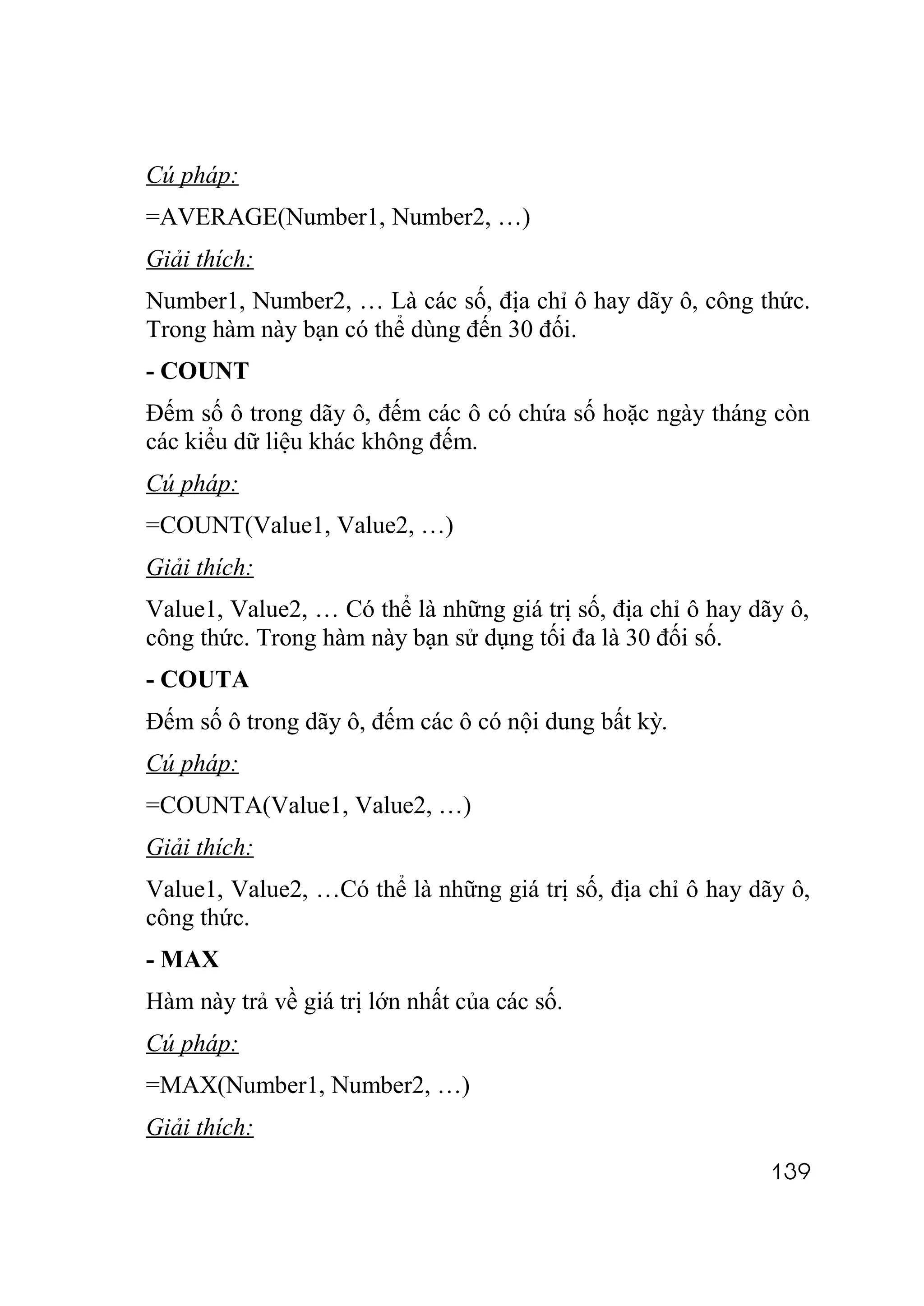 Cú pháp:
=AVERAGE(Number1, Number2, …)
Giải thích:
Number1, Number2, … Là các số, địa chỉ ô hay dãy ô, công thức.
Trong hàm này bạn có thể dùng đến 30 đối.
- COUNT
Đếm số ô trong dãy ô, đếm các ô có chứa số hoặc ngày tháng còn
các kiểu dữ liệu khác không đếm.
Cú pháp:
=COUNT(Value1, Value2, …)
Giải thích:
Value1, Value2, … Có thể là những giá trị số, địa chỉ ô hay dãy ô,
công thức. Trong hàm này bạn sử dụng tối đa là 30 đối số.
- COUTA
Đếm số ô trong dãy ô, đếm các ô có nội dung bất kỳ.
Cú pháp:
=COUNTA(Value1, Value2, …)
Giải thích:
Value1, Value2, …Có thể là những giá trị số, địa chỉ ô hay dãy ô,
công thức.
- MAX
Hàm này trả về giá trị lớn nhất của các số.
Cú pháp:
=MAX(Number1, Number2, …)
Giải thích:
                                                              139
 