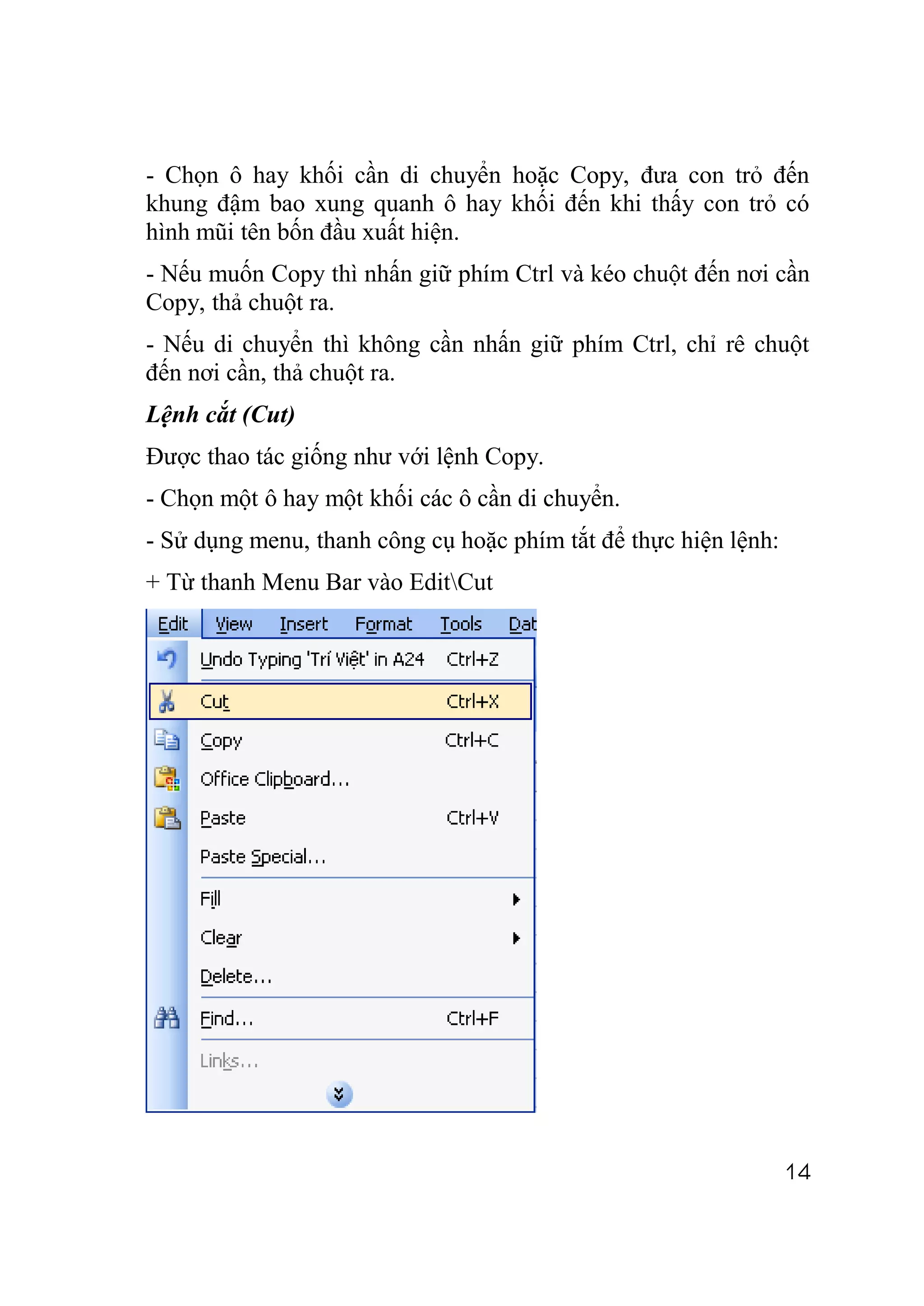 - Chọn ô hay khối cần di chuyển hoặc Copy, đưa con trỏ đến
khung đậm bao xung quanh ô hay khối đến khi thấy con trỏ có
hình mũi tên bốn đầu xuất hiện.
- Nếu muốn Copy thì nhấn giữ phím Ctrl và kéo chuột đến nơi cần
Copy, thả chuột ra.
- Nếu di chuyển thì không cần nhấn giữ phím Ctrl, chỉ rê chuột
đến nơi cần, thả chuột ra.
Lệnh cắt (Cut)
Được thao tác giống như với lệnh Copy.
- Chọn một ô hay một khối các ô cần di chuyển.
- Sử dụng menu, thanh công cụ hoặc phím tắt để thực hiện lệnh:
+ Từ thanh Menu Bar vào EditCut




                                                                 14
 