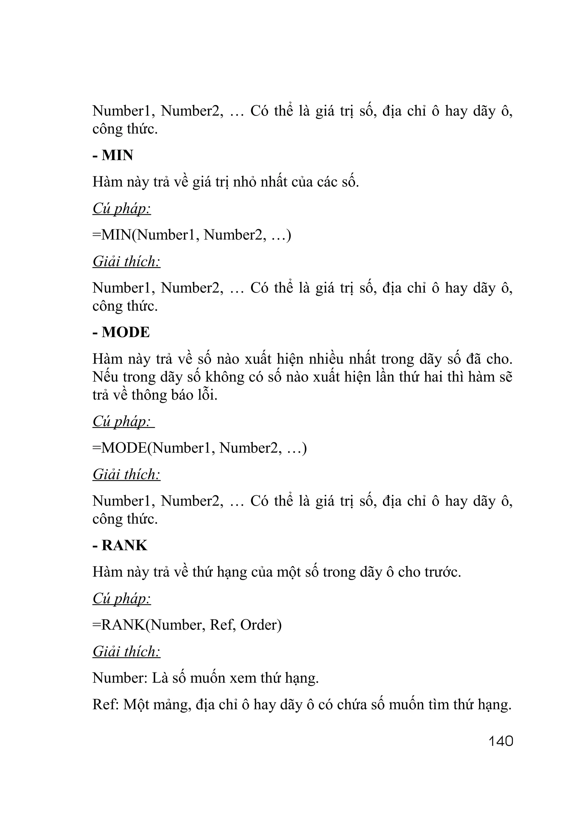 Number1, Number2, … Có thể là giá trị số, địa chỉ ô hay dãy ô,
công thức.
- MIN
Hàm này trả về giá trị nhỏ nhất của các số.
Cú pháp:
=MIN(Number1, Number2, …)
Giải thích:
Number1, Number2, … Có thể là giá trị số, địa chỉ ô hay dãy ô,
công thức.
- MODE
Hàm này trả về số nào xuất hiện nhiều nhất trong dãy số đã cho.
Nếu trong dãy số không có số nào xuất hiện lần thứ hai thì hàm sẽ
trả về thông báo lỗi.
Cú pháp:
=MODE(Number1, Number2, …)
Giải thích:
Number1, Number2, … Có thể là giá trị số, địa chỉ ô hay dãy ô,
công thức.
- RANK
Hàm này trả về thứ hạng của một số trong dãy ô cho trước.
Cú pháp:
=RANK(Number, Ref, Order)
Giải thích:
Number: Là số muốn xem thứ hạng.
Ref: Một mảng, địa chỉ ô hay dãy ô có chứa số muốn tìm thứ hạng.

                                                             140
 