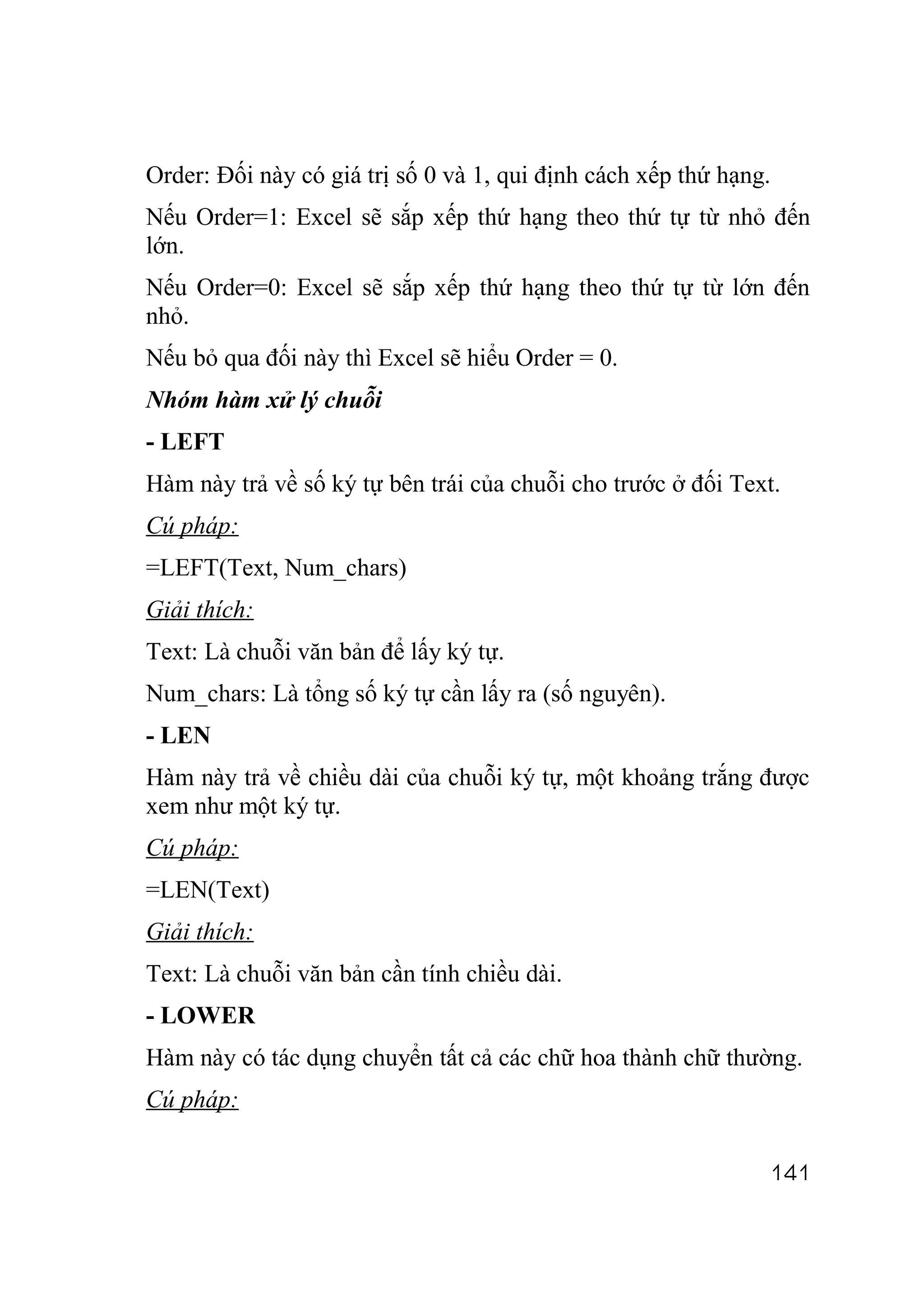 Order: Đối này có giá trị số 0 và 1, qui định cách xếp thứ hạng.
Nếu Order=1: Excel sẽ sắp xếp thứ hạng theo thứ tự từ nhỏ đến
lớn.
Nếu Order=0: Excel sẽ sắp xếp thứ hạng theo thứ tự từ lớn đến
nhỏ.
Nếu bỏ qua đối này thì Excel sẽ hiểu Order = 0.
Nhóm hàm xử lý chuỗi
- LEFT
Hàm này trả về số ký tự bên trái của chuỗi cho trước ở đối Text.
Cú pháp:
=LEFT(Text, Num_chars)
Giải thích:
Text: Là chuỗi văn bản để lấy ký tự.
Num_chars: Là tổng số ký tự cần lấy ra (số nguyên).
- LEN
Hàm này trả về chiều dài của chuỗi ký tự, một khoảng trắng được
xem như một ký tự.
Cú pháp:
=LEN(Text)
Giải thích:
Text: Là chuỗi văn bản cần tính chiều dài.
- LOWER
Hàm này có tác dụng chuyển tất cả các chữ hoa thành chữ thường.
Cú pháp:

                                                               141
 