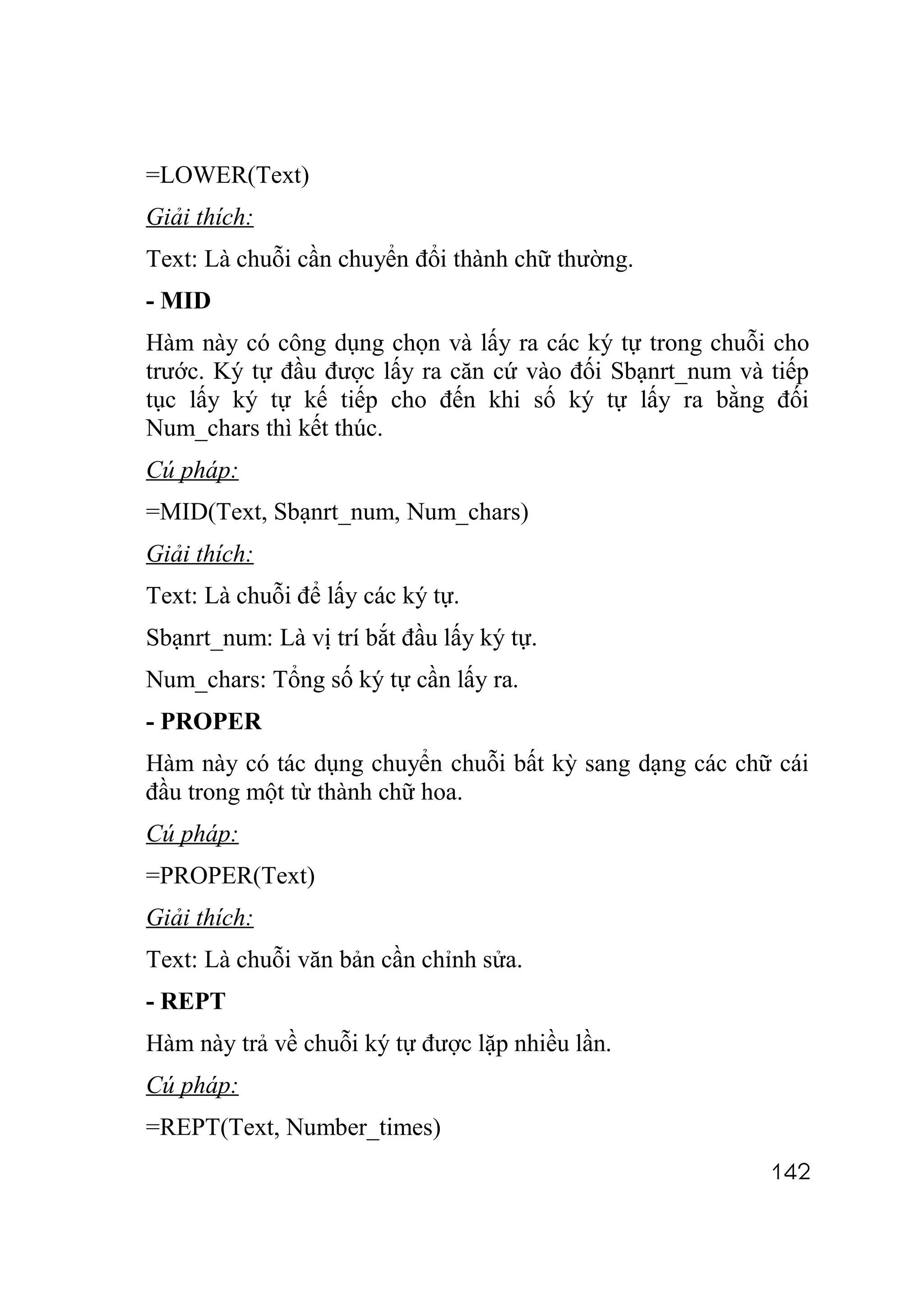 =LOWER(Text)
Giải thích:
Text: Là chuỗi cần chuyển đổi thành chữ thường.
- MID
Hàm này có công dụng chọn và lấy ra các ký tự trong chuỗi cho
trước. Ký tự đầu được lấy ra căn cứ vào đối Sbạnrt_num và tiếp
tục lấy ký tự kế tiếp cho đến khi số ký tự lấy ra bằng đối
Num_chars thì kết thúc.
Cú pháp:
=MID(Text, Sbạnrt_num, Num_chars)
Giải thích:
Text: Là chuỗi để lấy các ký tự.
Sbạnrt_num: Là vị trí bắt đầu lấy ký tự.
Num_chars: Tổng số ký tự cần lấy ra.
- PROPER
Hàm này có tác dụng chuyển chuỗi bất kỳ sang dạng các chữ cái
đầu trong một từ thành chữ hoa.
Cú pháp:
=PROPER(Text)
Giải thích:
Text: Là chuỗi văn bản cần chỉnh sửa.
- REPT
Hàm này trả về chuỗi ký tự được lặp nhiều lần.
Cú pháp:
=REPT(Text, Number_times)
                                                          142
 