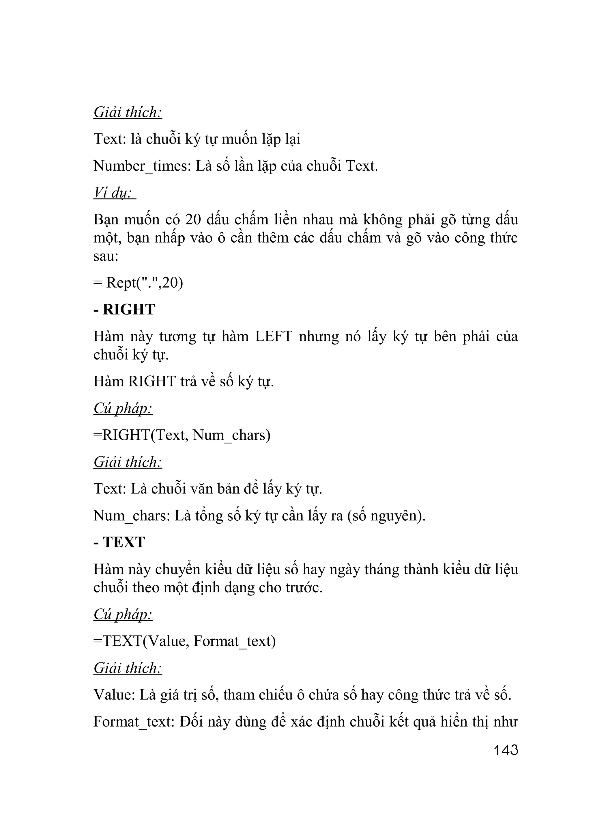 Giải thích:
Text: là chuỗi ký tự muốn lặp lại
Number_times: Là số lần lặp của chuỗi Text.
Ví dụ:
Bạn muốn có 20 dấu chấm liền nhau mà không phải gõ từng dấu
một, bạn nhấp vào ô cần thêm các dấu chấm và gõ vào công thức
sau:
= Rept(".",20)
- RIGHT
Hàm này tương tự hàm LEFT nhưng nó lấy ký tự bên phải của
chuỗi ký tự.
Hàm RIGHT trả về số ký tự.
Cú pháp:
=RIGHT(Text, Num_chars)
Giải thích:
Text: Là chuỗi văn bản để lấy ký tự.
Num_chars: Là tổng số ký tự cần lấy ra (số nguyên).
- TEXT
Hàm này chuyển kiểu dữ liệu số hay ngày tháng thành kiểu dữ liệu
chuỗi theo một định dạng cho trước.
Cú pháp:
=TEXT(Value, Format_text)
Giải thích:
Value: Là giá trị số, tham chiếu ô chứa số hay công thức trả về số.
Format_text: Đối này dùng để xác định chuỗi kết quả hiển thị như
                                                               143
 