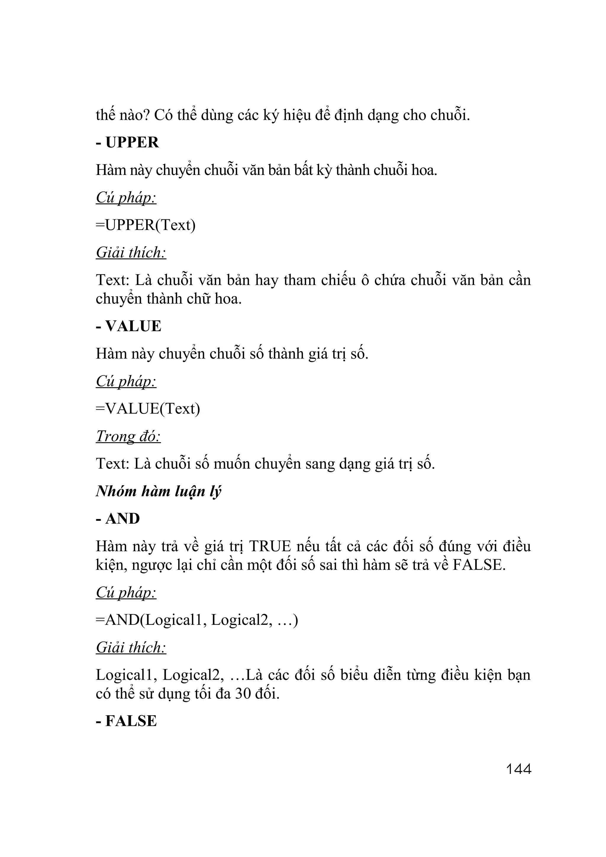 thế nào? Có thể dùng các ký hiệu để định dạng cho chuỗi.
- UPPER
Hàm này chuyển chuỗi văn bản bất kỳ thành chuỗi hoa.
Cú pháp:
=UPPER(Text)
Giải thích:
Text: Là chuỗi văn bản hay tham chiếu ô chứa chuỗi văn bản cần
chuyển thành chữ hoa.
- VALUE
Hàm này chuyển chuỗi số thành giá trị số.
Cú pháp:
=VALUE(Text)
Trong đó:
Text: Là chuỗi số muốn chuyển sang dạng giá trị số.
Nhóm hàm luận lý
- AND
Hàm này trả về giá trị TRUE nếu tất cả các đối số đúng với điều
kiện, ngược lại chỉ cần một đối số sai thì hàm sẽ trả về FALSE.
Cú pháp:
=AND(Logical1, Logical2, …)
Giải thích:
Logical1, Logical2, …Là các đối số biểu diễn từng điều kiện bạn
có thể sử dụng tối đa 30 đối.
- FALSE

                                                           144
 