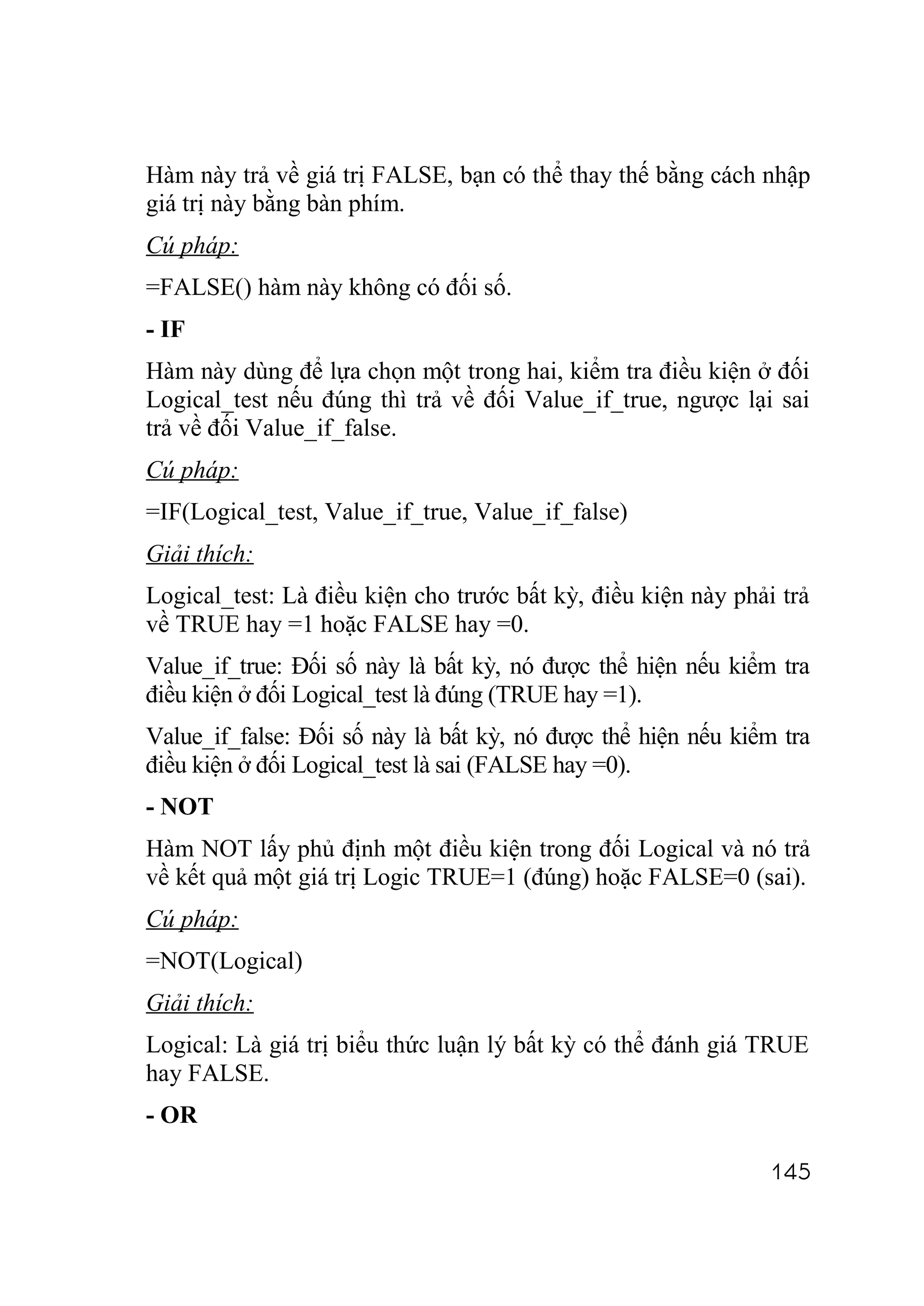 Hàm này trả về giá trị FALSE, bạn có thể thay thế bằng cách nhập
giá trị này bằng bàn phím.
Cú pháp:
=FALSE() hàm này không có đối số.
- IF
Hàm này dùng để lựa chọn một trong hai, kiểm tra điều kiện ở đối
Logical_test nếu đúng thì trả về đối Value_if_true, ngược lại sai
trả về đối Value_if_false.
Cú pháp:
=IF(Logical_test, Value_if_true, Value_if_false)
Giải thích:
Logical_test: Là điều kiện cho trước bất kỳ, điều kiện này phải trả
về TRUE hay =1 hoặc FALSE hay =0.
Value_if_true: Đối số này là bất kỳ, nó được thể hiện nếu kiểm tra
điều kiện ở đối Logical_test là đúng (TRUE hay =1).
Value_if_false: Đối số này là bất kỳ, nó được thể hiện nếu kiểm tra
điều kiện ở đối Logical_test là sai (FALSE hay =0).
- NOT
Hàm NOT lấy phủ định một điều kiện trong đối Logical và nó trả
về kết quả một giá trị Logic TRUE=1 (đúng) hoặc FALSE=0 (sai).
Cú pháp:
=NOT(Logical)
Giải thích:
Logical: Là giá trị biểu thức luận lý bất kỳ có thể đánh giá TRUE
hay FALSE.
- OR

                                                               145
 
