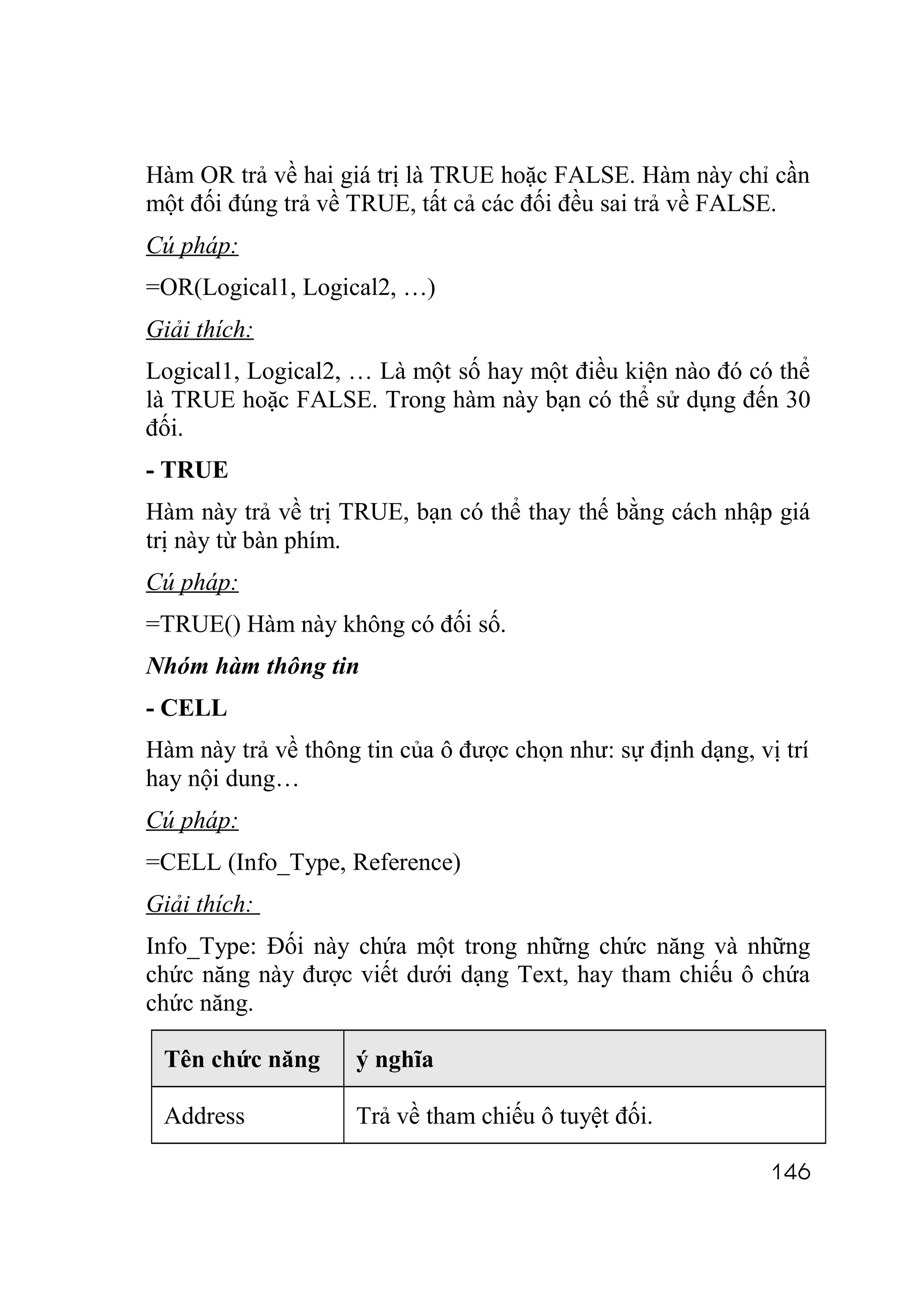 Hàm OR trả về hai giá trị là TRUE hoặc FALSE. Hàm này chỉ cần
một đối đúng trả về TRUE, tất cả các đối đều sai trả về FALSE.
Cú pháp:
=OR(Logical1, Logical2, …)
Giải thích:
Logical1, Logical2, … Là một số hay một điều kiện nào đó có thể
là TRUE hoặc FALSE. Trong hàm này bạn có thể sử dụng đến 30
đối.
- TRUE
Hàm này trả về trị TRUE, bạn có thể thay thế bằng cách nhập giá
trị này từ bàn phím.
Cú pháp:
=TRUE() Hàm này không có đối số.
Nhóm hàm thông tin
- CELL
Hàm này trả về thông tin của ô được chọn như: sự định dạng, vị trí
hay nội dung…
Cú pháp:
=CELL (Info_Type, Reference)
Giải thích:
Info_Type: Đối này chứa một trong những chức năng và những
chức năng này được viết dưới dạng Text, hay tham chiếu ô chứa
chức năng.

 Tên chức năng      ý nghĩa

 Address            Trả về tham chiếu ô tuyệt đối.

                                                              146
 
