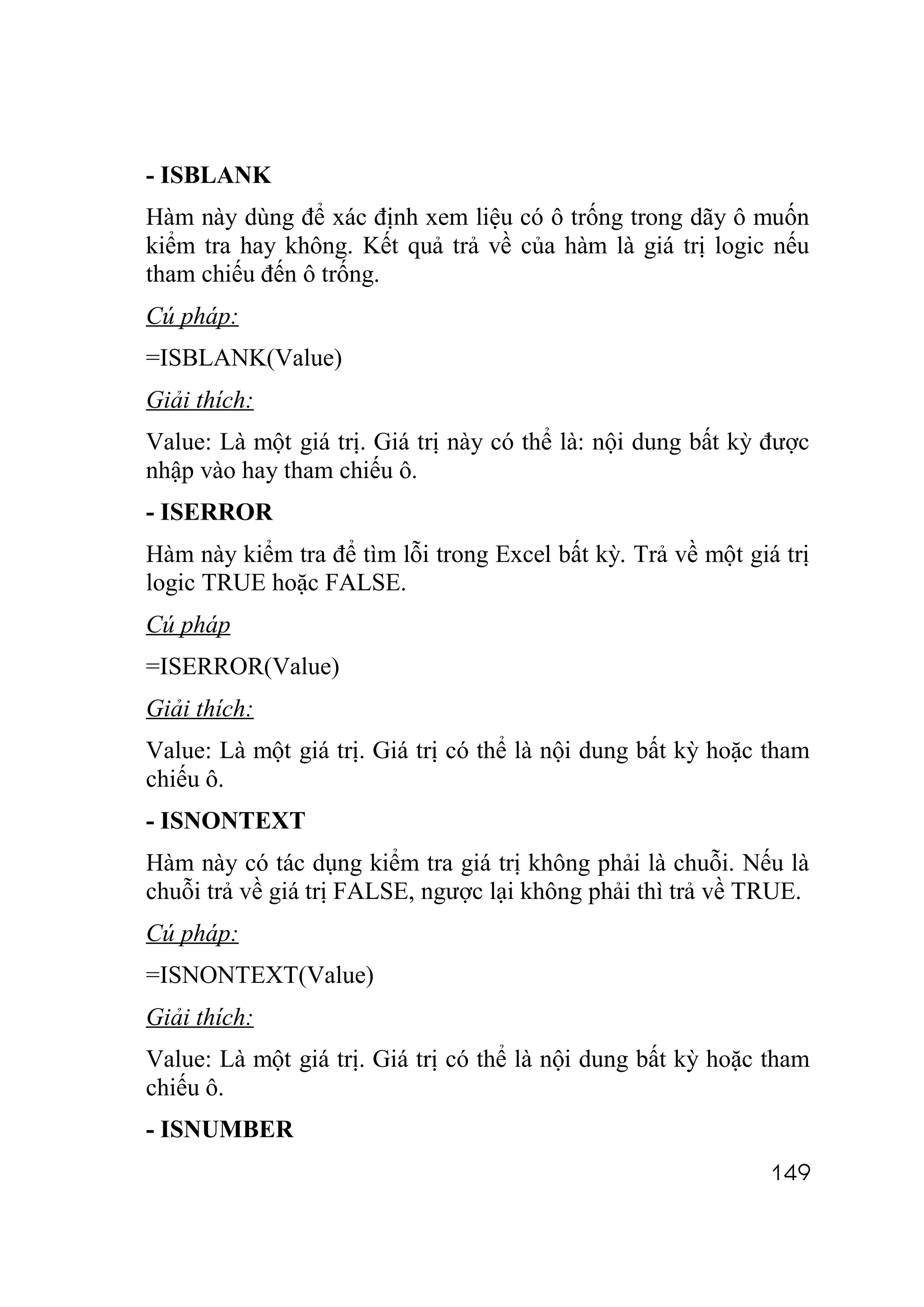 - ISBLANK
Hàm này dùng để xác định xem liệu có ô trống trong dãy ô muốn
kiểm tra hay không. Kết quả trả về của hàm là giá trị logic nếu
tham chiếu đến ô trống.
Cú pháp:
=ISBLANK(Value)
Giải thích:
Value: Là một giá trị. Giá trị này có thể là: nội dung bất kỳ được
nhập vào hay tham chiếu ô.
- ISERROR
Hàm này kiểm tra để tìm lỗi trong Excel bất kỳ. Trả về một giá trị
logic TRUE hoặc FALSE.
Cú pháp
=ISERROR(Value)
Giải thích:
Value: Là một giá trị. Giá trị có thể là nội dung bất kỳ hoặc tham
chiếu ô.
- ISNONTEXT
Hàm này có tác dụng kiểm tra giá trị không phải là chuỗi. Nếu là
chuỗi trả về giá trị FALSE, ngược lại không phải thì trả về TRUE.
Cú pháp:
=ISNONTEXT(Value)
Giải thích:
Value: Là một giá trị. Giá trị có thể là nội dung bất kỳ hoặc tham
chiếu ô.
- ISNUMBER
                                                              149
 