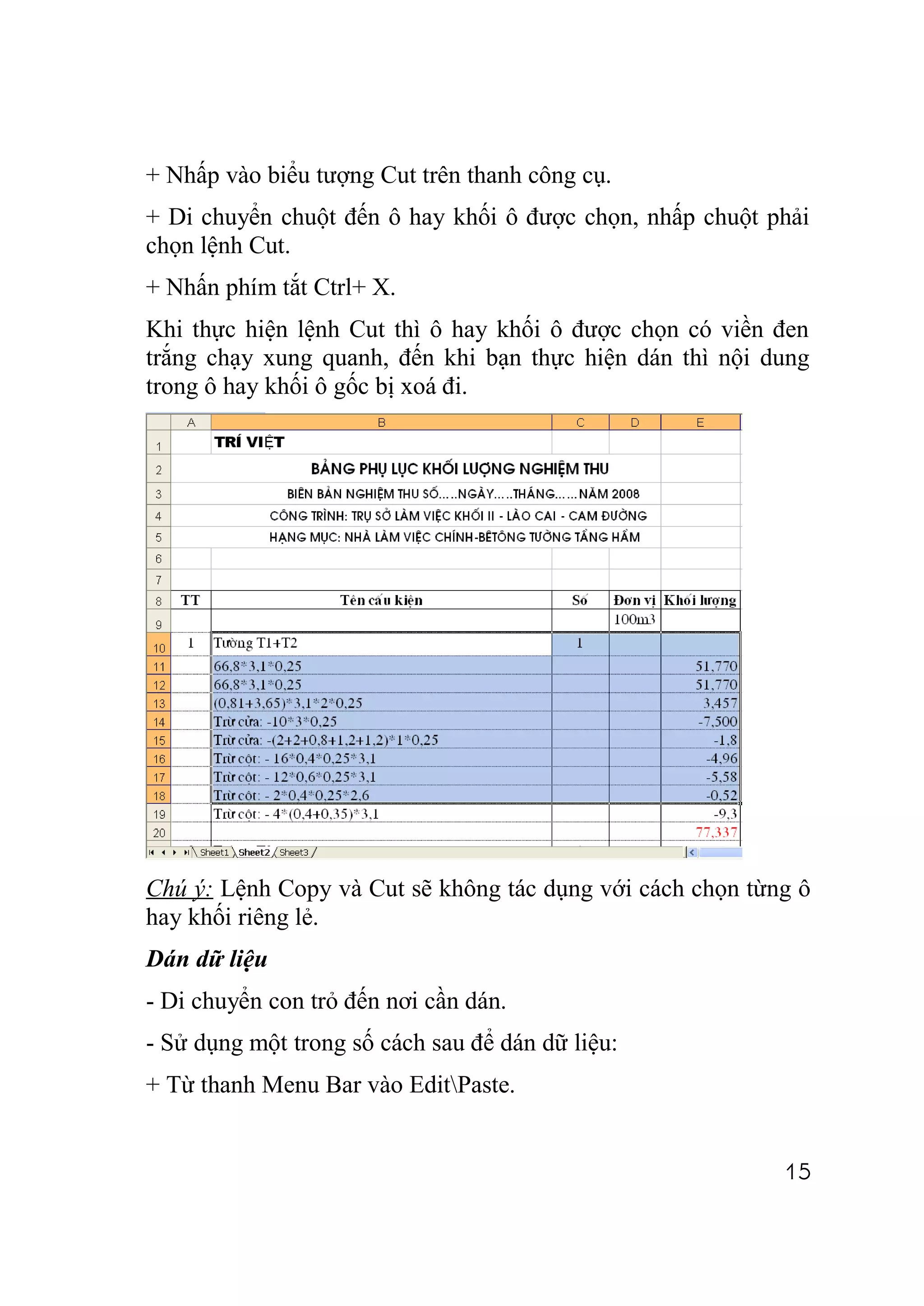 + Nhấp vào biểu tượng Cut trên thanh công cụ.
+ Di chuyển chuột đến ô hay khối ô được chọn, nhấp chuột phải
chọn lệnh Cut.
+ Nhấn phím tắt Ctrl+ X.
Khi thực hiện lệnh Cut thì ô hay khối ô được chọn có viền đen
trắng chạy xung quanh, đến khi bạn thực hiện dán thì nội dung
trong ô hay khối ô gốc bị xoá đi.




Chú ý: Lệnh Copy và Cut sẽ không tác dụng với cách chọn từng ô
hay khối riêng lẻ.
Dán dữ liệu
- Di chuyển con trỏ đến nơi cần dán.
- Sử dụng một trong số cách sau để dán dữ liệu:
+ Từ thanh Menu Bar vào EditPaste.


                                                           15
 