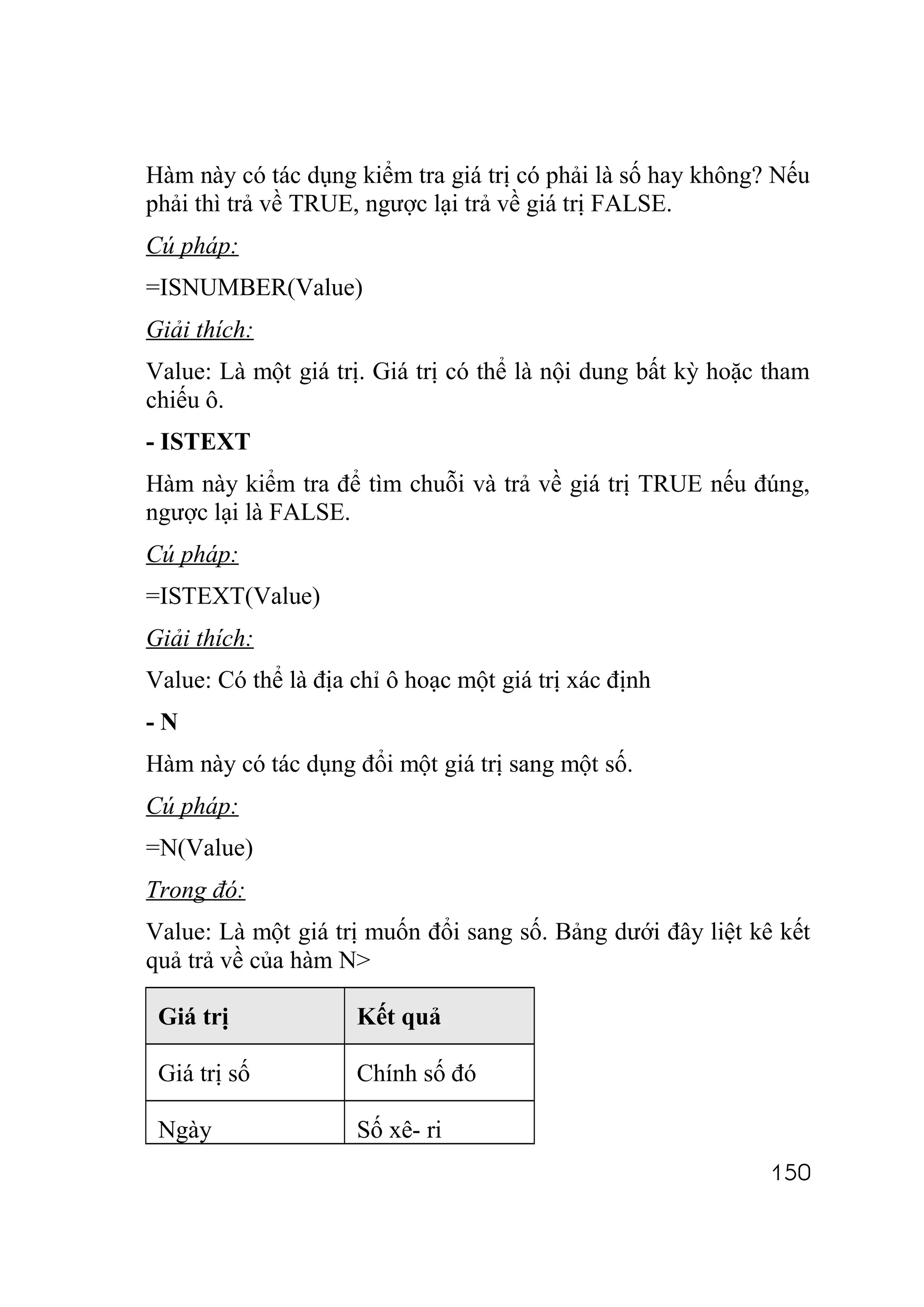 Hàm này có tác dụng kiểm tra giá trị có phải là số hay không? Nếu
phải thì trả về TRUE, ngược lại trả về giá trị FALSE.
Cú pháp:
=ISNUMBER(Value)
Giải thích:
Value: Là một giá trị. Giá trị có thể là nội dung bất kỳ hoặc tham
chiếu ô.
- ISTEXT
Hàm này kiểm tra để tìm chuỗi và trả về giá trị TRUE nếu đúng,
ngược lại là FALSE.
Cú pháp:
=ISTEXT(Value)
Giải thích:
Value: Có thể là địa chỉ ô hoạc một giá trị xác định
-N
Hàm này có tác dụng đổi một giá trị sang một số.
Cú pháp:
=N(Value)
Trong đó:
Value: Là một giá trị muốn đổi sang số. Bảng dưới đây liệt kê kết
quả trả về của hàm N>

 Giá trị             Kết quả

 Giá trị số          Chính số đó

 Ngày                Số xê- ri
                                                              150
 