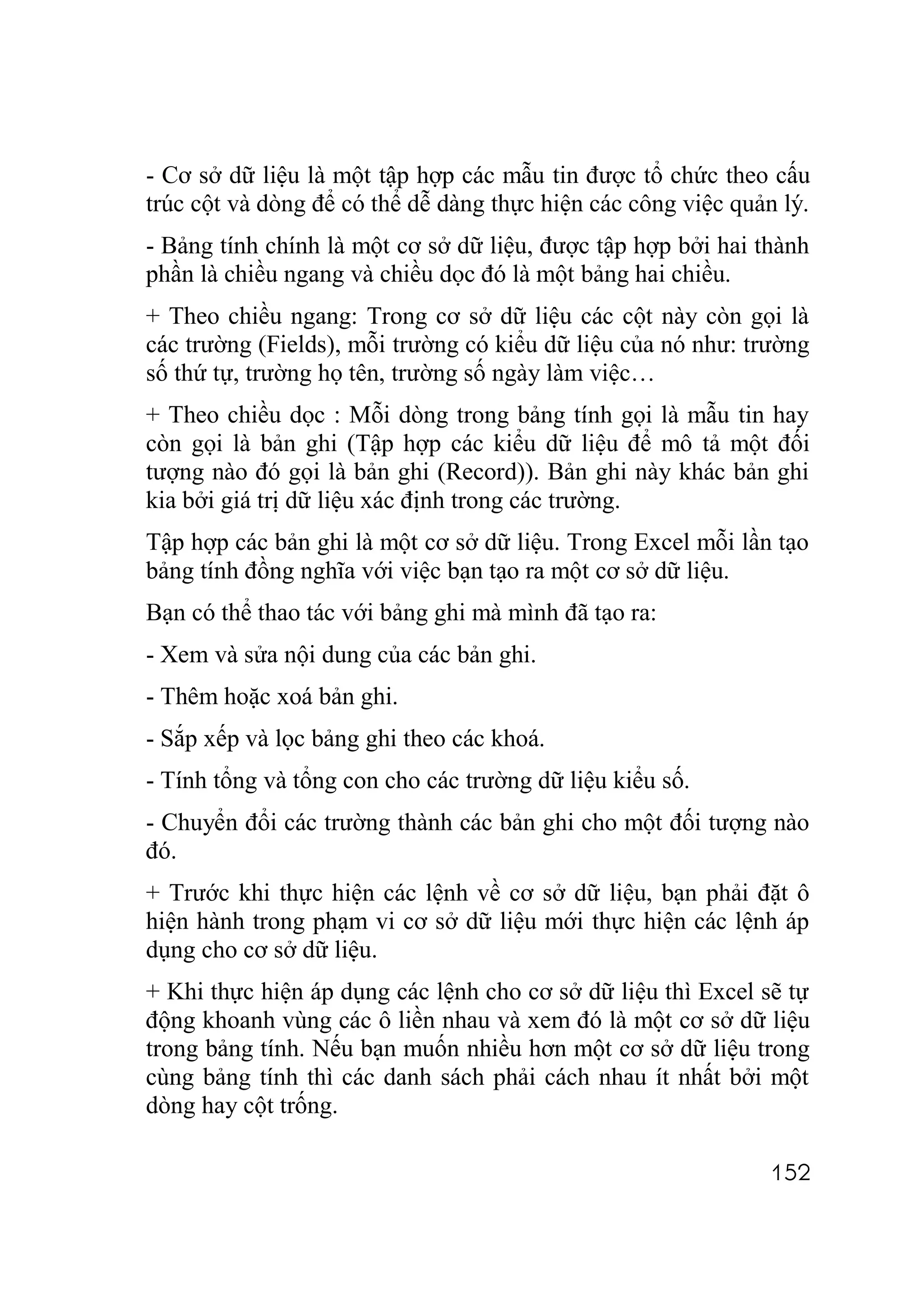 - Cơ sở dữ liệu là một tập hợp các mẫu tin được tổ chức theo cấu
trúc cột và dòng để có thể dễ dàng thực hiện các công việc quản lý.
- Bảng tính chính là một cơ sở dữ liệu, được tập hợp bởi hai thành
phần là chiều ngang và chiều dọc đó là một bảng hai chiều.
+ Theo chiều ngang: Trong cơ sở dữ liệu các cột này còn gọi là
các trường (Fields), mỗi trường có kiểu dữ liệu của nó như: trường
số thứ tự, trường họ tên, trường số ngày làm việc…
+ Theo chiều dọc : Mỗi dòng trong bảng tính gọi là mẫu tin hay
còn gọi là bản ghi (Tập hợp các kiểu dữ liệu để mô tả một đối
tượng nào đó gọi là bản ghi (Record)). Bản ghi này khác bản ghi
kia bởi giá trị dữ liệu xác định trong các trường.
Tập hợp các bản ghi là một cơ sở dữ liệu. Trong Excel mỗi lần tạo
bảng tính đồng nghĩa với việc bạn tạo ra một cơ sở dữ liệu.
Bạn có thể thao tác với bảng ghi mà mình đã tạo ra:
- Xem và sửa nội dung của các bản ghi.
- Thêm hoặc xoá bản ghi.
- Sắp xếp và lọc bảng ghi theo các khoá.
- Tính tổng và tổng con cho các trường dữ liệu kiểu số.
- Chuyển đổi các trường thành các bản ghi cho một đối tượng nào
đó.
+ Trước khi thực hiện các lệnh về cơ sở dữ liệu, bạn phải đặt ô
hiện hành trong phạm vi cơ sở dữ liệu mới thực hiện các lệnh áp
dụng cho cơ sở dữ liệu.
+ Khi thực hiện áp dụng các lệnh cho cơ sở dữ liệu thì Excel sẽ tự
động khoanh vùng các ô liền nhau và xem đó là một cơ sở dữ liệu
trong bảng tính. Nếu bạn muốn nhiều hơn một cơ sở dữ liệu trong
cùng bảng tính thì các danh sách phải cách nhau ít nhất bởi một
dòng hay cột trống.

                                                              152
 