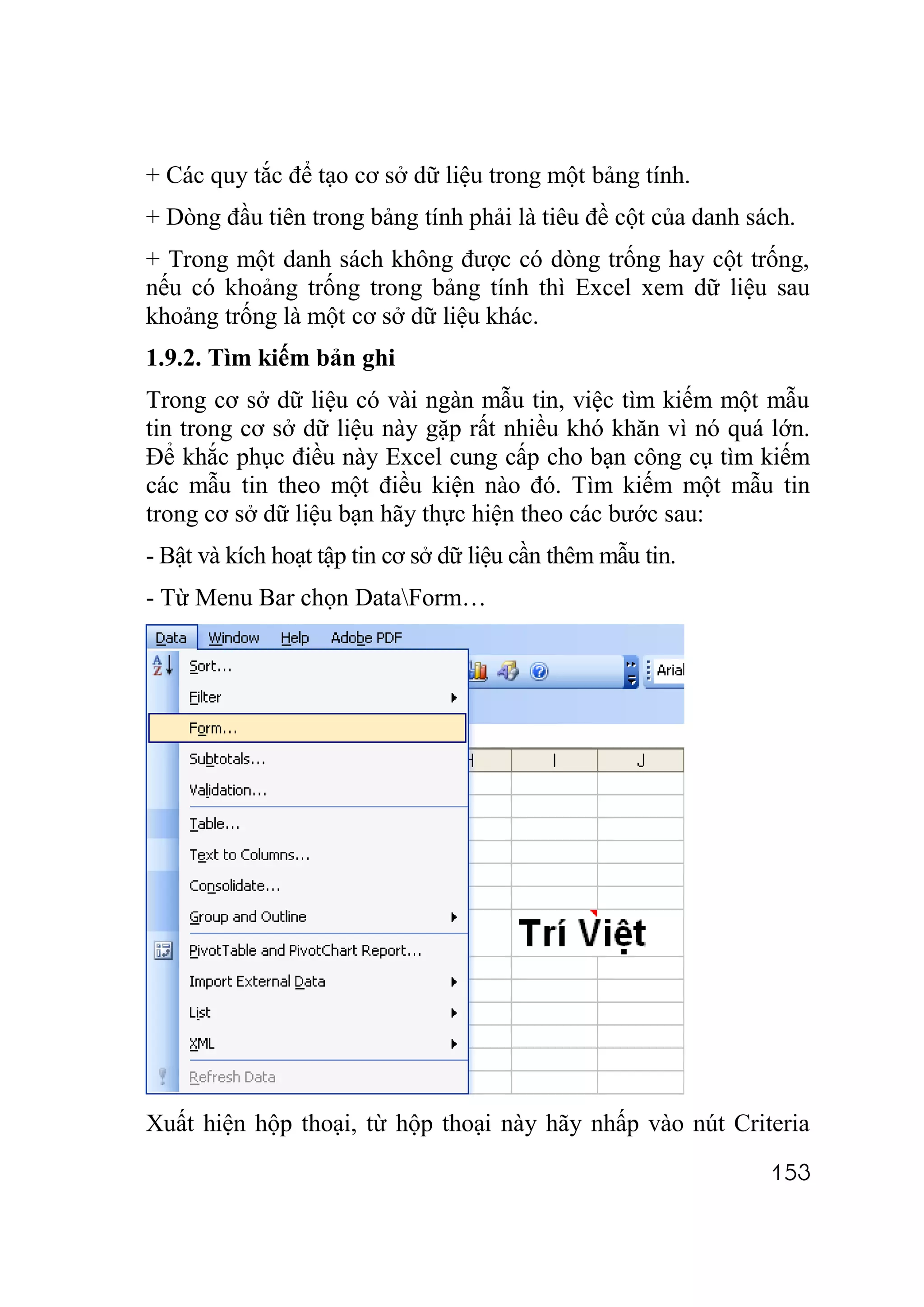 + Các quy tắc để tạo cơ sở dữ liệu trong một bảng tính.
+ Dòng đầu tiên trong bảng tính phải là tiêu đề cột của danh sách.
+ Trong một danh sách không được có dòng trống hay cột trống,
nếu có khoảng trống trong bảng tính thì Excel xem dữ liệu sau
khoảng trống là một cơ sở dữ liệu khác.
1.9.2. Tìm kiếm bản ghi
Trong cơ sở dữ liệu có vài ngàn mẫu tin, việc tìm kiếm một mẫu
tin trong cơ sở dữ liệu này gặp rất nhiều khó khăn vì nó quá lớn.
Để khắc phục điều này Excel cung cấp cho bạn công cụ tìm kiếm
các mẫu tin theo một điều kiện nào đó. Tìm kiếm một mẫu tin
trong cơ sở dữ liệu bạn hãy thực hiện theo các bước sau:
- Bật và kích hoạt tập tin cơ sở dữ liệu cần thêm mẫu tin.
- Từ Menu Bar chọn DataForm…




Xuất hiện hộp thoại, từ hộp thoại này hãy nhấp vào nút Criteria
                                                               153
 