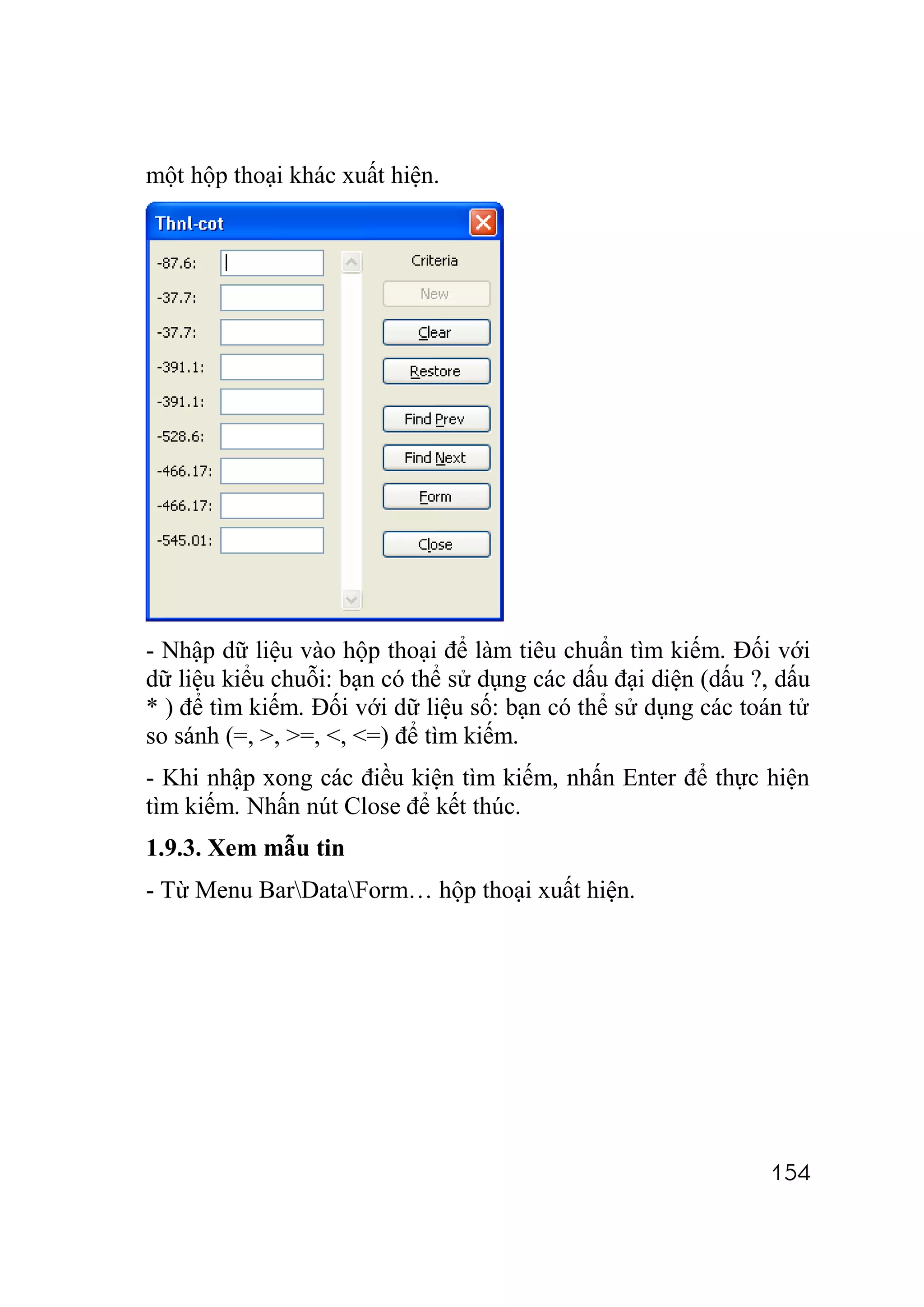 một hộp thoại khác xuất hiện.




- Nhập dữ liệu vào hộp thoại để làm tiêu chuẩn tìm kiếm. Đối với
dữ liệu kiểu chuỗi: bạn có thể sử dụng các dấu đại diện (dấu ?, dấu
* ) để tìm kiếm. Đối với dữ liệu số: bạn có thể sử dụng các toán tử
so sánh (=, >, >=, <, <=) để tìm kiếm.
- Khi nhập xong các điều kiện tìm kiếm, nhấn Enter để thực hiện
tìm kiếm. Nhấn nút Close để kết thúc.
1.9.3. Xem mẫu tin
- Từ Menu BarDataForm… hộp thoại xuất hiện.




                                                              154
 