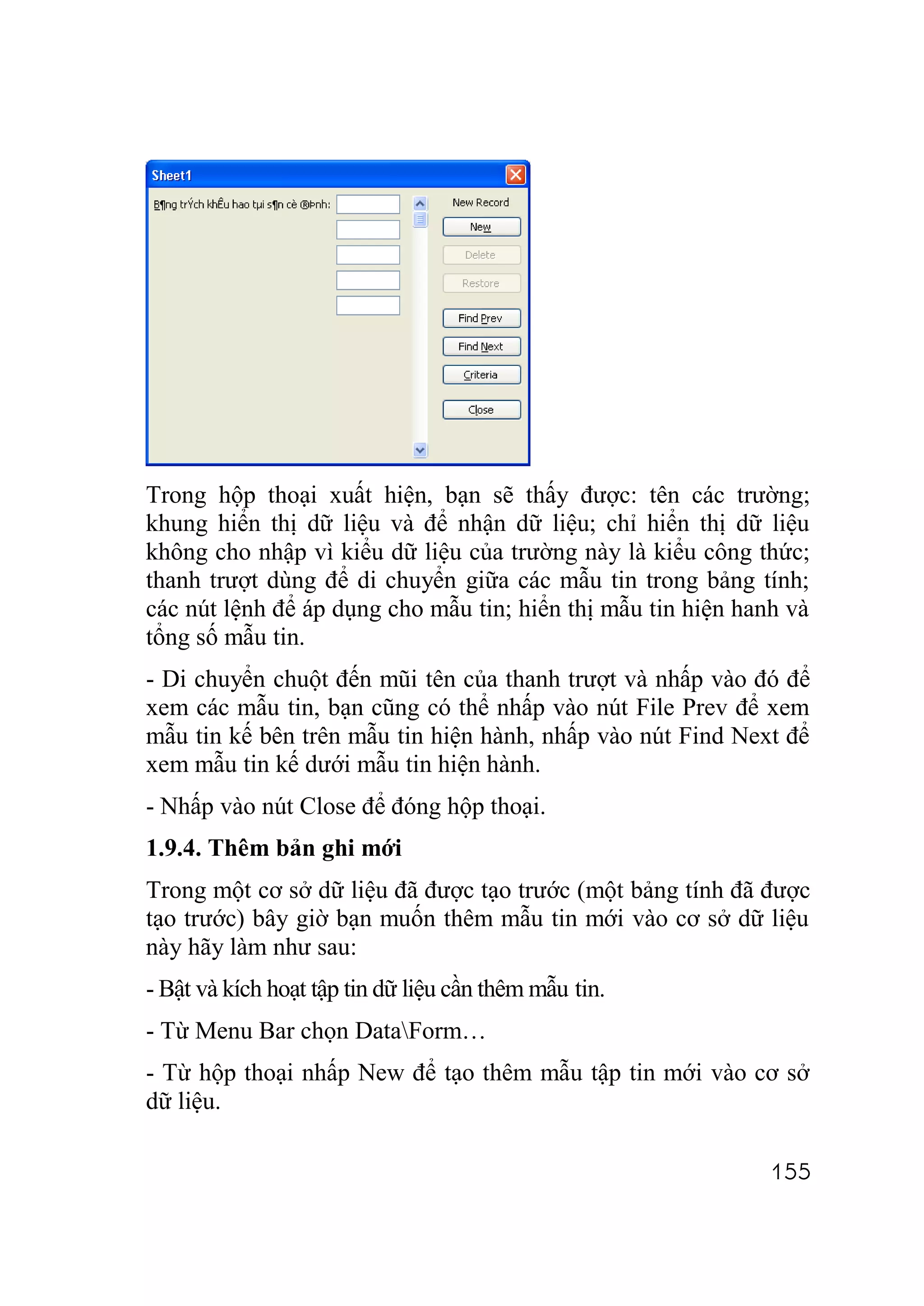 Trong hộp thoại xuất hiện, bạn sẽ thấy được: tên các trường;
khung hiển thị dữ liệu và để nhận dữ liệu; chỉ hiển thị dữ liệu
không cho nhập vì kiểu dữ liệu của trường này là kiểu công thức;
thanh trượt dùng để di chuyển giữa các mẫu tin trong bảng tính;
các nút lệnh để áp dụng cho mẫu tin; hiển thị mẫu tin hiện hanh và
tổng số mẫu tin.
- Di chuyển chuột đến mũi tên của thanh trượt và nhấp vào đó để
xem các mẫu tin, bạn cũng có thể nhấp vào nút File Prev để xem
mẫu tin kế bên trên mẫu tin hiện hành, nhấp vào nút Find Next để
xem mẫu tin kế dưới mẫu tin hiện hành.
- Nhấp vào nút Close để đóng hộp thoại.
1.9.4. Thêm bản ghi mới
Trong một cơ sở dữ liệu đã được tạo trước (một bảng tính đã được
tạo trước) bây giờ bạn muốn thêm mẫu tin mới vào cơ sở dữ liệu
này hãy làm như sau:
- Bật và kích hoạt tập tin dữ liệu cần thêm mẫu tin.
- Từ Menu Bar chọn DataForm…
- Từ hộp thoại nhấp New để tạo thêm mẫu tập tin mới vào cơ sở
dữ liệu.

                                                              155
 