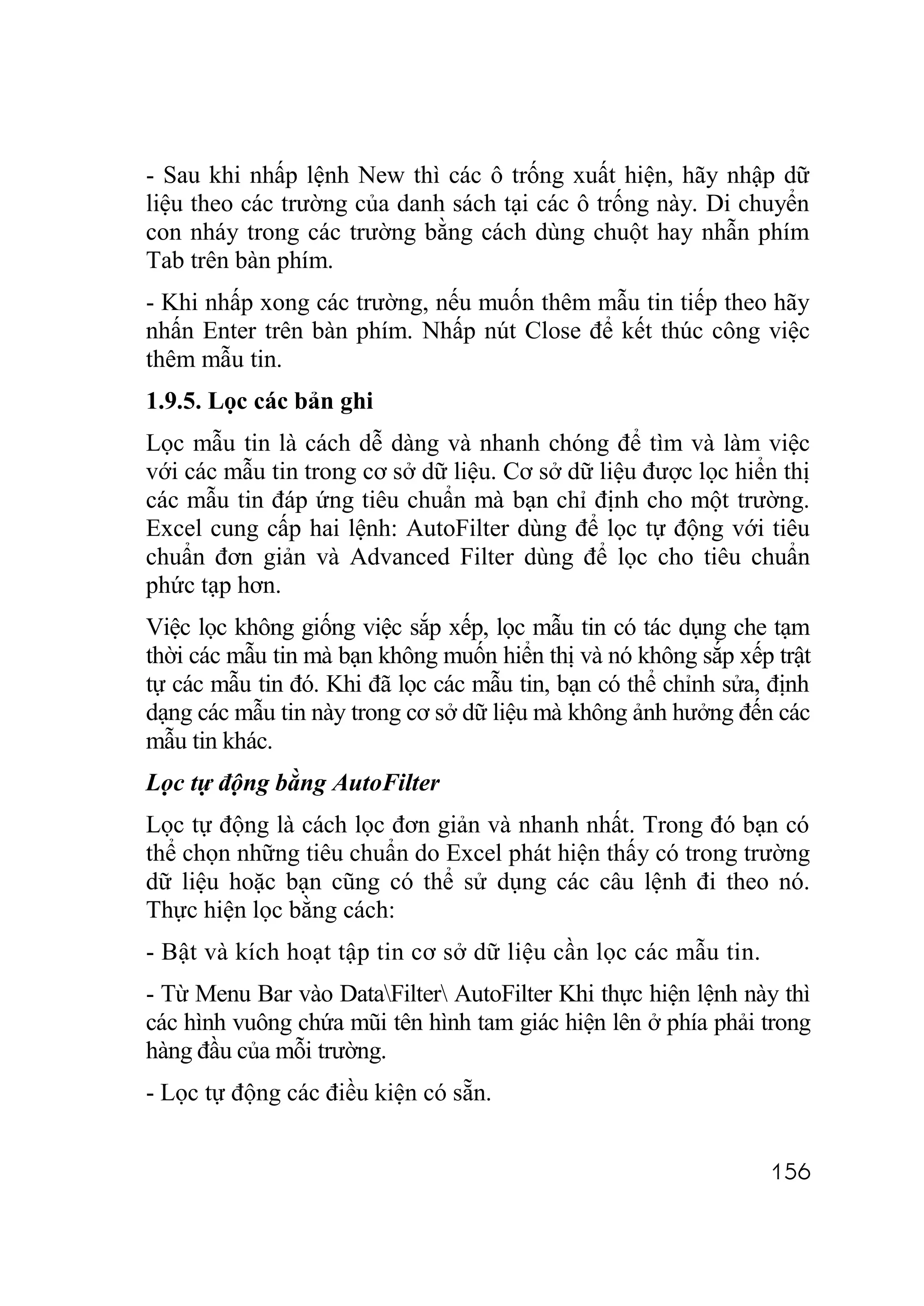 - Sau khi nhấp lệnh New thì các ô trống xuất hiện, hãy nhập dữ
liệu theo các trường của danh sách tại các ô trống này. Di chuyển
con nháy trong các trường bằng cách dùng chuột hay nhẫn phím
Tab trên bàn phím.
- Khi nhấp xong các trường, nếu muốn thêm mẫu tin tiếp theo hãy
nhấn Enter trên bàn phím. Nhấp nút Close để kết thúc công việc
thêm mẫu tin.
1.9.5. Lọc các bản ghi
Lọc mẫu tin là cách dễ dàng và nhanh chóng để tìm và làm việc
với các mẫu tin trong cơ sở dữ liệu. Cơ sở dữ liệu được lọc hiển thị
các mẫu tin đáp ứng tiêu chuẩn mà bạn chỉ định cho một trường.
Excel cung cấp hai lệnh: AutoFilter dùng để lọc tự động với tiêu
chuẩn đơn giản và Advanced Filter dùng để lọc cho tiêu chuẩn
phức tạp hơn.
Việc lọc không giống việc sắp xếp, lọc mẫu tin có tác dụng che tạm
thời các mẫu tin mà bạn không muốn hiển thị và nó không sắp xếp trật
tự các mẫu tin đó. Khi đã lọc các mẫu tin, bạn có thể chỉnh sửa, định
dạng các mẫu tin này trong cơ sở dữ liệu mà không ảnh hưởng đến các
mẫu tin khác.
Lọc tự động bằng AutoFilter
Lọc tự động là cách lọc đơn giản và nhanh nhất. Trong đó bạn có
thể chọn những tiêu chuẩn do Excel phát hiện thấy có trong trường
dữ liệu hoặc bạn cũng có thể sử dụng các câu lệnh đi theo nó.
Thực hiện lọc bằng cách:
- Bật và kích hoạt tập tin cơ sở dữ liệu cần lọc các mẫu tin.
- Từ Menu Bar vào DataFilter AutoFilter Khi thực hiện lệnh này thì
các hình vuông chứa mũi tên hình tam giác hiện lên ở phía phải trong
hàng đầu của mỗi trường.
- Lọc tự động các điều kiện có sẵn.


                                                                156
 