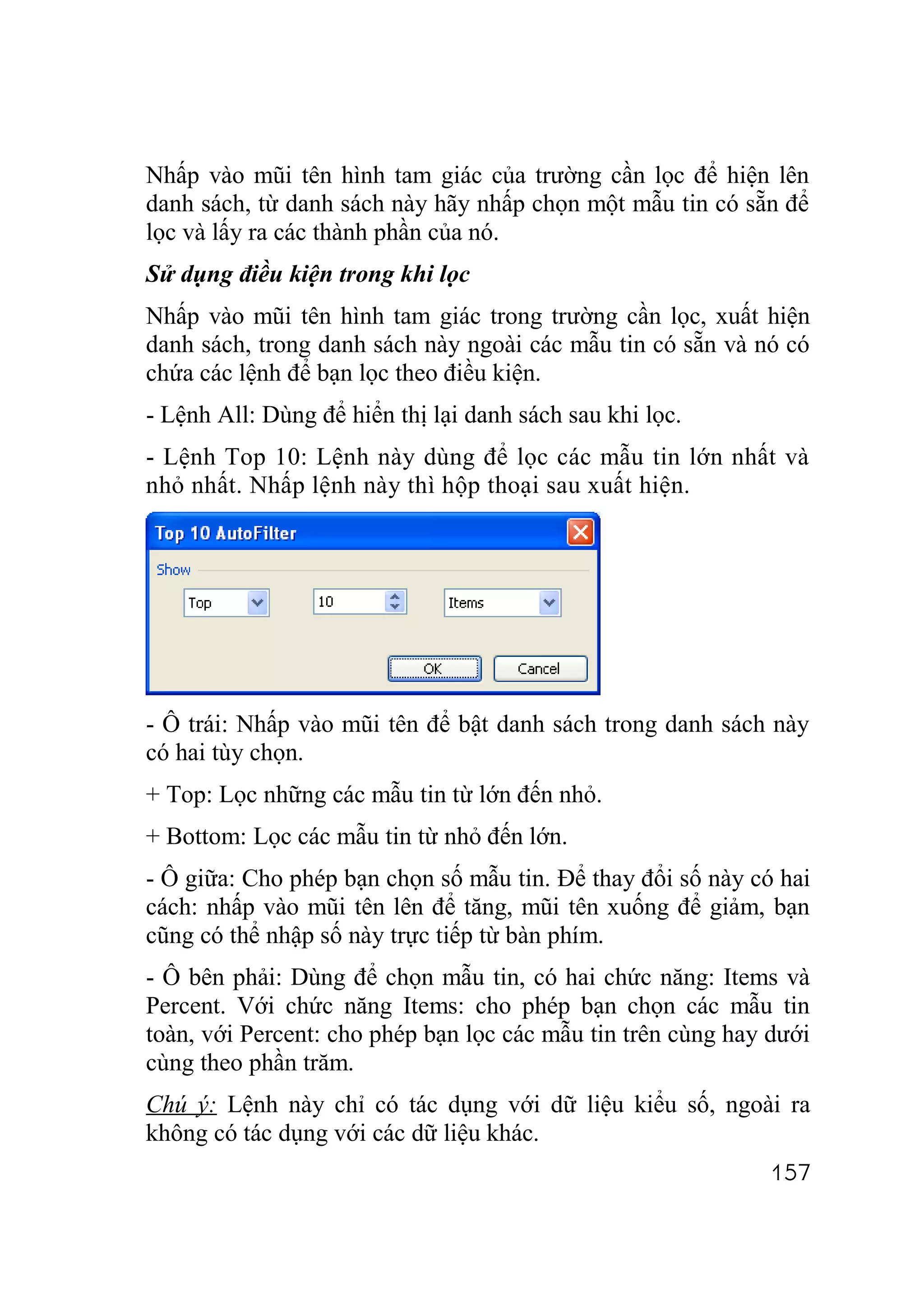 Nhấp vào mũi tên hình tam giác của trường cần lọc để hiện lên
danh sách, từ danh sách này hãy nhấp chọn một mẫu tin có sẵn để
lọc và lấy ra các thành phần của nó.
Sử dụng điều kiện trong khi lọc
Nhấp vào mũi tên hình tam giác trong trường cần lọc, xuất hiện
danh sách, trong danh sách này ngoài các mẫu tin có sẵn và nó có
chứa các lệnh để bạn lọc theo điều kiện.
- Lệnh All: Dùng để hiển thị lại danh sách sau khi lọc.
- Lệnh Top 10: Lệnh này dùng để lọc các mẫu tin lớn nhất và
nhỏ nhất. Nhấp lệnh này thì hộp thoại sau xuất hiện.




- Ô trái: Nhấp vào mũi tên để bật danh sách trong danh sách này
có hai tùy chọn.
+ Top: Lọc những các mẫu tin từ lớn đến nhỏ.
+ Bottom: Lọc các mẫu tin từ nhỏ đến lớn.
- Ô giữa: Cho phép bạn chọn số mẫu tin. Để thay đổi số này có hai
cách: nhấp vào mũi tên lên để tăng, mũi tên xuống để giảm, bạn
cũng có thể nhập số này trực tiếp từ bàn phím.
- Ô bên phải: Dùng để chọn mẫu tin, có hai chức năng: Items và
Percent. Với chức năng Items: cho phép bạn chọn các mẫu tin
toàn, với Percent: cho phép bạn lọc các mẫu tin trên cùng hay dưới
cùng theo phần trăm.
Chú ý: Lệnh này chỉ có tác dụng với dữ liệu kiểu số, ngoài ra
không có tác dụng với các dữ liệu khác.
                                                              157
 