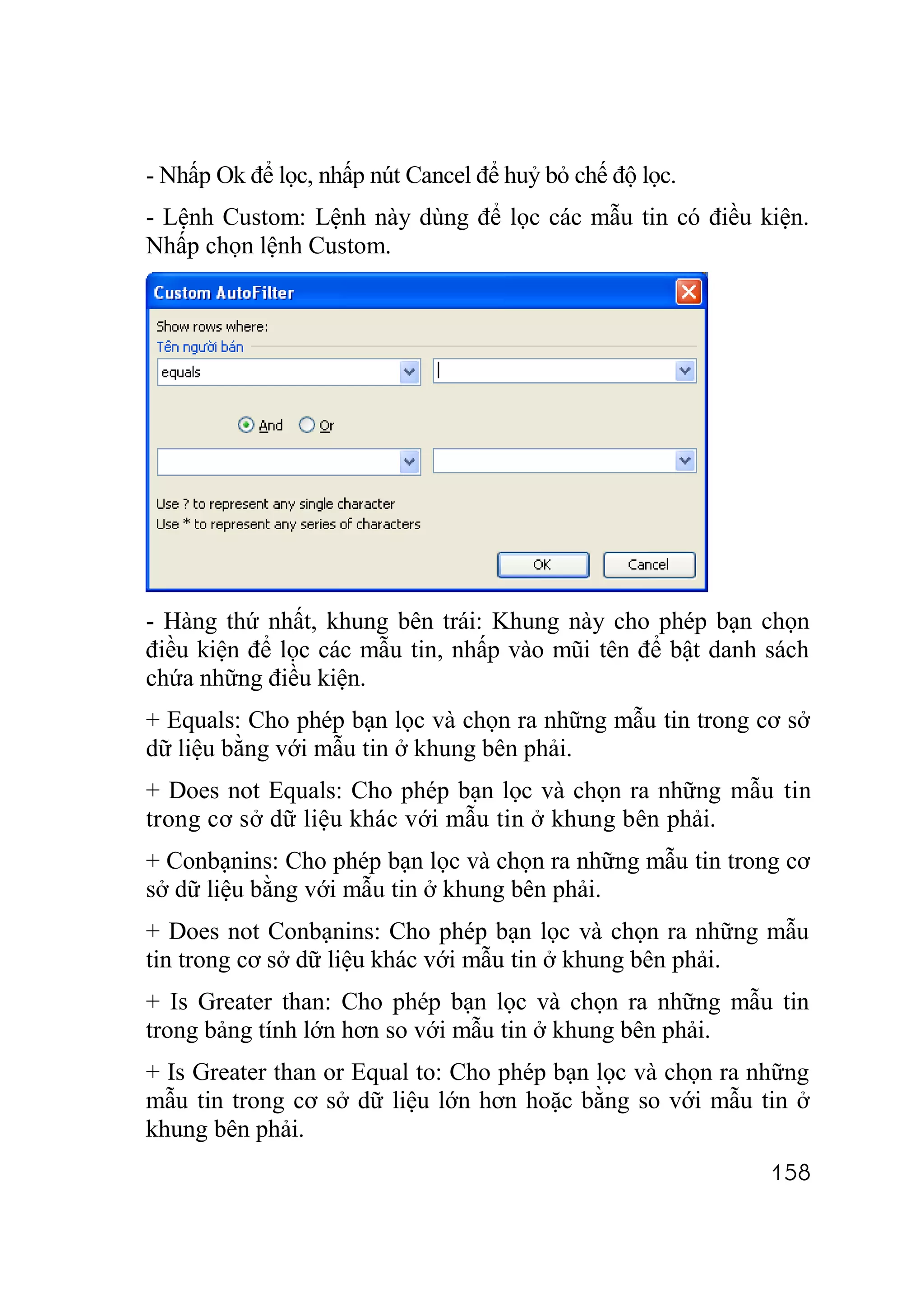 - Nhấp Ok để lọc, nhấp nút Cancel để huỷ bỏ chế độ lọc.
- Lệnh Custom: Lệnh này dùng để lọc các mẫu tin có điều kiện.
Nhấp chọn lệnh Custom.




- Hàng thứ nhất, khung bên trái: Khung này cho phép bạn chọn
điều kiện để lọc các mẫu tin, nhấp vào mũi tên để bật danh sách
chứa những điều kiện.
+ Equals: Cho phép bạn lọc và chọn ra những mẫu tin trong cơ sở
dữ liệu bằng với mẫu tin ở khung bên phải.
+ Does not Equals: Cho phép bạn lọc và chọn ra những mẫu tin
trong cơ sở dữ liệu khác với mẫu tin ở khung bên phải.
+ Conbạnins: Cho phép bạn lọc và chọn ra những mẫu tin trong cơ
sở dữ liệu bằng với mẫu tin ở khung bên phải.
+ Does not Conbạnins: Cho phép bạn lọc và chọn ra những mẫu
tin trong cơ sở dữ liệu khác với mẫu tin ở khung bên phải.
+ Is Greater than: Cho phép bạn lọc và chọn ra những mẫu tin
trong bảng tính lớn hơn so với mẫu tin ở khung bên phải.
+ Is Greater than or Equal to: Cho phép bạn lọc và chọn ra những
mẫu tin trong cơ sở dữ liệu lớn hơn hoặc bằng so với mẫu tin ở
khung bên phải.
                                                            158
 