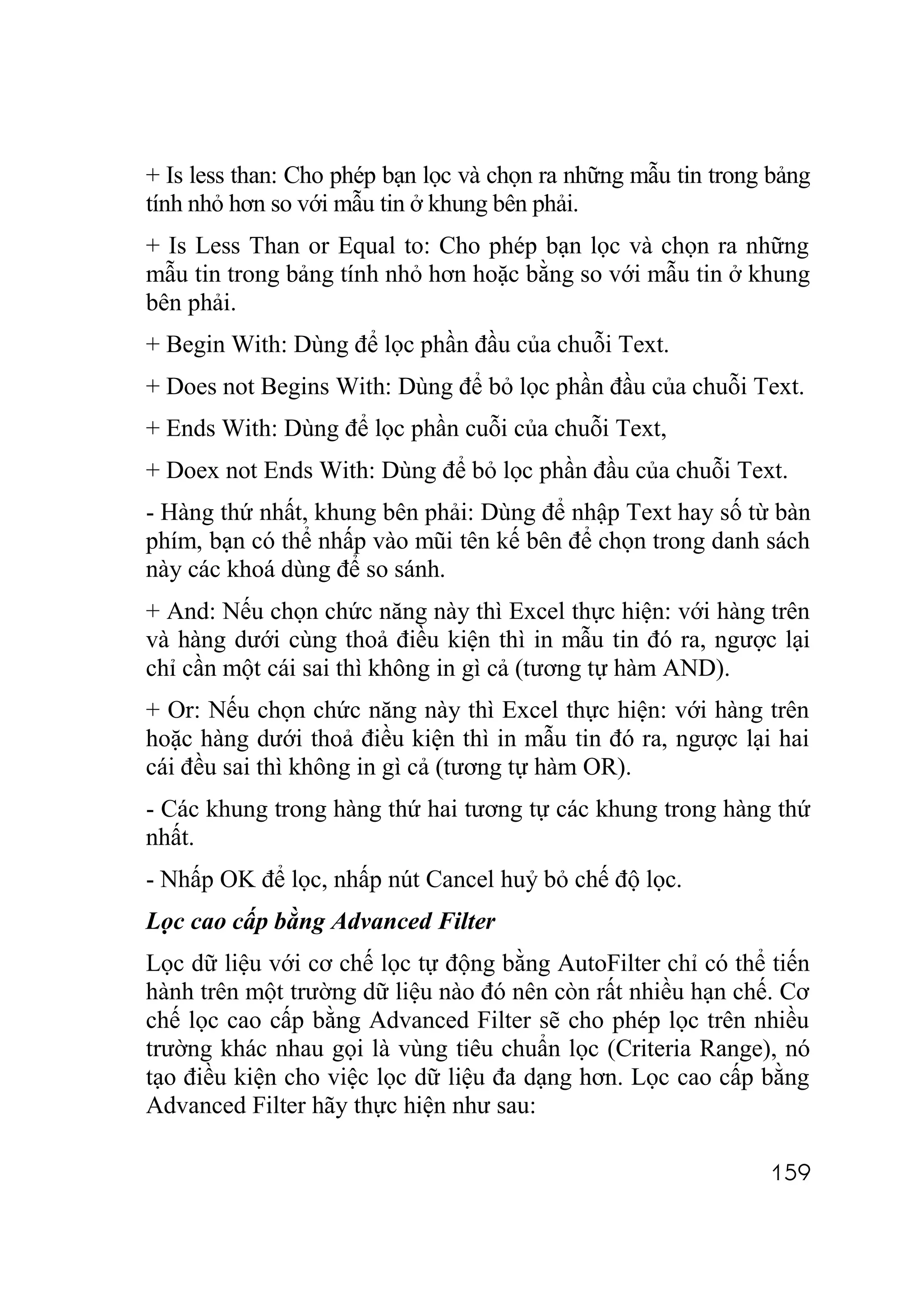 + Is less than: Cho phép bạn lọc và chọn ra những mẫu tin trong bảng
tính nhỏ hơn so với mẫu tin ở khung bên phải.
+ Is Less Than or Equal to: Cho phép bạn lọc và chọn ra những
mẫu tin trong bảng tính nhỏ hơn hoặc bằng so với mẫu tin ở khung
bên phải.
+ Begin With: Dùng để lọc phần đầu của chuỗi Text.
+ Does not Begins With: Dùng để bỏ lọc phần đầu của chuỗi Text.
+ Ends With: Dùng để lọc phần cuỗi của chuỗi Text,
+ Doex not Ends With: Dùng để bỏ lọc phần đầu của chuỗi Text.
- Hàng thứ nhất, khung bên phải: Dùng để nhập Text hay số từ bàn
phím, bạn có thể nhấp vào mũi tên kế bên để chọn trong danh sách
này các khoá dùng để so sánh.
+ And: Nếu chọn chức năng này thì Excel thực hiện: với hàng trên
và hàng dưới cùng thoả điều kiện thì in mẫu tin đó ra, ngược lại
chỉ cần một cái sai thì không in gì cả (tương tự hàm AND).
+ Or: Nếu chọn chức năng này thì Excel thực hiện: với hàng trên
hoặc hàng dưới thoả điều kiện thì in mẫu tin đó ra, ngược lại hai
cái đều sai thì không in gì cả (tương tự hàm OR).
- Các khung trong hàng thứ hai tương tự các khung trong hàng thứ
nhất.
- Nhấp OK để lọc, nhấp nút Cancel huỷ bỏ chế độ lọc.
Lọc cao cấp bằng Advanced Filter
Lọc dữ liệu với cơ chế lọc tự động bằng AutoFilter chỉ có thể tiến
hành trên một trường dữ liệu nào đó nên còn rất nhiều hạn chế. Cơ
chế lọc cao cấp bằng Advanced Filter sẽ cho phép lọc trên nhiều
trường khác nhau gọi là vùng tiêu chuẩn lọc (Criteria Range), nó
tạo điều kiện cho việc lọc dữ liệu đa dạng hơn. Lọc cao cấp bằng
Advanced Filter hãy thực hiện như sau:

                                                               159
 