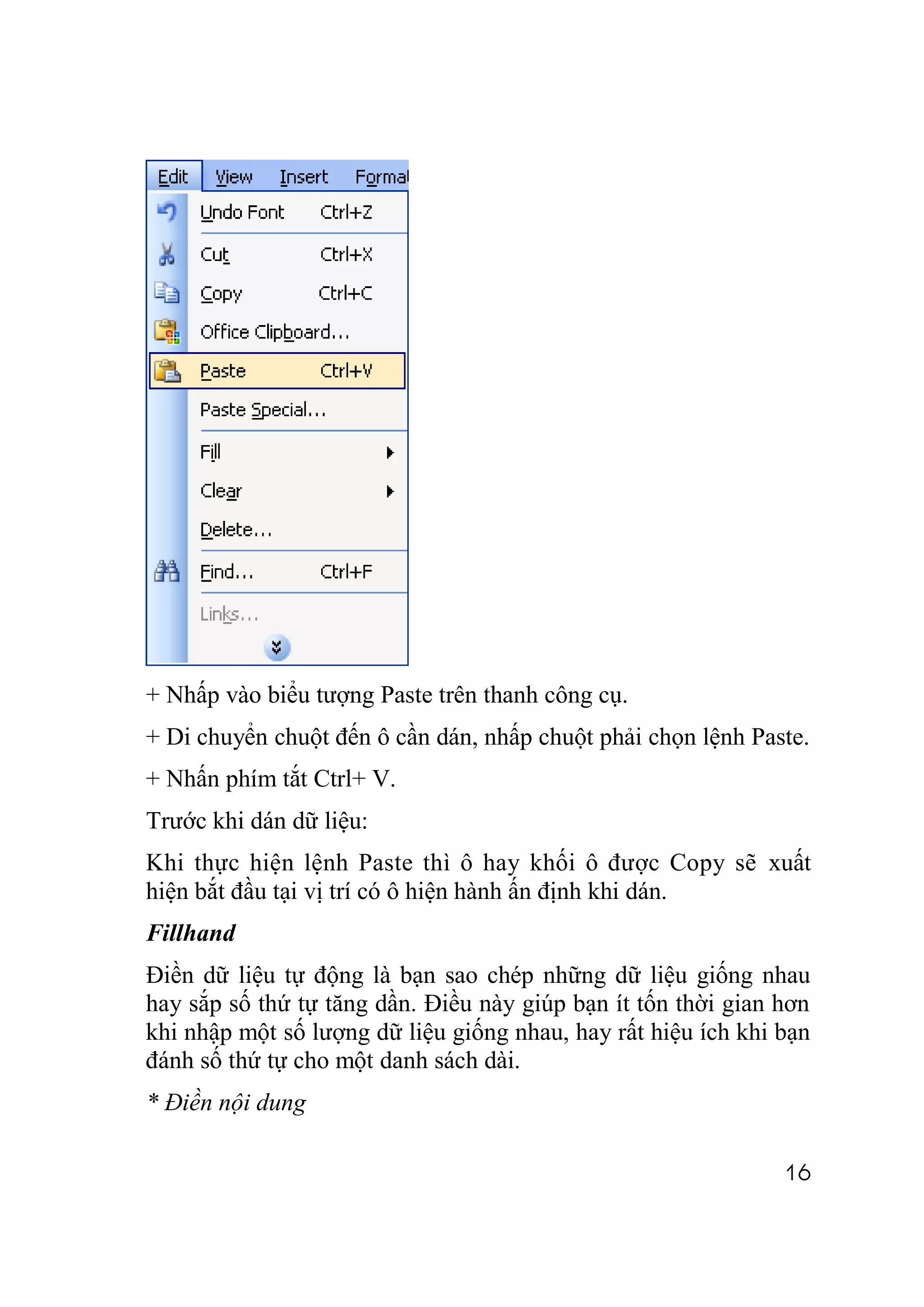 + Nhấp vào biểu tượng Paste trên thanh công cụ.
+ Di chuyển chuột đến ô cần dán, nhấp chuột phải chọn lệnh Paste.
+ Nhấn phím tắt Ctrl+ V.
Trước khi dán dữ liệu:
Khi thực hiện lệnh Paste thì ô hay khối ô được Copy sẽ xuất
hiện bắt đầu tại vị trí có ô hiện hành ấn định khi dán.
Fillhand
Điền dữ liệu tự động là bạn sao chép những dữ liệu giống nhau
hay sắp số thứ tự tăng dần. Điều này giúp bạn ít tốn thời gian hơn
khi nhập một số lượng dữ liệu giống nhau, hay rất hiệu ích khi bạn
đánh số thứ tự cho một danh sách dài.
* Điền nội dung

                                                               16
 