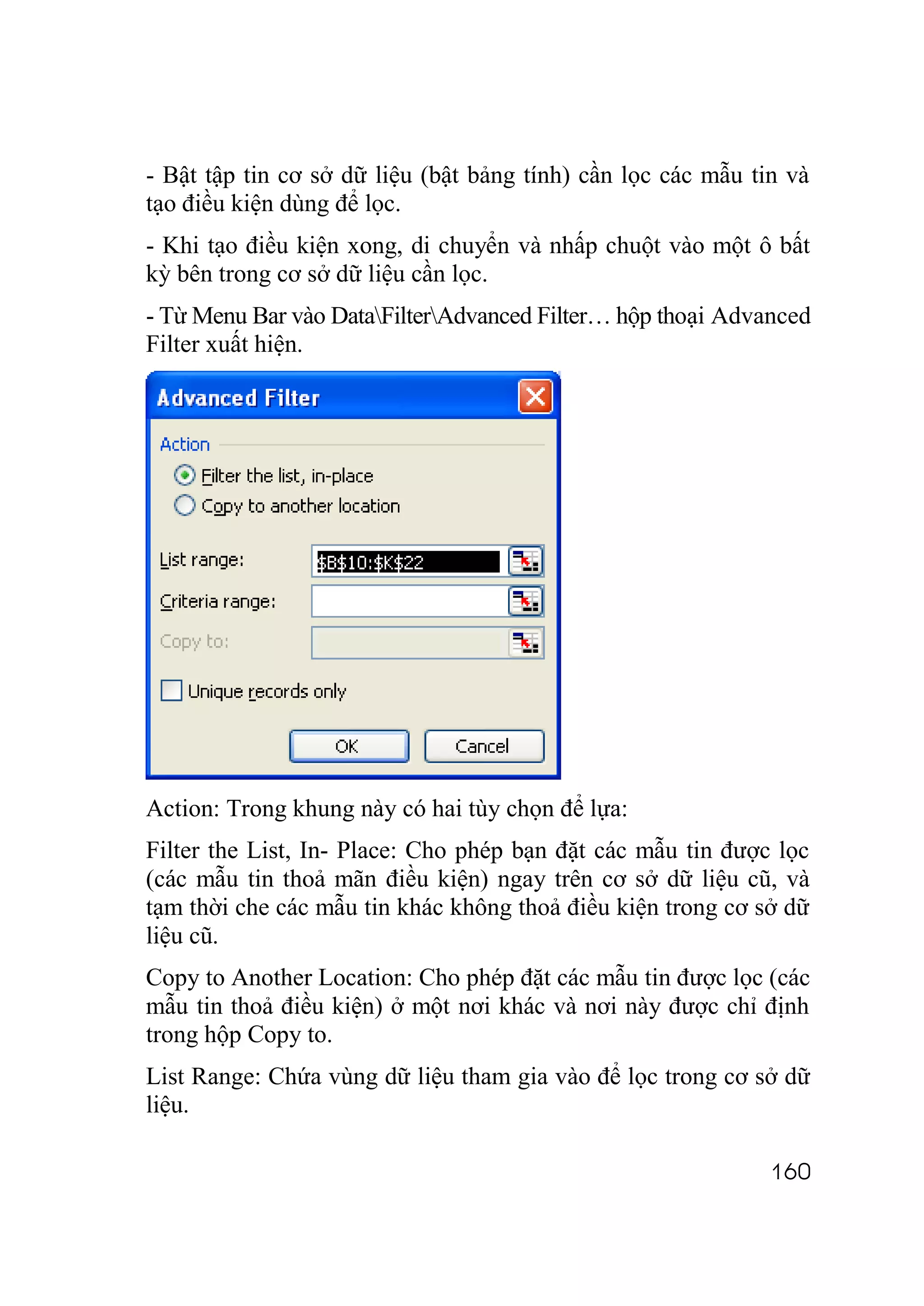 - Bật tập tin cơ sở dữ liệu (bật bảng tính) cần lọc các mẫu tin và
tạo điều kiện dùng để lọc.
- Khi tạo điều kiện xong, di chuyển và nhấp chuột vào một ô bất
kỳ bên trong cơ sở dữ liệu cần lọc.
- Từ Menu Bar vào DataFilterAdvanced Filter… hộp thoại Advanced
Filter xuất hiện.




Action: Trong khung này có hai tùy chọn để lựa:
Filter the List, In- Place: Cho phép bạn đặt các mẫu tin được lọc
(các mẫu tin thoả mãn điều kiện) ngay trên cơ sở dữ liệu cũ, và
tạm thời che các mẫu tin khác không thoả điều kiện trong cơ sở dữ
liệu cũ.
Copy to Another Location: Cho phép đặt các mẫu tin được lọc (các
mẫu tin thoả điều kiện) ở một nơi khác và nơi này được chỉ định
trong hộp Copy to.
List Range: Chứa vùng dữ liệu tham gia vào để lọc trong cơ sở dữ
liệu.

                                                              160
 