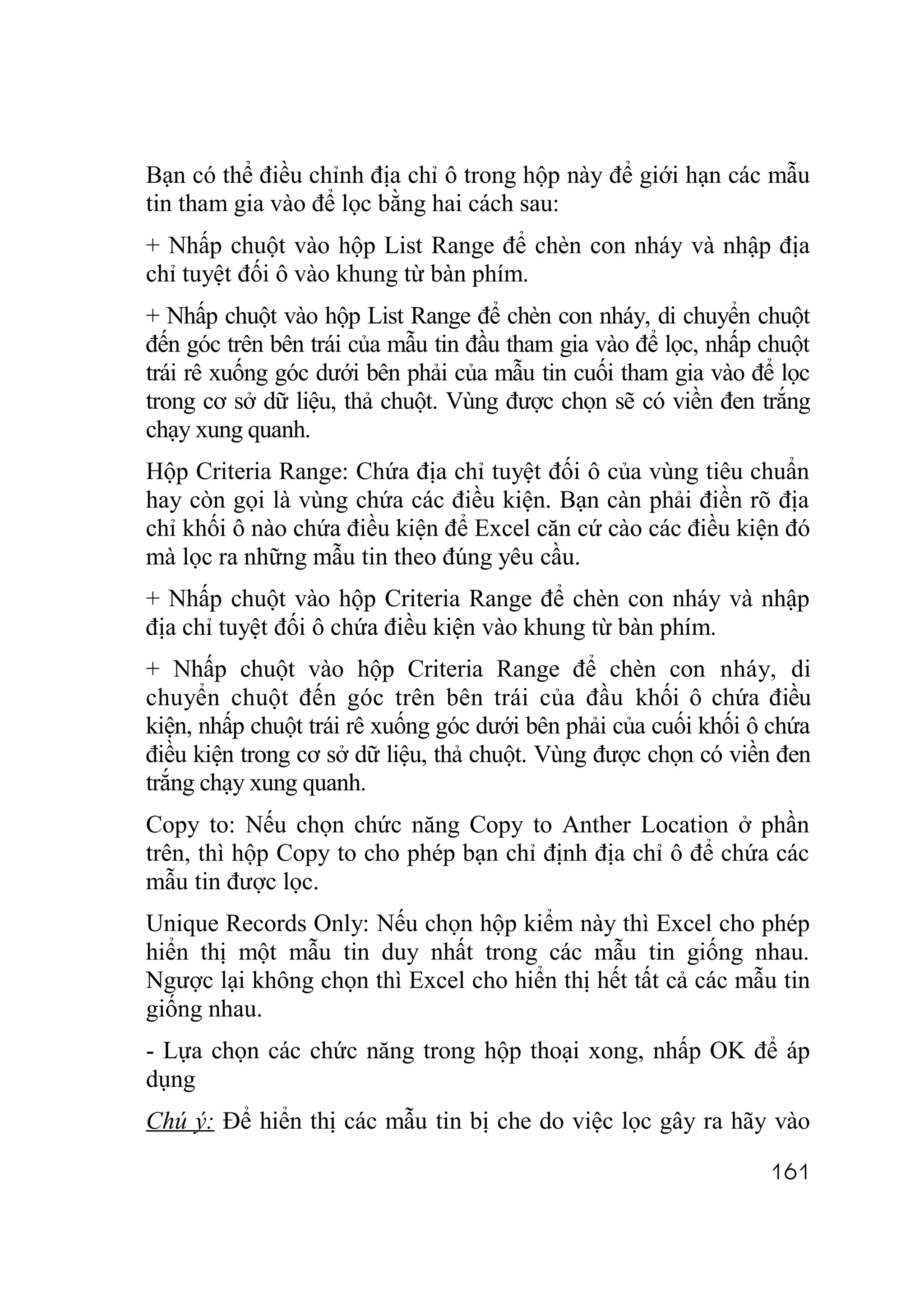 Bạn có thể điều chỉnh địa chỉ ô trong hộp này để giới hạn các mẫu
tin tham gia vào để lọc bằng hai cách sau:
+ Nhấp chuột vào hộp List Range để chèn con nháy và nhập địa
chỉ tuyệt đối ô vào khung từ bàn phím.
+ Nhấp chuột vào hộp List Range để chèn con nháy, di chuyển chuột
đến góc trên bên trái của mẫu tin đầu tham gia vào để lọc, nhấp chuột
trái rê xuống góc dưới bên phải của mẫu tin cuối tham gia vào để lọc
trong cơ sở dữ liệu, thả chuột. Vùng được chọn sẽ có viền đen trắng
chạy xung quanh.
Hộp Criteria Range: Chứa địa chỉ tuyệt đối ô của vùng tiêu chuẩn
hay còn gọi là vùng chứa các điều kiện. Bạn càn phải điền rõ địa
chỉ khối ô nào chứa điều kiện để Excel căn cứ cào các điều kiện đó
mà lọc ra những mẫu tin theo đúng yêu cầu.
+ Nhấp chuột vào hộp Criteria Range để chèn con nháy và nhập
địa chỉ tuyệt đối ô chứa điều kiện vào khung từ bàn phím.
+ Nhấp chuột vào hộp Criteria Range để chèn con nháy, di
chuyển chuột đến góc trên bên trái của đầu khối ô chứa điều
kiện, nhấp chuột trái rê xuống góc dưới bên phải của cuối khối ô chứa
điều kiện trong cơ sở dữ liệu, thả chuột. Vùng được chọn có viền đen
trắng chạy xung quanh.
Copy to: Nếu chọn chức năng Copy to Anther Location ở phần
trên, thì hộp Copy to cho phép bạn chỉ định địa chỉ ô để chứa các
mẫu tin được lọc.
Unique Records Only: Nếu chọn hộp kiểm này thì Excel cho phép
hiển thị một mẫu tin duy nhất trong các mẫu tin giống nhau.
Ngược lại không chọn thì Excel cho hiển thị hết tất cả các mẫu tin
giống nhau.
- Lựa chọn các chức năng trong hộp thoại xong, nhấp OK để áp
dụng
Chú ý: Để hiển thị các mẫu tin bị che do việc lọc gây ra hãy vào

                                                                161
 