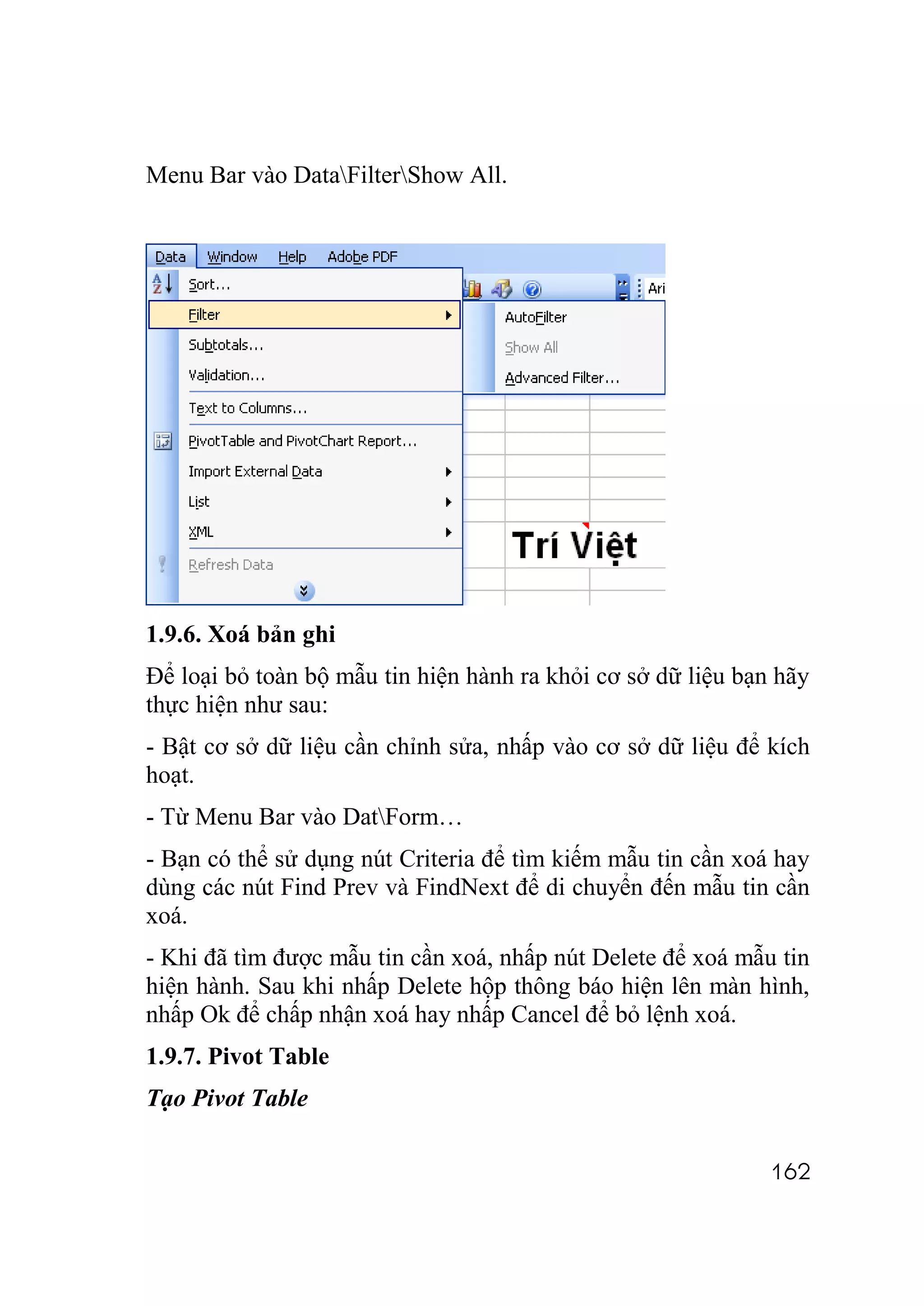 Menu Bar vào DataFilterShow All.




1.9.6. Xoá bản ghi
Để loại bỏ toàn bộ mẫu tin hiện hành ra khỏi cơ sở dữ liệu bạn hãy
thực hiện như sau:
- Bật cơ sở dữ liệu cần chỉnh sửa, nhấp vào cơ sở dữ liệu để kích
hoạt.
- Từ Menu Bar vào DatForm…
- Bạn có thể sử dụng nút Criteria để tìm kiếm mẫu tin cần xoá hay
dùng các nút Find Prev và FindNext để di chuyển đến mẫu tin cần
xoá.
- Khi đã tìm được mẫu tin cần xoá, nhấp nút Delete để xoá mẫu tin
hiện hành. Sau khi nhấp Delete hộp thông báo hiện lên màn hình,
nhấp Ok để chấp nhận xoá hay nhấp Cancel để bỏ lệnh xoá.
1.9.7. Pivot Table
Tạo Pivot Table

                                                              162
 