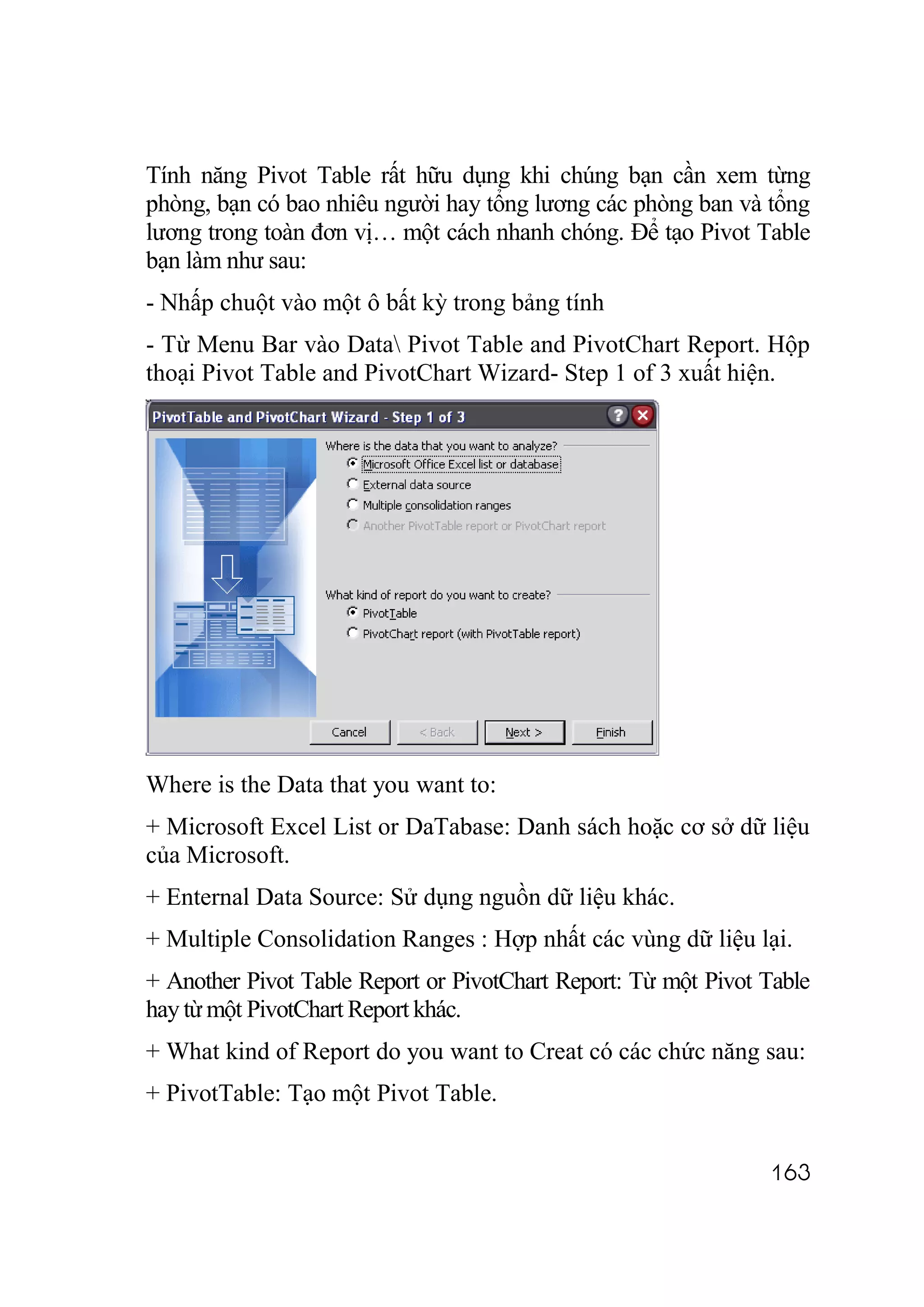 Tính năng Pivot Table rất hữu dụng khi chúng bạn cần xem từng
phòng, bạn có bao nhiêu người hay tổng lương các phòng ban và tổng
lương trong toàn đơn vị… một cách nhanh chóng. Để tạo Pivot Table
bạn làm như sau:
- Nhấp chuột vào một ô bất kỳ trong bảng tính
- Từ Menu Bar vào Data Pivot Table and PivotChart Report. Hộp
thoại Pivot Table and PivotChart Wizard- Step 1 of 3 xuất hiện.




Where is the Data that you want to:
+ Microsoft Excel List or DaTabase: Danh sách hoặc cơ sở dữ liệu
của Microsoft.
+ Enternal Data Source: Sử dụng nguồn dữ liệu khác.
+ Multiple Consolidation Ranges : Hợp nhất các vùng dữ liệu lại.
+ Another Pivot Table Report or PivotChart Report: Từ một Pivot Table
hay từ một PivotChart Report khác.
+ What kind of Report do you want to Creat có các chức năng sau:
+ PivotTable: Tạo một Pivot Table.


                                                                163
 