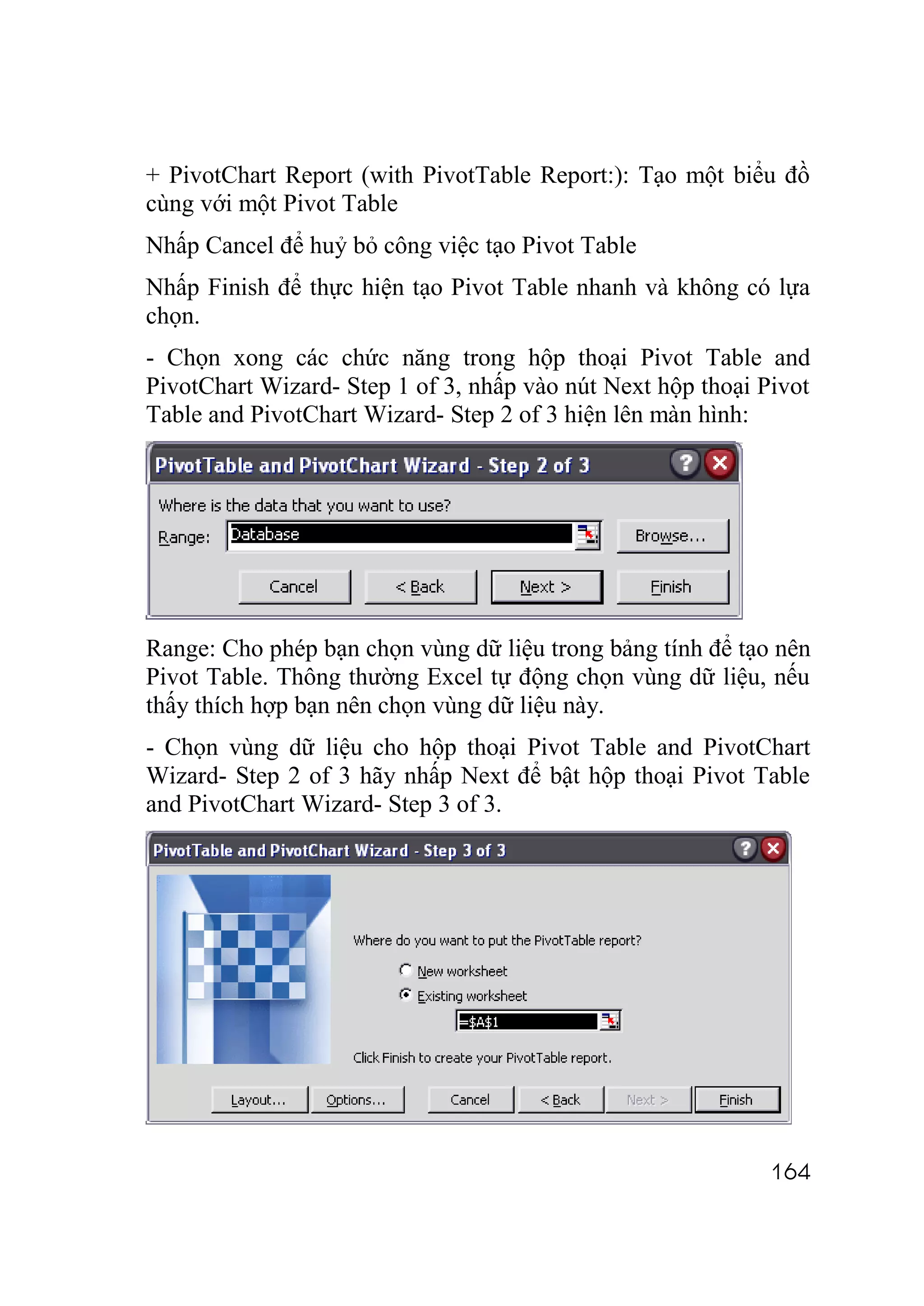 + PivotChart Report (with PivotTable Report:): Tạo một biểu đồ
cùng với một Pivot Table
Nhấp Cancel để huỷ bỏ công việc tạo Pivot Table
Nhấp Finish để thực hiện tạo Pivot Table nhanh và không có lựa
chọn.
- Chọn xong các chức năng trong hộp thoại Pivot Table and
PivotChart Wizard- Step 1 of 3, nhấp vào nút Next hộp thoại Pivot
Table and PivotChart Wizard- Step 2 of 3 hiện lên màn hình:




Range: Cho phép bạn chọn vùng dữ liệu trong bảng tính để tạo nên
Pivot Table. Thông thường Excel tự động chọn vùng dữ liệu, nếu
thấy thích hợp bạn nên chọn vùng dữ liệu này.
- Chọn vùng dữ liệu cho hộp thoại Pivot Table and PivotChart
Wizard- Step 2 of 3 hãy nhấp Next để bật hộp thoại Pivot Table
and PivotChart Wizard- Step 3 of 3.




                                                             164
 