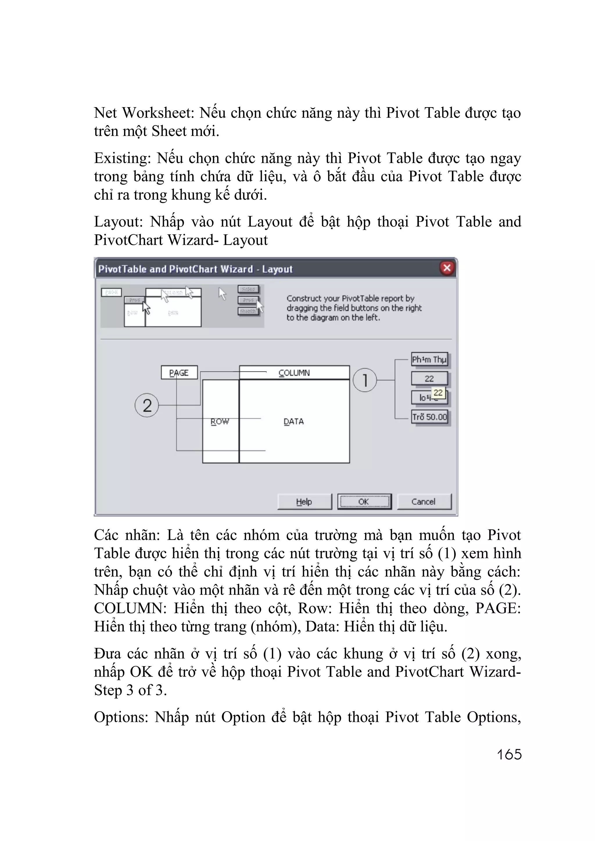 Net Worksheet: Nếu chọn chức năng này thì Pivot Table được tạo
trên một Sheet mới.
Existing: Nếu chọn chức năng này thì Pivot Table được tạo ngay
trong bảng tính chứa dữ liệu, và ô bắt đầu của Pivot Table được
chỉ ra trong khung kế dưới.
Layout: Nhấp vào nút Layout để bật hộp thoại Pivot Table and
PivotChart Wizard- Layout




Các nhãn: Là tên các nhóm của trường mà bạn muốn tạo Pivot
Table được hiển thị trong các nút trường tại vị trí số (1) xem hình
trên, bạn có thể chỉ định vị trí hiển thị các nhãn này bằng cách:
Nhấp chuột vào một nhãn và rê đến một trong các vị trí của số (2).
COLUMN: Hiển thị theo cột, Row: Hiển thị theo dòng, PAGE:
Hiển thị theo từng trang (nhóm), Data: Hiển thị dữ liệu.
Đưa các nhãn ở vị trí số (1) vào các khung ở vị trí số (2) xong,
nhấp OK để trở về hộp thoại Pivot Table and PivotChart Wizard-
Step 3 of 3.
Options: Nhấp nút Option để bật hộp thoại Pivot Table Options,

                                                              165
 