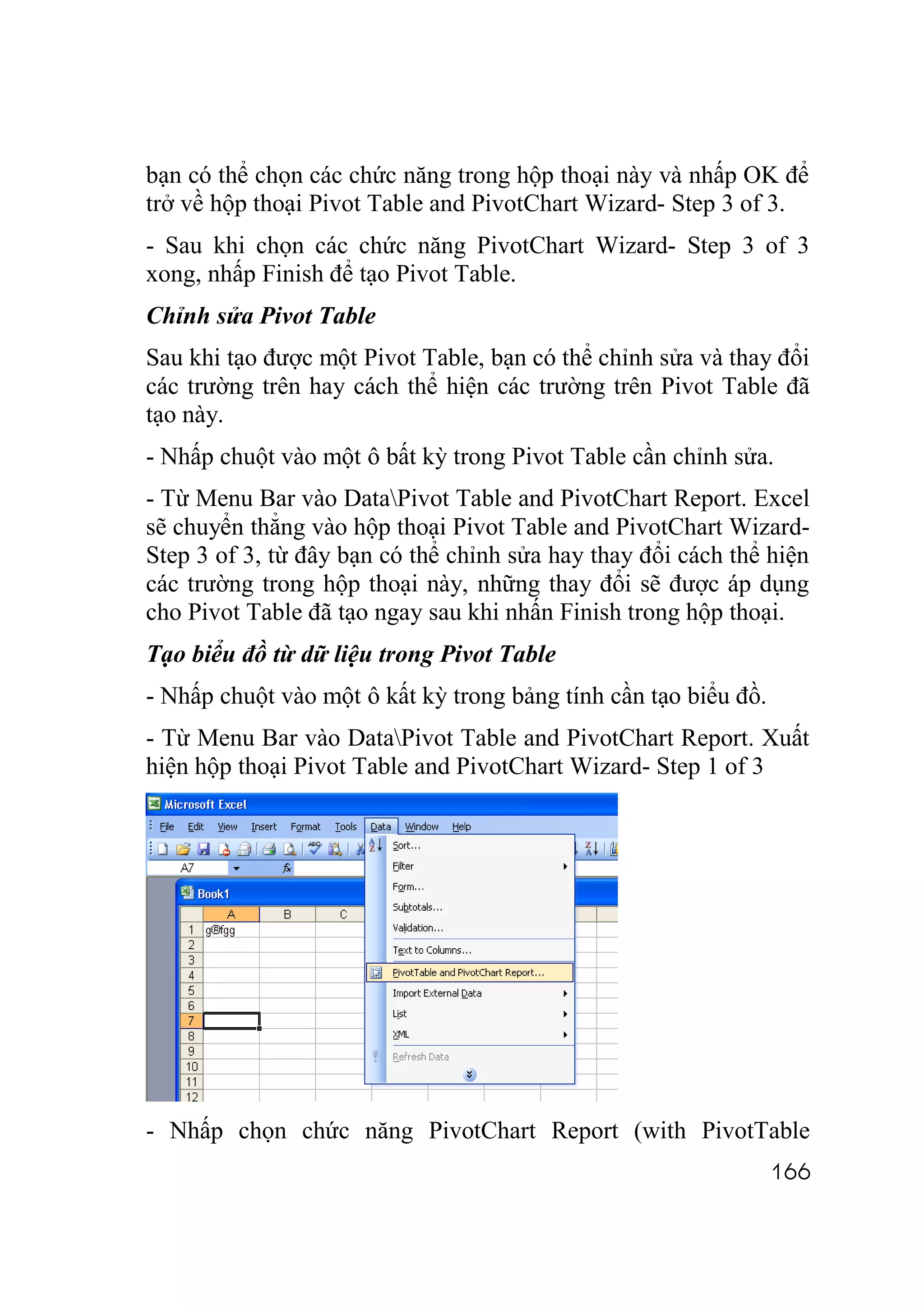 bạn có thể chọn các chức năng trong hộp thoại này và nhấp OK để
trở về hộp thoại Pivot Table and PivotChart Wizard- Step 3 of 3.
- Sau khi chọn các chức năng PivotChart Wizard- Step 3 of 3
xong, nhấp Finish để tạo Pivot Table.
Chỉnh sửa Pivot Table
Sau khi tạo được một Pivot Table, bạn có thể chỉnh sửa và thay đổi
các trường trên hay cách thể hiện các trường trên Pivot Table đã
tạo này.
- Nhấp chuột vào một ô bất kỳ trong Pivot Table cần chỉnh sửa.
- Từ Menu Bar vào DataPivot Table and PivotChart Report. Excel
sẽ chuyển thẳng vào hộp thoại Pivot Table and PivotChart Wizard-
Step 3 of 3, từ đây bạn có thể chỉnh sửa hay thay đổi cách thể hiện
các trường trong hộp thoại này, những thay đổi sẽ được áp dụng
cho Pivot Table đã tạo ngay sau khi nhấn Finish trong hộp thoại.
Tạo biểu đồ từ dữ liệu trong Pivot Table
- Nhấp chuột vào một ô kất kỳ trong bảng tính cần tạo biểu đồ.
- Từ Menu Bar vào DataPivot Table and PivotChart Report. Xuất
hiện hộp thoại Pivot Table and PivotChart Wizard- Step 1 of 3




- Nhấp chọn chức năng PivotChart Report (with PivotTable
                                                                 166
 