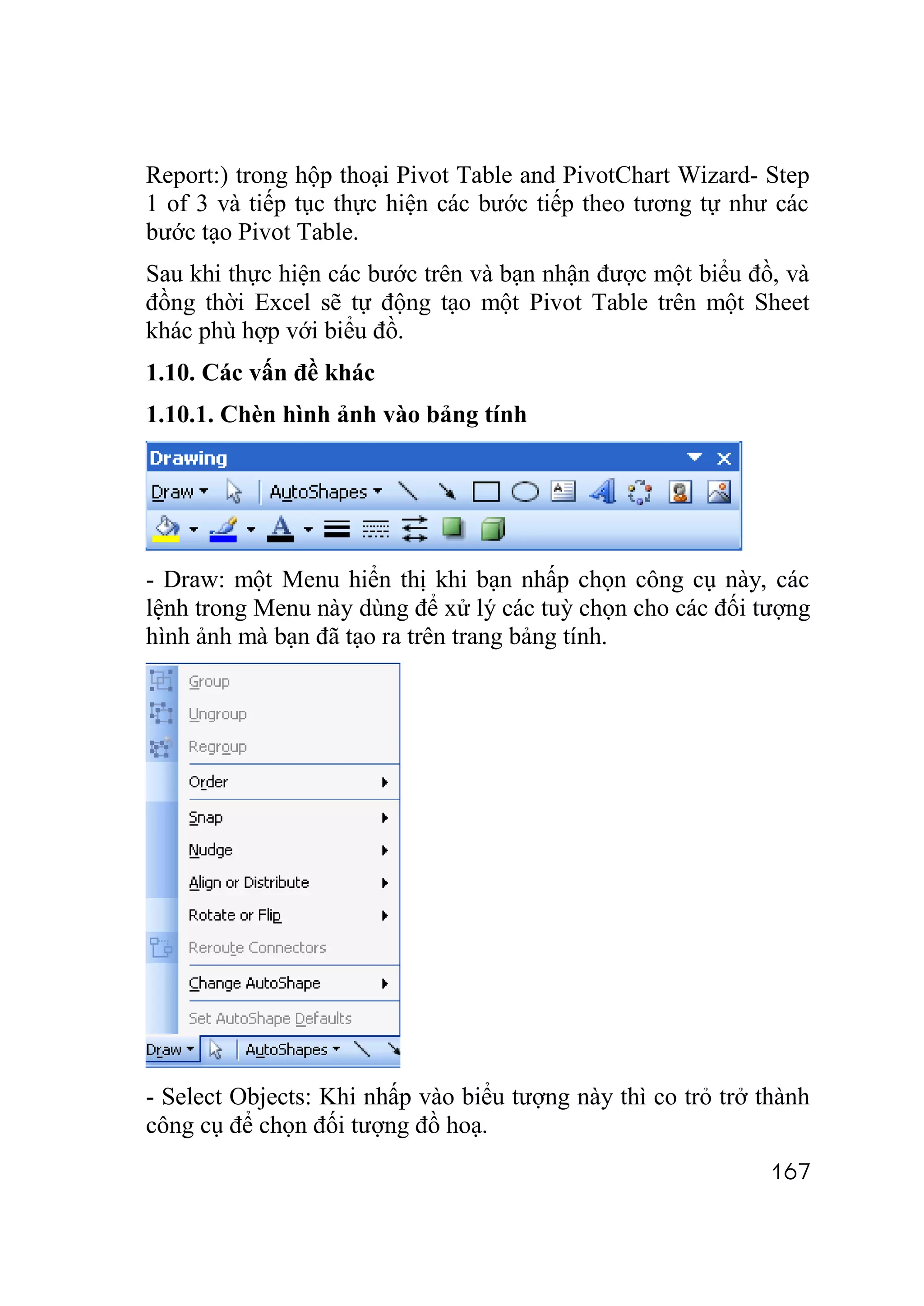 Report:) trong hộp thoại Pivot Table and PivotChart Wizard- Step
1 of 3 và tiếp tục thực hiện các bước tiếp theo tương tự như các
bước tạo Pivot Table.
Sau khi thực hiện các bước trên và bạn nhận được một biểu đồ, và
đồng thời Excel sẽ tự động tạo một Pivot Table trên một Sheet
khác phù hợp với biểu đồ.
1.10. Các vấn đề khác
1.10.1. Chèn hình ảnh vào bảng tính




- Draw: một Menu hiển thị khi bạn nhấp chọn công cụ này, các
lệnh trong Menu này dùng để xử lý các tuỳ chọn cho các đối tượng
hình ảnh mà bạn đã tạo ra trên trang bảng tính.




- Select Objects: Khi nhấp vào biểu tượng này thì co trỏ trở thành
công cụ để chọn đối tượng đồ hoạ.
                                                              167
 