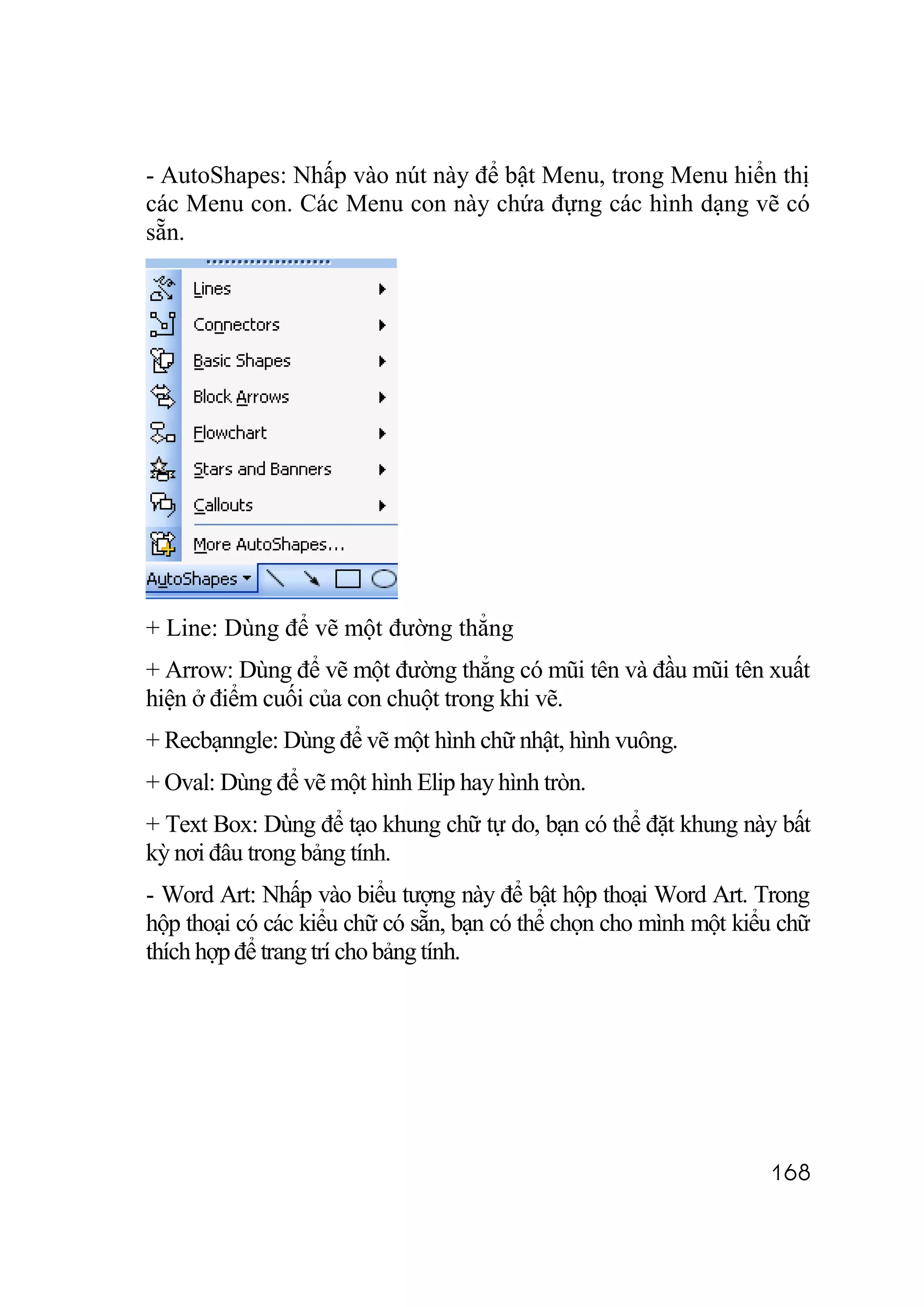 - AutoShapes: Nhấp vào nút này để bật Menu, trong Menu hiển thị
các Menu con. Các Menu con này chứa đựng các hình dạng vẽ có
sẵn.




+ Line: Dùng để vẽ một đường thẳng
+ Arrow: Dùng để vẽ một đường thẳng có mũi tên và đầu mũi tên xuất
hiện ở điểm cuối của con chuột trong khi vẽ.
+ Recbạnngle: Dùng để vẽ một hình chữ nhật, hình vuông.
+ Oval: Dùng để vẽ một hình Elip hay hình tròn.
+ Text Box: Dùng để tạo khung chữ tự do, bạn có thể đặt khung này bất
kỳ nơi đâu trong bảng tính.
- Word Art: Nhấp vào biểu tượng này để bật hộp thoại Word Art. Trong
hộp thoại có các kiểu chữ có sẵn, bạn có thể chọn cho mình một kiểu chữ
thích hợp để trang trí cho bảng tính.




                                                                  168
 