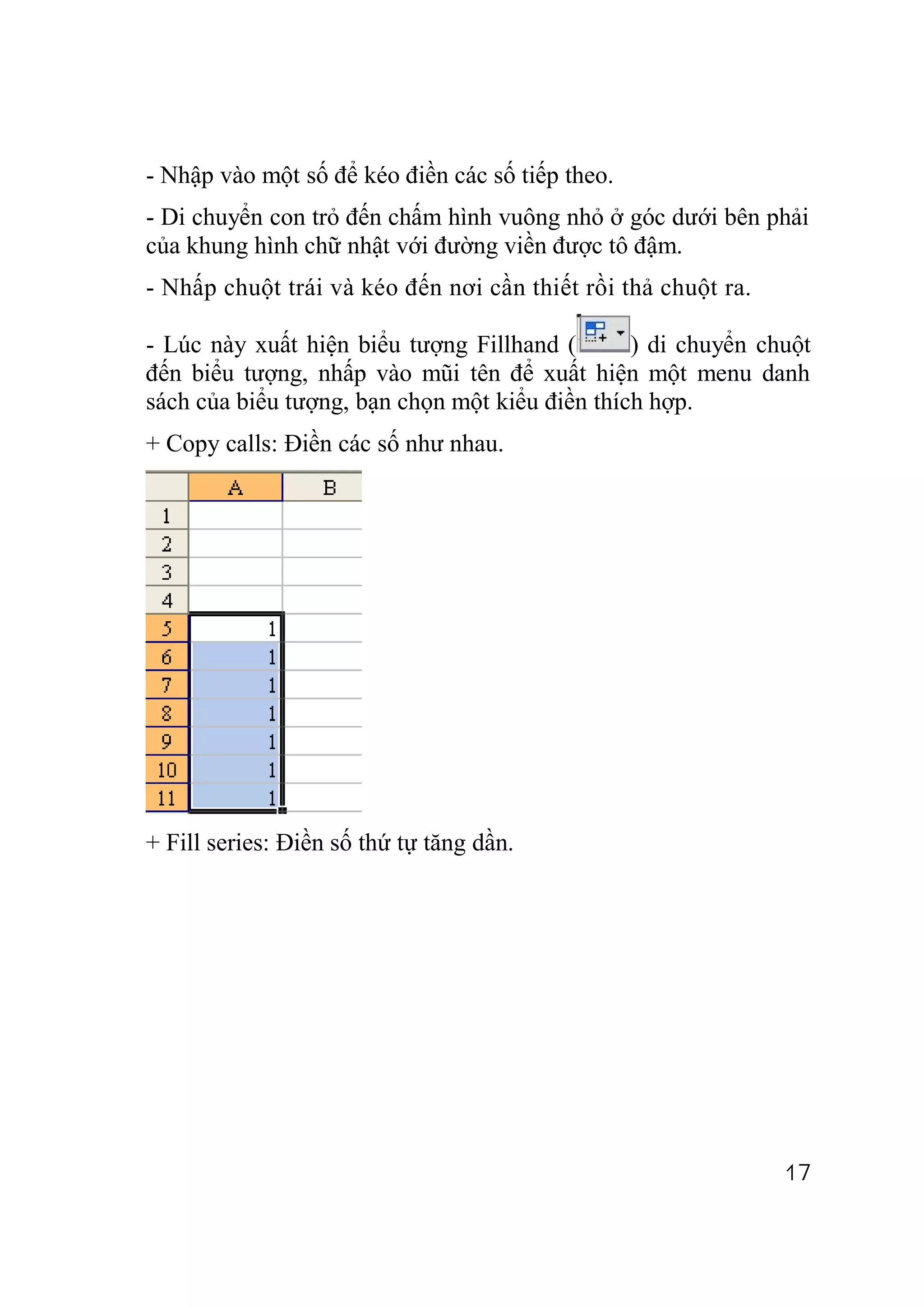 - Nhập vào một số để kéo điền các số tiếp theo.
- Di chuyển con trỏ đến chấm hình vuông nhỏ ở góc dưới bên phải
của khung hình chữ nhật với đường viền được tô đậm.
- Nhấp chuột trái và kéo đến nơi cần thiết rồi thả chuột ra.

- Lúc này xuất hiện biểu tượng Fillhand (       ) di chuyển chuột
đến biểu tượng, nhấp vào mũi tên để xuất hiện một menu danh
sách của biểu tượng, bạn chọn một kiểu điền thích hợp.
+ Copy calls: Điền các số như nhau.




+ Fill series: Điền số thứ tự tăng dần.




                                                               17
 