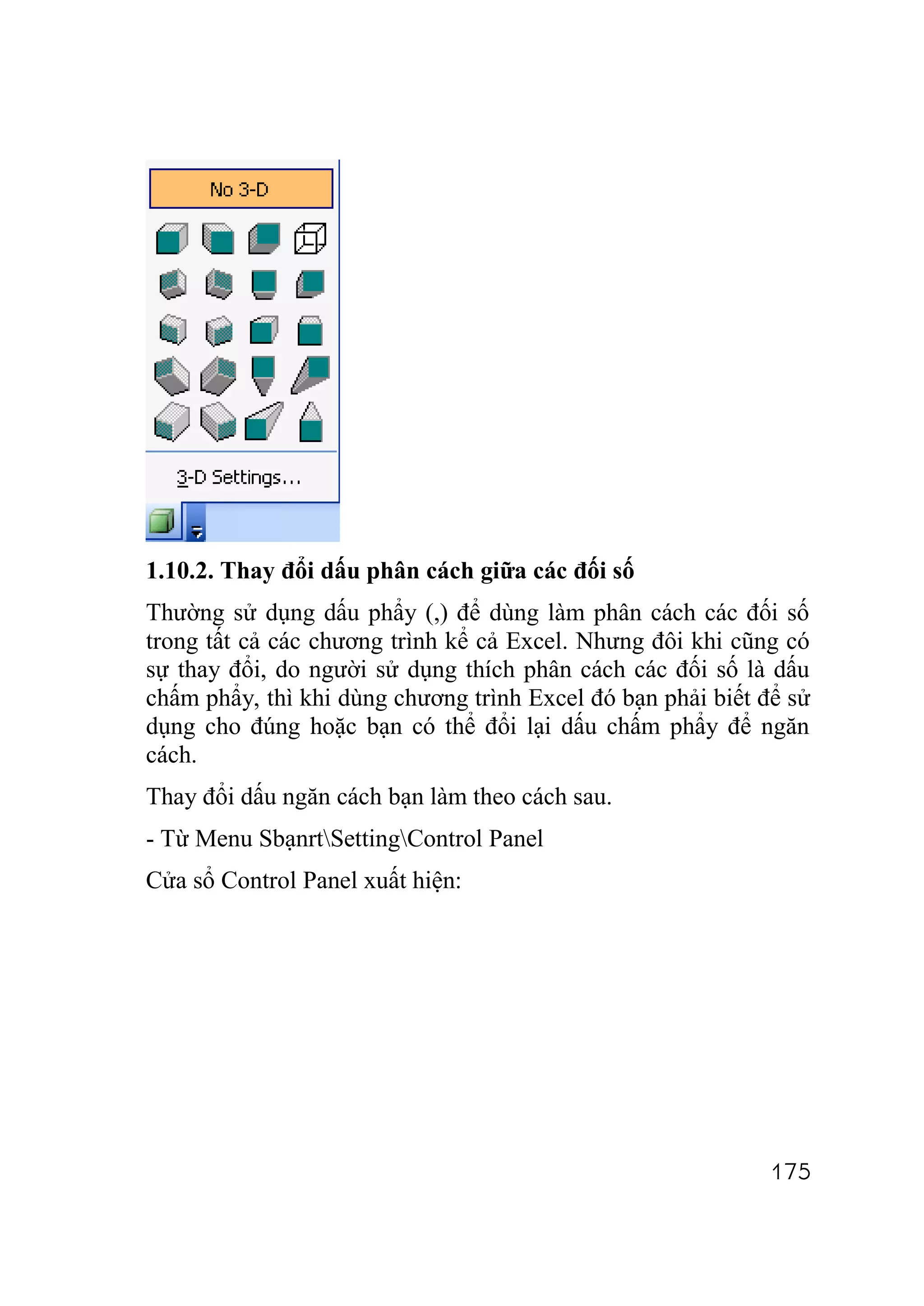1.10.2. Thay đổi dấu phân cách giữa các đối số
Thường sử dụng dấu phẩy (,) để dùng làm phân cách các đối số
trong tất cả các chương trình kể cả Excel. Nhưng đôi khi cũng có
sự thay đổi, do người sử dụng thích phân cách các đối số là dấu
chấm phẩy, thì khi dùng chương trình Excel đó bạn phải biết để sử
dụng cho đúng hoặc bạn có thể đổi lại dấu chấm phẩy để ngăn
cách.
Thay đổi dấu ngăn cách bạn làm theo cách sau.
- Từ Menu SbạnrtSettingControl Panel
Cửa sổ Control Panel xuất hiện:




                                                             175
 