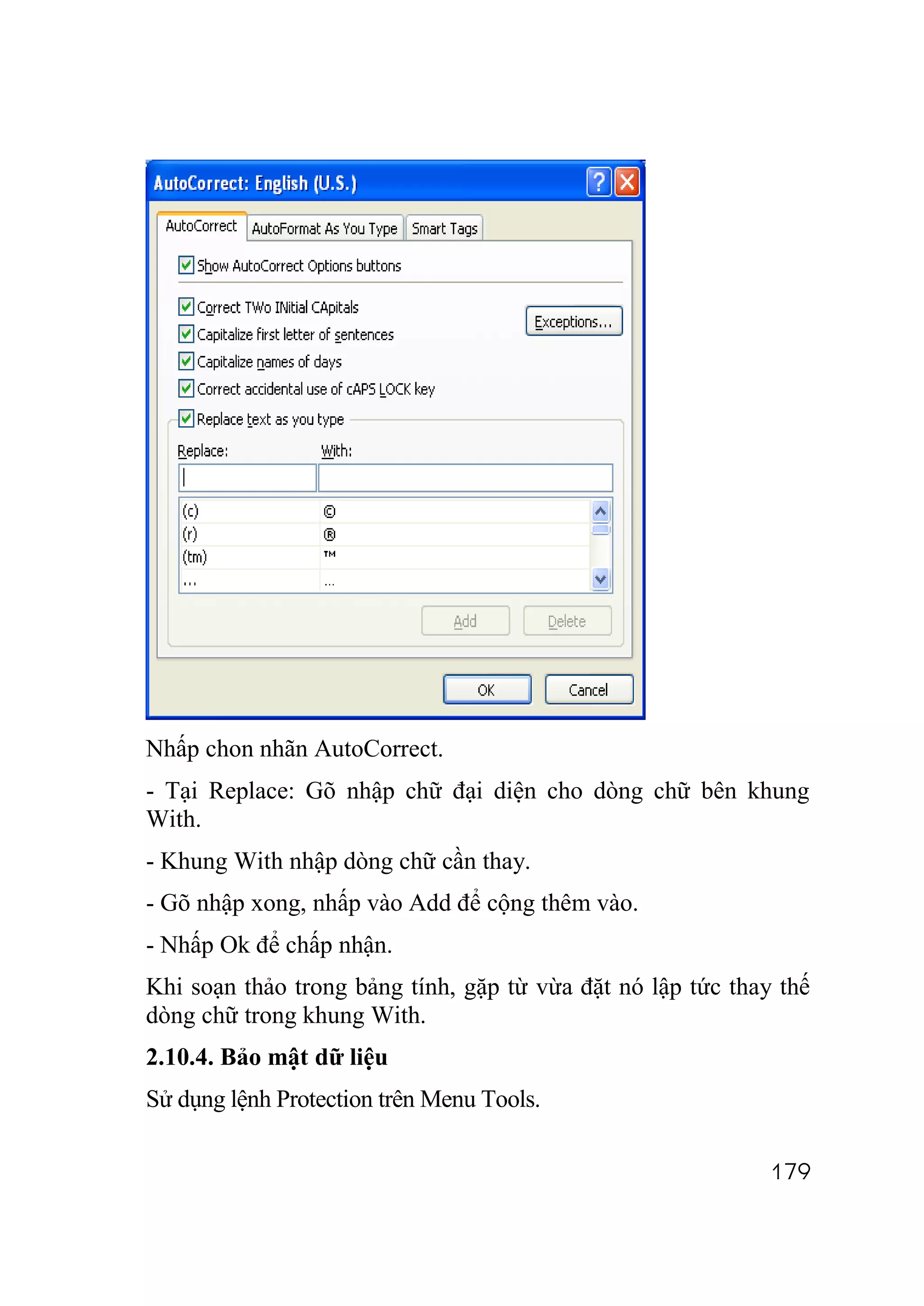 Nhấp chon nhãn AutoCorrect.
- Tại Replace: Gõ nhập chữ đại diện cho dòng chữ bên khung
With.
- Khung With nhập dòng chữ cần thay.
- Gõ nhập xong, nhấp vào Add để cộng thêm vào.
- Nhấp Ok để chấp nhận.
Khi soạn thảo trong bảng tính, gặp từ vừa đặt nó lập tức thay thế
dòng chữ trong khung With.
2.10.4. Bảo mật dữ liệu
Sử dụng lệnh Protection trên Menu Tools.

                                                             179
 