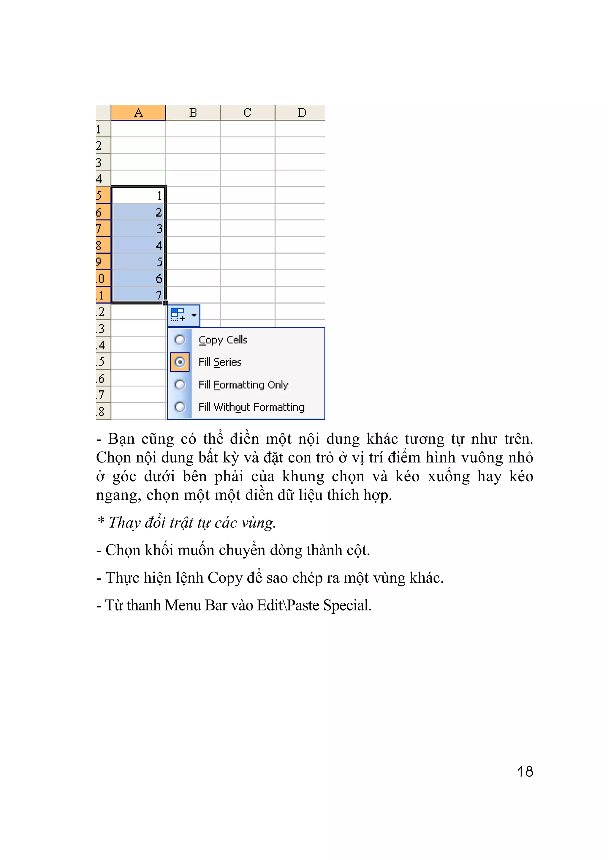- Bạn cũng có thể điền một nội dung khác tương tự như trên.
Chọn nội dung bất kỳ và đặt con trỏ ở vị trí điểm hình vuông nhỏ
ở góc dưới bên phải của khung chọn và kéo xuống hay kéo
ngang, chọn một một điền dữ liệu thích hợp.
* Thay đổi trật tự các vùng.
- Chọn khối muốn chuyển dòng thành cột.
- Thực hiện lệnh Copy để sao chép ra một vùng khác.
- Từ thanh Menu Bar vào EditPaste Special.




                                                             18
 
