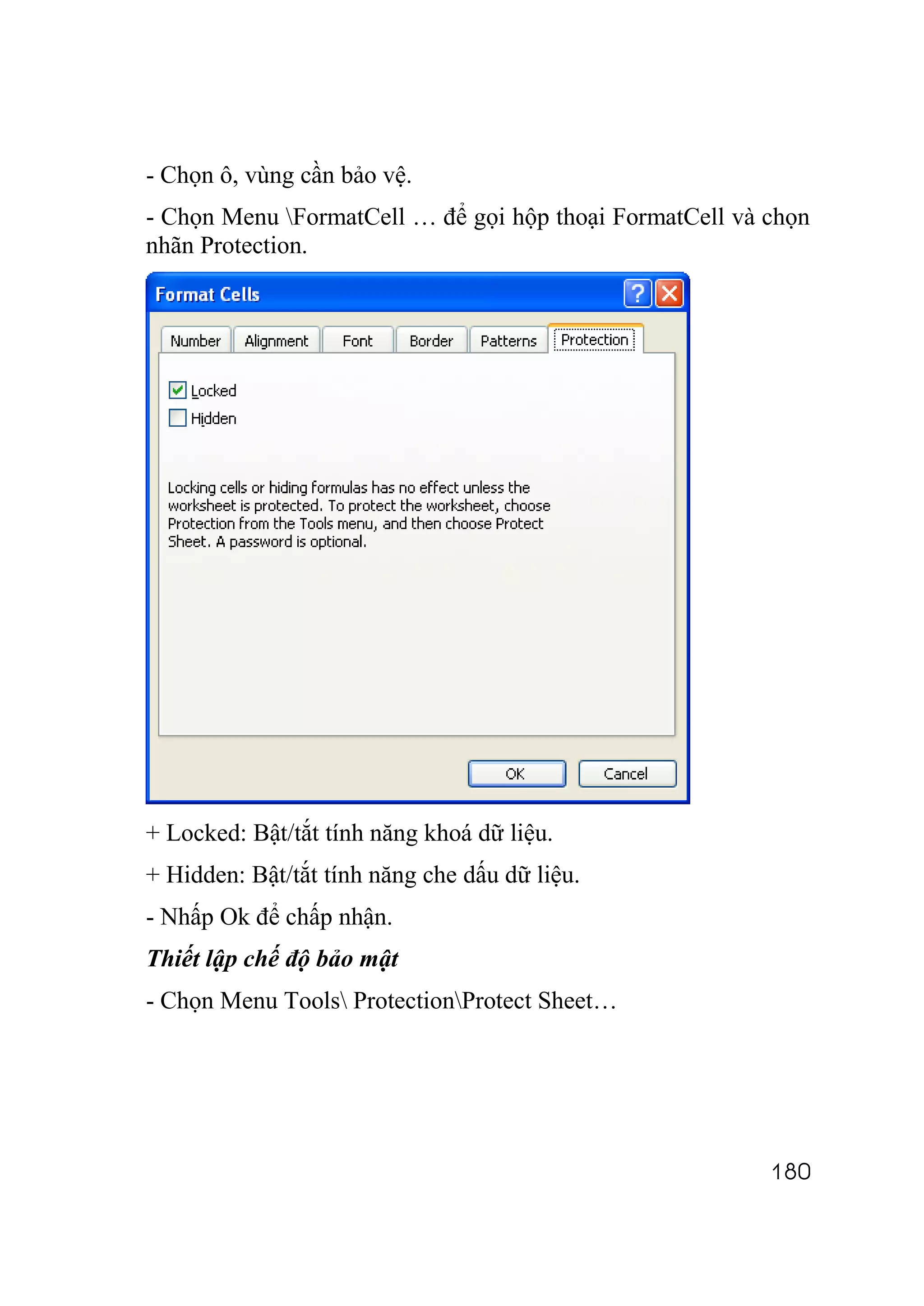 - Chọn ô, vùng cần bảo vệ.
- Chọn Menu FormatCell … để gọi hộp thoại FormatCell và chọn
nhãn Protection.




+ Locked: Bật/tắt tính năng khoá dữ liệu.
+ Hidden: Bật/tắt tính năng che dấu dữ liệu.
- Nhấp Ok để chấp nhận.
Thiết lập chế độ bảo mật
- Chọn Menu Tools ProtectionProtect Sheet…




                                                         180
 
