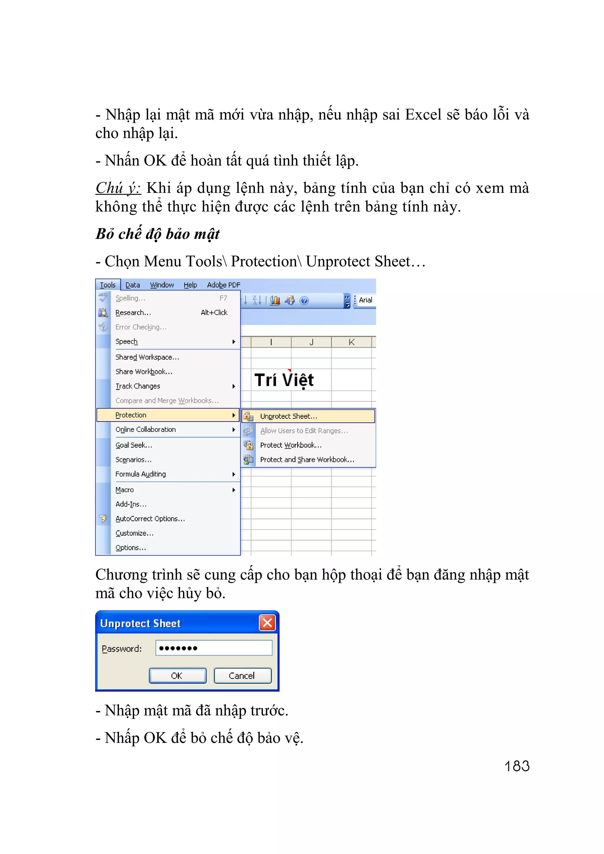 - Nhập lại mật mã mới vừa nhập, nếu nhập sai Excel sẽ báo lỗi và
cho nhập lại.
- Nhấn OK để hoàn tất quá tình thiết lập.
Chú ý: Khi áp dụng lệnh này, bảng tính của bạn chỉ có xem mà
không thể thực hiện được các lệnh trên bảng tính này.
Bỏ chế độ bảo mật
- Chọn Menu Tools Protection Unprotect Sheet…




Chương trình sẽ cung cấp cho bạn hộp thoại để bạn đăng nhập mật
mã cho việc hủy bỏ.




- Nhập mật mã đã nhập trước.
- Nhấp OK để bỏ chế độ bảo vệ.
                                                            183
 