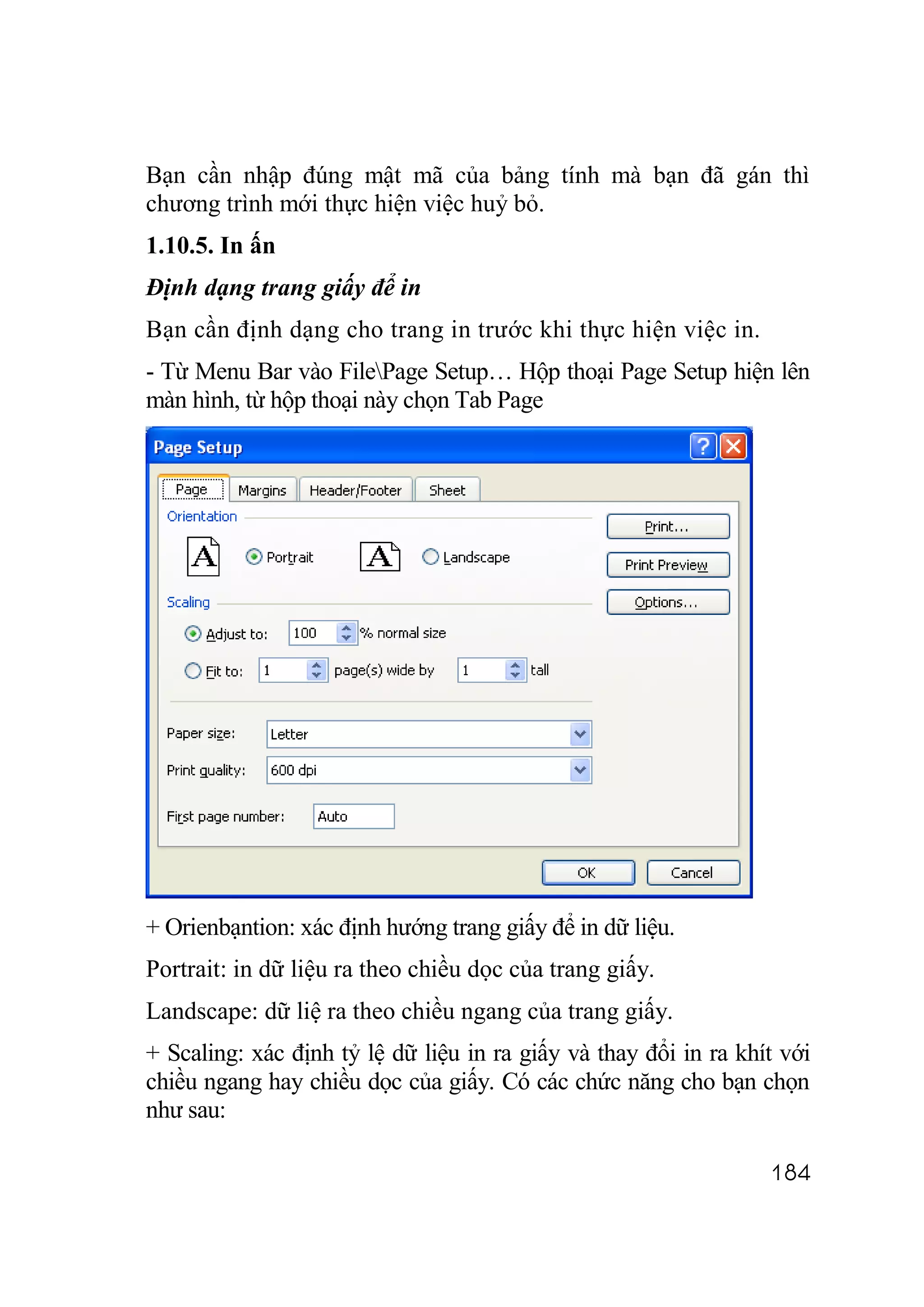 Bạn cần nhập đúng mật mã của bảng tính mà bạn đã gán thì
chương trình mới thực hiện việc huỷ bỏ.
1.10.5. In ấn
Định dạng trang giấy để in
Bạn cần định dạng cho trang in trước khi thực hiện việc in.
- Từ Menu Bar vào FilePage Setup… Hộp thoại Page Setup hiện lên
màn hình, từ hộp thoại này chọn Tab Page




+ Orienbạntion: xác định hướng trang giấy để in dữ liệu.
Portrait: in dữ liệu ra theo chiều dọc của trang giấy.
Landscape: dữ liệ ra theo chiều ngang của trang giấy.
+ Scaling: xác định tỷ lệ dữ liệu in ra giấy và thay đổi in ra khít với
chiều ngang hay chiều dọc của giấy. Có các chức năng cho bạn chọn
như sau:

                                                                  184
 